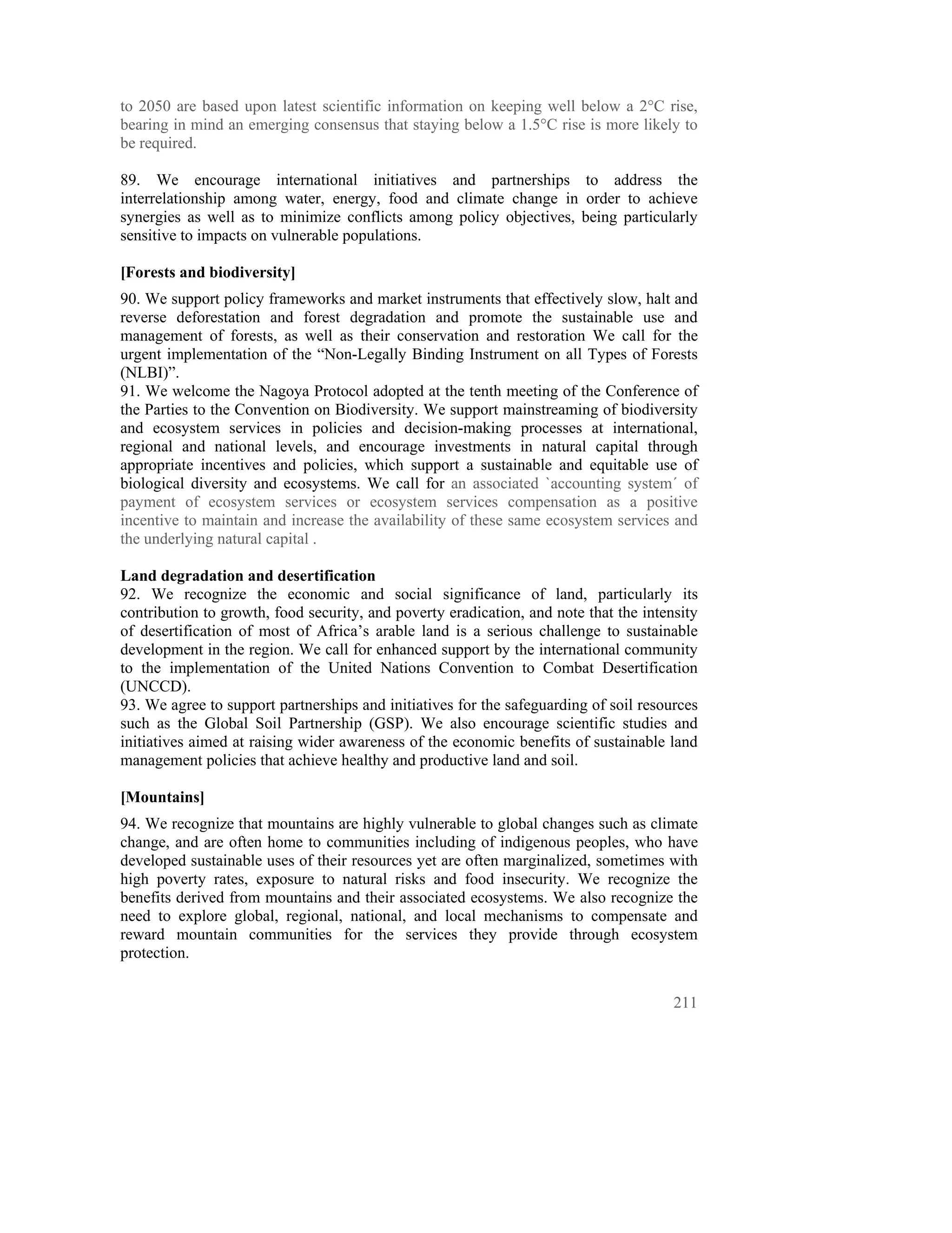 to 2050 are based upon latest scientific information on keeping well below a 2°C rise,
bearing in mind an emerging consensus that staying below a 1.5°C rise is more likely to
be required.

89. We encourage international initiatives and partnerships to address the
interrelationship among water, energy, food and climate change in order to achieve
synergies as well as to minimize conflicts among policy objectives, being particularly
sensitive to impacts on vulnerable populations.

[Forests and biodiversity]
90. We support policy frameworks and market instruments that effectively slow, halt and
reverse deforestation and forest degradation and promote the sustainable use and
management of forests, as well as their conservation and restoration We call for the
urgent implementation of the “Non-Legally Binding Instrument on all Types of Forests
(NLBI)”.
91. We welcome the Nagoya Protocol adopted at the tenth meeting of the Conference of
the Parties to the Convention on Biodiversity. We support mainstreaming of biodiversity
and ecosystem services in policies and decision-making processes at international,
regional and national levels, and encourage investments in natural capital through
appropriate incentives and policies, which support a sustainable and equitable use of
biological diversity and ecosystems. We call for an associated `accounting system´ of
payment of ecosystem services or ecosystem services compensation as a positive
incentive to maintain and increase the availability of these same ecosystem services and
the underlying natural capital .

Land degradation and desertification
92. We recognize the economic and social significance of land, particularly its
contribution to growth, food security, and poverty eradication, and note that the intensity
of desertification of most of Africa’s arable land is a serious challenge to sustainable
development in the region. We call for enhanced support by the international community
to the implementation of the United Nations Convention to Combat Desertification
(UNCCD).
93. We agree to support partnerships and initiatives for the safeguarding of soil resources
such as the Global Soil Partnership (GSP). We also encourage scientific studies and
initiatives aimed at raising wider awareness of the economic benefits of sustainable land
management policies that achieve healthy and productive land and soil.

[Mountains]
94. We recognize that mountains are highly vulnerable to global changes such as climate
change, and are often home to communities including of indigenous peoples, who have
developed sustainable uses of their resources yet are often marginalized, sometimes with
high poverty rates, exposure to natural risks and food insecurity. We recognize the
benefits derived from mountains and their associated ecosystems. We also recognize the
need to explore global, regional, national, and local mechanisms to compensate and
reward mountain communities for the services they provide through ecosystem
protection.


                                                                                       211
 