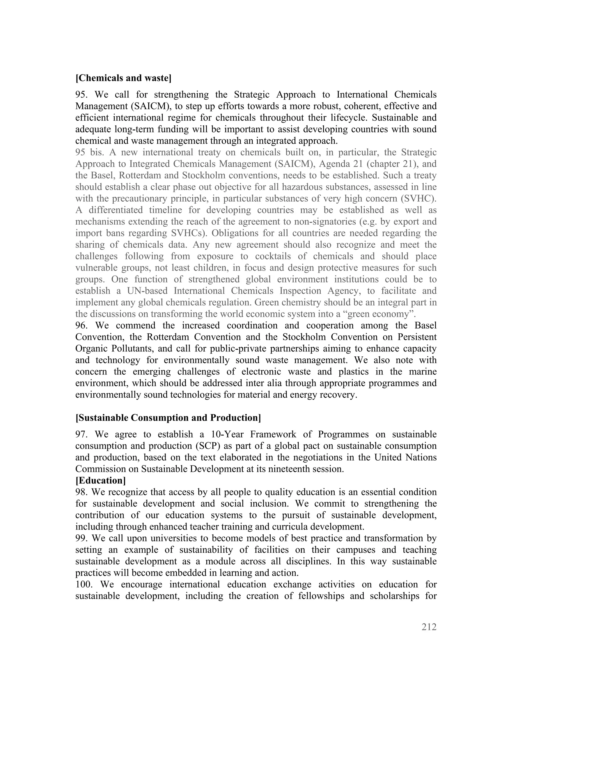 [Chemicals and waste]
95. We call for strengthening the Strategic Approach to International Chemicals
Management (SAICM), to step up efforts towards a more robust, coherent, effective and
efficient international regime for chemicals throughout their lifecycle. Sustainable and
adequate long-term funding will be important to assist developing countries with sound
chemical and waste management through an integrated approach.
95 bis. A new international treaty on chemicals built on, in particular, the Strategic
Approach to Integrated Chemicals Management (SAICM), Agenda 21 (chapter 21), and
the Basel, Rotterdam and Stockholm conventions, needs to be established. Such a treaty
should establish a clear phase out objective for all hazardous substances, assessed in line
with the precautionary principle, in particular substances of very high concern (SVHC).
A differentiated timeline for developing countries may be established as well as
mechanisms extending the reach of the agreement to non-signatories (e.g. by export and
import bans regarding SVHCs). Obligations for all countries are needed regarding the
sharing of chemicals data. Any new agreement should also recognize and meet the
challenges following from exposure to cocktails of chemicals and should place
vulnerable groups, not least children, in focus and design protective measures for such
groups. One function of strengthened global environment institutions could be to
establish a UN-based International Chemicals Inspection Agency, to facilitate and
implement any global chemicals regulation. Green chemistry should be an integral part in
the discussions on transforming the world economic system into a “green economy”.
96. We commend the increased coordination and cooperation among the Basel
Convention, the Rotterdam Convention and the Stockholm Convention on Persistent
Organic Pollutants, and call for public-private partnerships aiming to enhance capacity
and technology for environmentally sound waste management. We also note with
concern the emerging challenges of electronic waste and plastics in the marine
environment, which should be addressed inter alia through appropriate programmes and
environmentally sound technologies for material and energy recovery.

[Sustainable Consumption and Production]
97. We agree to establish a 10-Year Framework of Programmes on sustainable
consumption and production (SCP) as part of a global pact on sustainable consumption
and production, based on the text elaborated in the negotiations in the United Nations
Commission on Sustainable Development at its nineteenth session.
[Education]
98. We recognize that access by all people to quality education is an essential condition
for sustainable development and social inclusion. We commit to strengthening the
contribution of our education systems to the pursuit of sustainable development,
including through enhanced teacher training and curricula development.
99. We call upon universities to become models of best practice and transformation by
setting an example of sustainability of facilities on their campuses and teaching
sustainable development as a module across all disciplines. In this way sustainable
practices will become embedded in learning and action.
100. We encourage international education exchange activities on education for
sustainable development, including the creation of fellowships and scholarships for


                                                                                       212
 