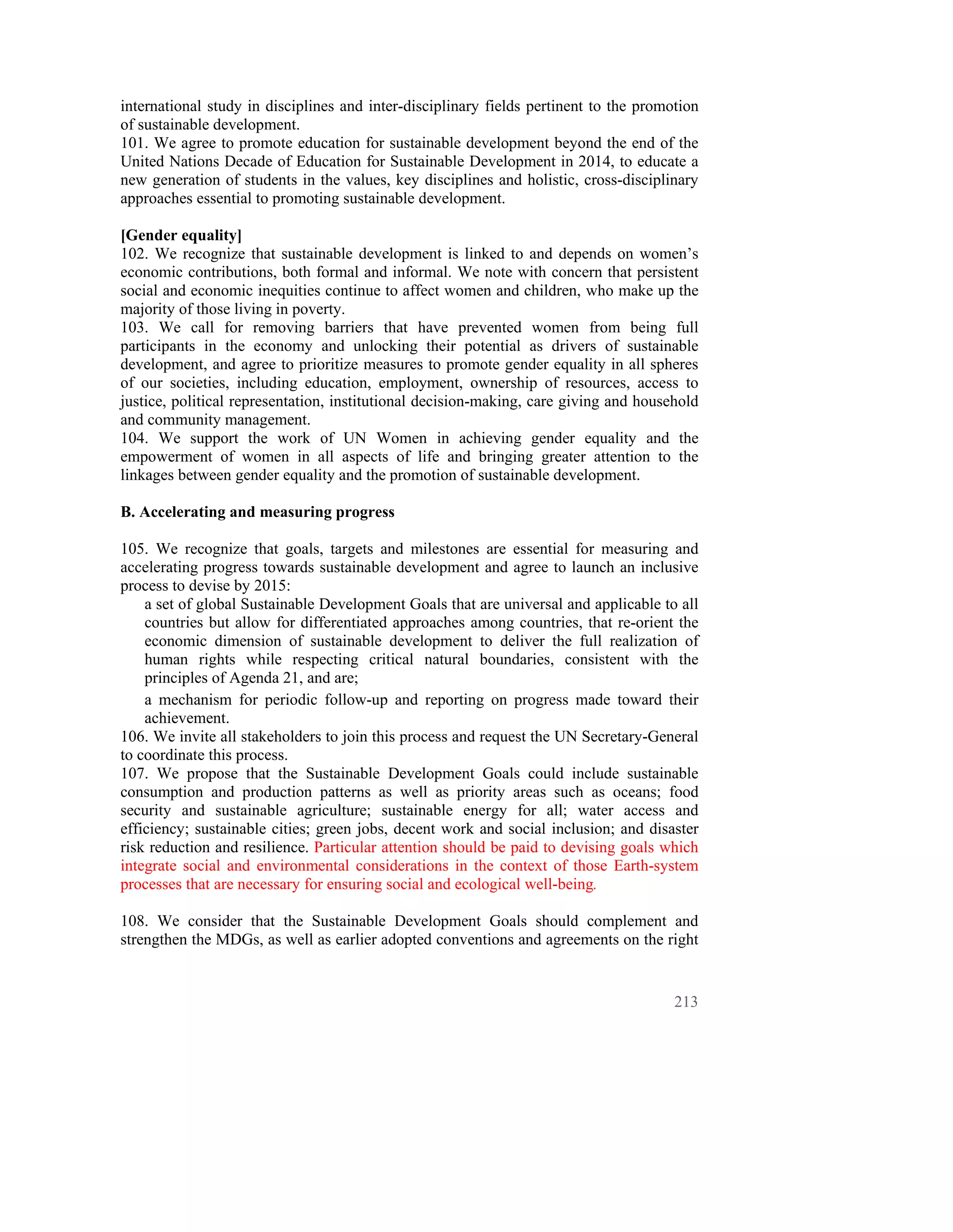 international study in disciplines and inter-disciplinary fields pertinent to the promotion
of sustainable development.
101. We agree to promote education for sustainable development beyond the end of the
United Nations Decade of Education for Sustainable Development in 2014, to educate a
new generation of students in the values, key disciplines and holistic, cross-disciplinary
approaches essential to promoting sustainable development.

[Gender equality]
102. We recognize that sustainable development is linked to and depends on women’s
economic contributions, both formal and informal. We note with concern that persistent
social and economic inequities continue to affect women and children, who make up the
majority of those living in poverty.
103. We call for removing barriers that have prevented women from being full
participants in the economy and unlocking their potential as drivers of sustainable
development, and agree to prioritize measures to promote gender equality in all spheres
of our societies, including education, employment, ownership of resources, access to
justice, political representation, institutional decision-making, care giving and household
and community management.
104. We support the work of UN Women in achieving gender equality and the
empowerment of women in all aspects of life and bringing greater attention to the
linkages between gender equality and the promotion of sustainable development.

B. Accelerating and measuring progress

105. We recognize that goals, targets and milestones are essential for measuring and
accelerating progress towards sustainable development and agree to launch an inclusive
process to devise by 2015:
    a set of global Sustainable Development Goals that are universal and applicable to all
    countries but allow for differentiated approaches among countries, that re-orient the
    economic dimension of sustainable development to deliver the full realization of
    human rights while respecting critical natural boundaries, consistent with the
    principles of Agenda 21, and are;
    a mechanism for periodic follow-up and reporting on progress made toward their
    achievement.
106. We invite all stakeholders to join this process and request the UN Secretary-General
to coordinate this process.
107. We propose that the Sustainable Development Goals could include sustainable
consumption and production patterns as well as priority areas such as oceans; food
security and sustainable agriculture; sustainable energy for all; water access and
efficiency; sustainable cities; green jobs, decent work and social inclusion; and disaster
risk reduction and resilience. Particular attention should be paid to devising goals which
integrate social and environmental considerations in the context of those Earth-system
processes that are necessary for ensuring social and ecological well-being.

108. We consider that the Sustainable Development Goals should complement and
strengthen the MDGs, as well as earlier adopted conventions and agreements on the right


                                                                                       213
 