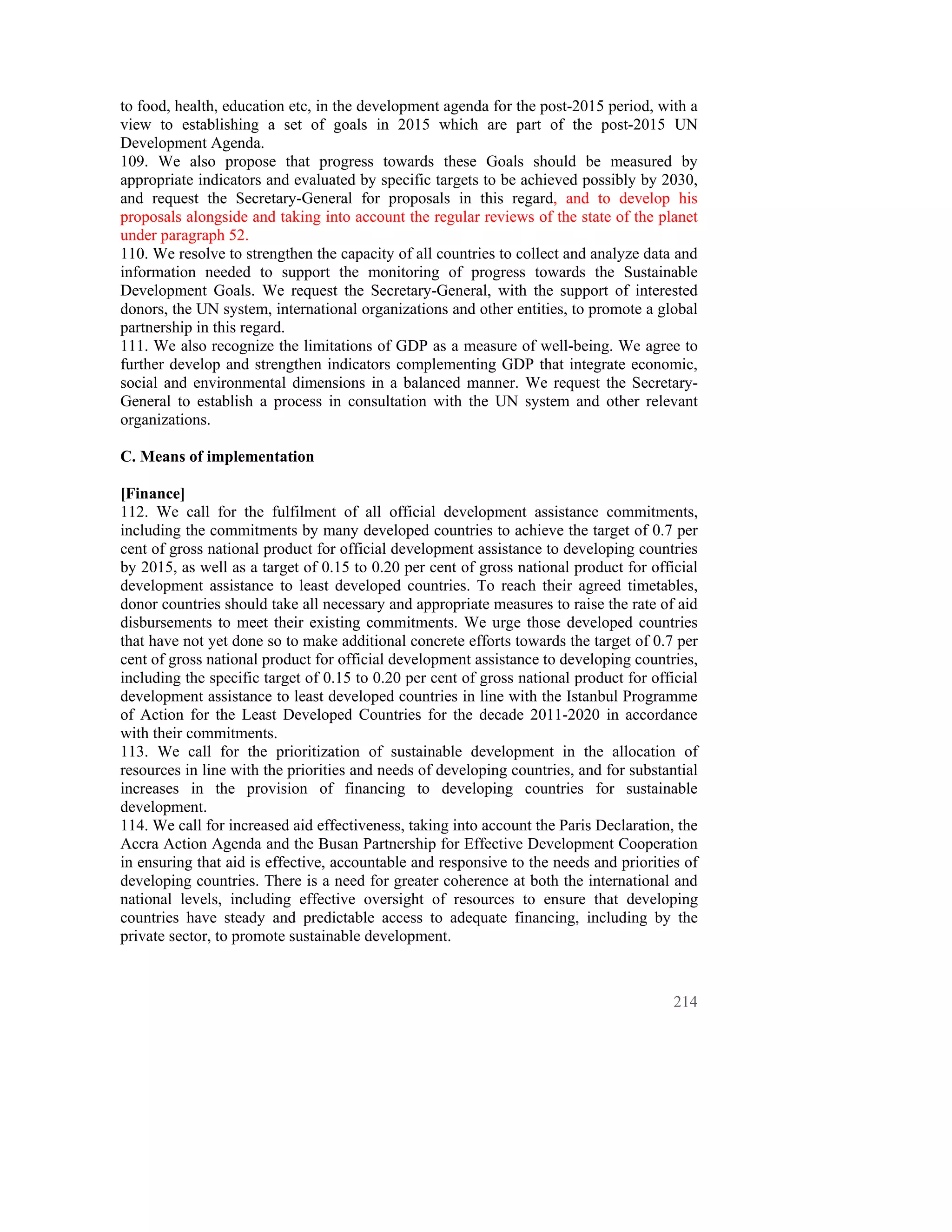 to food, health, education etc, in the development agenda for the post-2015 period, with a
view to establishing a set of goals in 2015 which are part of the post-2015 UN
Development Agenda.
109. We also propose that progress towards these Goals should be measured by
appropriate indicators and evaluated by specific targets to be achieved possibly by 2030,
and request the Secretary-General for proposals in this regard, and to develop his
proposals alongside and taking into account the regular reviews of the state of the planet
under paragraph 52.
110. We resolve to strengthen the capacity of all countries to collect and analyze data and
information needed to support the monitoring of progress towards the Sustainable
Development Goals. We request the Secretary-General, with the support of interested
donors, the UN system, international organizations and other entities, to promote a global
partnership in this regard.
111. We also recognize the limitations of GDP as a measure of well-being. We agree to
further develop and strengthen indicators complementing GDP that integrate economic,
social and environmental dimensions in a balanced manner. We request the Secretary-
General to establish a process in consultation with the UN system and other relevant
organizations.

C. Means of implementation

[Finance]
112. We call for the fulfilment of all official development assistance commitments,
including the commitments by many developed countries to achieve the target of 0.7 per
cent of gross national product for official development assistance to developing countries
by 2015, as well as a target of 0.15 to 0.20 per cent of gross national product for official
development assistance to least developed countries. To reach their agreed timetables,
donor countries should take all necessary and appropriate measures to raise the rate of aid
disbursements to meet their existing commitments. We urge those developed countries
that have not yet done so to make additional concrete efforts towards the target of 0.7 per
cent of gross national product for official development assistance to developing countries,
including the specific target of 0.15 to 0.20 per cent of gross national product for official
development assistance to least developed countries in line with the Istanbul Programme
of Action for the Least Developed Countries for the decade 2011-2020 in accordance
with their commitments.
113. We call for the prioritization of sustainable development in the allocation of
resources in line with the priorities and needs of developing countries, and for substantial
increases in the provision of financing to developing countries for sustainable
development.
114. We call for increased aid effectiveness, taking into account the Paris Declaration, the
Accra Action Agenda and the Busan Partnership for Effective Development Cooperation
in ensuring that aid is effective, accountable and responsive to the needs and priorities of
developing countries. There is a need for greater coherence at both the international and
national levels, including effective oversight of resources to ensure that developing
countries have steady and predictable access to adequate financing, including by the
private sector, to promote sustainable development.



                                                                                         214
 