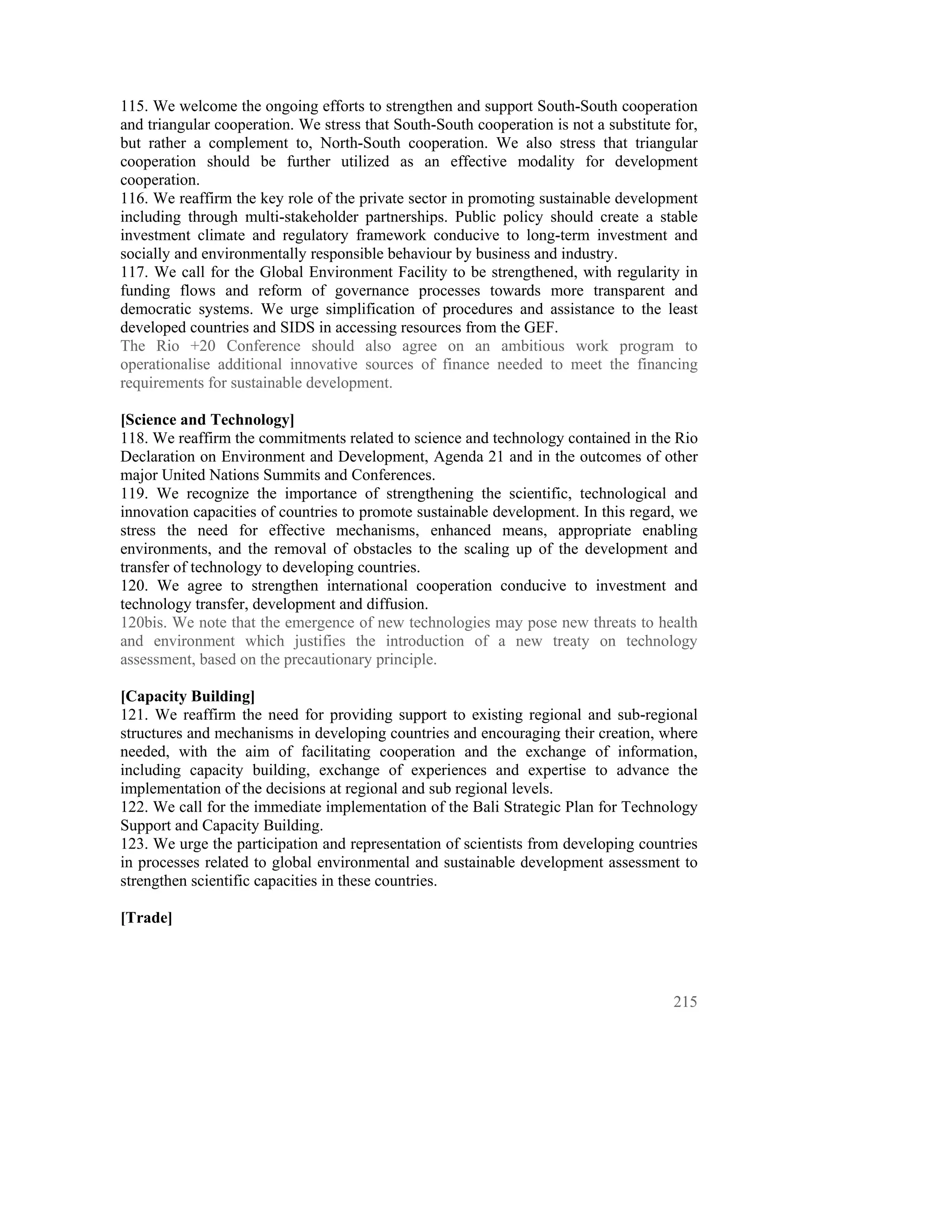 115. We welcome the ongoing efforts to strengthen and support South-South cooperation
and triangular cooperation. We stress that South-South cooperation is not a substitute for,
but rather a complement to, North-South cooperation. We also stress that triangular
cooperation should be further utilized as an effective modality for development
cooperation.
116. We reaffirm the key role of the private sector in promoting sustainable development
including through multi-stakeholder partnerships. Public policy should create a stable
investment climate and regulatory framework conducive to long-term investment and
socially and environmentally responsible behaviour by business and industry.
117. We call for the Global Environment Facility to be strengthened, with regularity in
funding flows and reform of governance processes towards more transparent and
democratic systems. We urge simplification of procedures and assistance to the least
developed countries and SIDS in accessing resources from the GEF.
The Rio +20 Conference should also agree on an ambitious work program to
operationalise additional innovative sources of finance needed to meet the financing
requirements for sustainable development.

[Science and Technology]
118. We reaffirm the commitments related to science and technology contained in the Rio
Declaration on Environment and Development, Agenda 21 and in the outcomes of other
major United Nations Summits and Conferences.
119. We recognize the importance of strengthening the scientific, technological and
innovation capacities of countries to promote sustainable development. In this regard, we
stress the need for effective mechanisms, enhanced means, appropriate enabling
environments, and the removal of obstacles to the scaling up of the development and
transfer of technology to developing countries.
120. We agree to strengthen international cooperation conducive to investment and
technology transfer, development and diffusion.
120bis. We note that the emergence of new technologies may pose new threats to health
and environment which justifies the introduction of a new treaty on technology
assessment, based on the precautionary principle.

[Capacity Building]
121. We reaffirm the need for providing support to existing regional and sub-regional
structures and mechanisms in developing countries and encouraging their creation, where
needed, with the aim of facilitating cooperation and the exchange of information,
including capacity building, exchange of experiences and expertise to advance the
implementation of the decisions at regional and sub regional levels.
122. We call for the immediate implementation of the Bali Strategic Plan for Technology
Support and Capacity Building.
123. We urge the participation and representation of scientists from developing countries
in processes related to global environmental and sustainable development assessment to
strengthen scientific capacities in these countries.

[Trade]




                                                                                       215
 