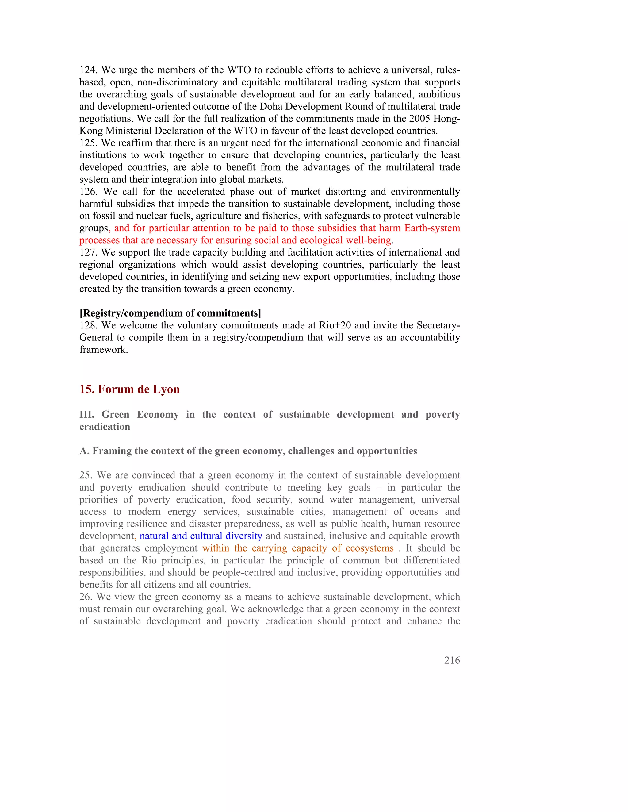124. We urge the members of the WTO to redouble efforts to achieve a universal, rules-
based, open, non-discriminatory and equitable multilateral trading system that supports
the overarching goals of sustainable development and for an early balanced, ambitious
and development-oriented outcome of the Doha Development Round of multilateral trade
negotiations. We call for the full realization of the commitments made in the 2005 Hong-
Kong Ministerial Declaration of the WTO in favour of the least developed countries.
125. We reaffirm that there is an urgent need for the international economic and financial
institutions to work together to ensure that developing countries, particularly the least
developed countries, are able to benefit from the advantages of the multilateral trade
system and their integration into global markets.
126. We call for the accelerated phase out of market distorting and environmentally
harmful subsidies that impede the transition to sustainable development, including those
on fossil and nuclear fuels, agriculture and fisheries, with safeguards to protect vulnerable
groups, and for particular attention to be paid to those subsidies that harm Earth-system
processes that are necessary for ensuring social and ecological well-being.
127. We support the trade capacity building and facilitation activities of international and
regional organizations which would assist developing countries, particularly the least
developed countries, in identifying and seizing new export opportunities, including those
created by the transition towards a green economy.

[Registry/compendium of commitments]
128. We welcome the voluntary commitments made at Rio+20 and invite the Secretary-
General to compile them in a registry/compendium that will serve as an accountability
framework.


15. Forum de Lyon
III. Green Economy in the context of sustainable development and poverty
eradication

A. Framing the context of the green economy, challenges and opportunities

25. We are convinced that a green economy in the context of sustainable development
and poverty eradication should contribute to meeting key goals – in particular the
priorities of poverty eradication, food security, sound water management, universal
access to modern energy services, sustainable cities, management of oceans and
improving resilience and disaster preparedness, as well as public health, human resource
development, natural and cultural diversity and sustained, inclusive and equitable growth
that generates employment within the carrying capacity of ecosystems . It should be
based on the Rio principles, in particular the principle of common but differentiated
responsibilities, and should be people-centred and inclusive, providing opportunities and
benefits for all citizens and all countries.
26. We view the green economy as a means to achieve sustainable development, which
must remain our overarching goal. We acknowledge that a green economy in the context
of sustainable development and poverty eradication should protect and enhance the


                                                                                         216
 