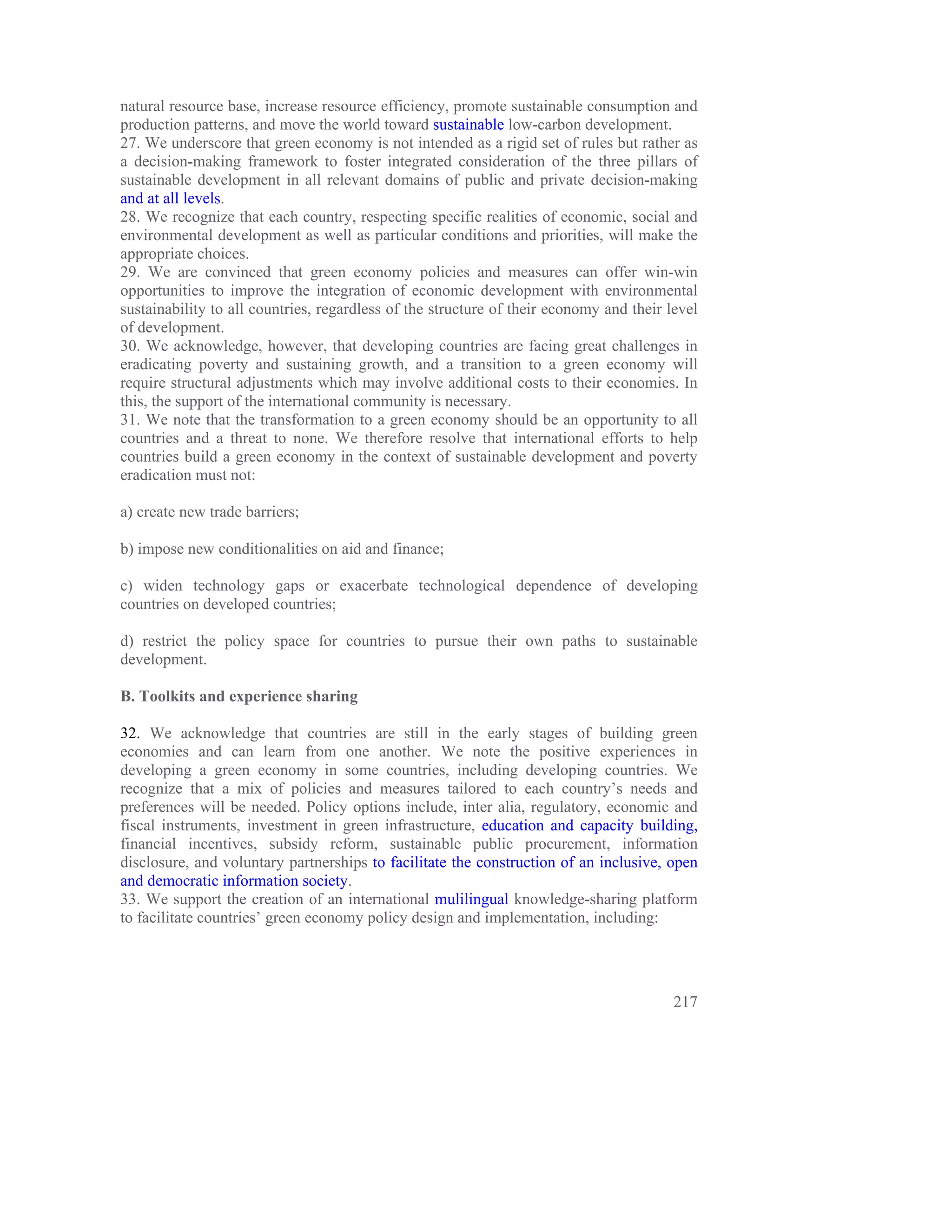 natural resource base, increase resource efficiency, promote sustainable consumption and
production patterns, and move the world toward sustainable low-carbon development.
27. We underscore that green economy is not intended as a rigid set of rules but rather as
a decision-making framework to foster integrated consideration of the three pillars of
sustainable development in all relevant domains of public and private decision-making
and at all levels.
28. We recognize that each country, respecting specific realities of economic, social and
environmental development as well as particular conditions and priorities, will make the
appropriate choices.
29. We are convinced that green economy policies and measures can offer win-win
opportunities to improve the integration of economic development with environmental
sustainability to all countries, regardless of the structure of their economy and their level
of development.
30. We acknowledge, however, that developing countries are facing great challenges in
eradicating poverty and sustaining growth, and a transition to a green economy will
require structural adjustments which may involve additional costs to their economies. In
this, the support of the international community is necessary.
31. We note that the transformation to a green economy should be an opportunity to all
countries and a threat to none. We therefore resolve that international efforts to help
countries build a green economy in the context of sustainable development and poverty
eradication must not:

a) create new trade barriers;

b) impose new conditionalities on aid and finance;

c) widen technology gaps or exacerbate technological dependence of developing
countries on developed countries;

d) restrict the policy space for countries to pursue their own paths to sustainable
development.

B. Toolkits and experience sharing

32. We acknowledge that countries are still in the early stages of building green
economies and can learn from one another. We note the positive experiences in
developing a green economy in some countries, including developing countries. We
recognize that a mix of policies and measures tailored to each country’s needs and
preferences will be needed. Policy options include, inter alia, regulatory, economic and
fiscal instruments, investment in green infrastructure, education and capacity building,
financial incentives, subsidy reform, sustainable public procurement, information
disclosure, and voluntary partnerships to facilitate the construction of an inclusive, open
and democratic information society.
33. We support the creation of an international mulilingual knowledge-sharing platform
to facilitate countries’ green economy policy design and implementation, including:




                                                                                         217
 