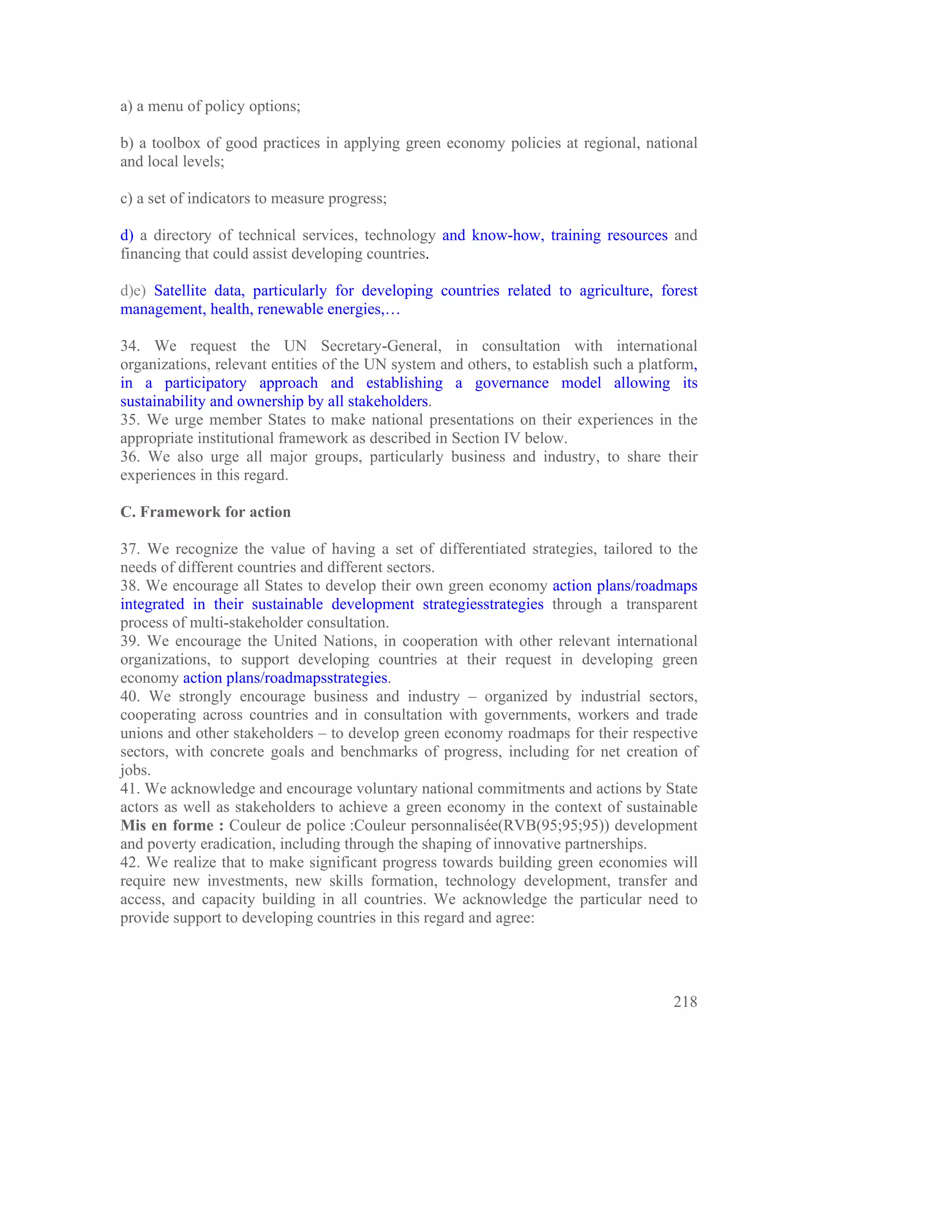 a) a menu of policy options;

b) a toolbox of good practices in applying green economy policies at regional, national
and local levels;

c) a set of indicators to measure progress;

d) a directory of technical services, technology and know-how, training resources and
financing that could assist developing countries.

d)e) Satellite data, particularly for developing countries related to agriculture, forest
management, health, renewable energies,…

34. We request the UN Secretary-General, in consultation with international
organizations, relevant entities of the UN system and others, to establish such a platform,
in a participatory approach and establishing a governance model allowing its
sustainability and ownership by all stakeholders.
35. We urge member States to make national presentations on their experiences in the
appropriate institutional framework as described in Section IV below.
36. We also urge all major groups, particularly business and industry, to share their
experiences in this regard.

C. Framework for action

37. We recognize the value of having a set of differentiated strategies, tailored to the
needs of different countries and different sectors.
38. We encourage all States to develop their own green economy action plans/roadmaps
integrated in their sustainable development strategiesstrategies through a transparent
process of multi-stakeholder consultation.
39. We encourage the United Nations, in cooperation with other relevant international
organizations, to support developing countries at their request in developing green
economy action plans/roadmapsstrategies.
40. We strongly encourage business and industry – organized by industrial sectors,
cooperating across countries and in consultation with governments, workers and trade
unions and other stakeholders – to develop green economy roadmaps for their respective
sectors, with concrete goals and benchmarks of progress, including for net creation of
jobs.
41. We acknowledge and encourage voluntary national commitments and actions by State
actors as well as stakeholders to achieve a green economy in the context of sustainable
Mis en forme : Couleur de police :Couleur personnalisée(RVB(95;95;95)) development
and poverty eradication, including through the shaping of innovative partnerships.
42. We realize that to make significant progress towards building green economies will
require new investments, new skills formation, technology development, transfer and
access, and capacity building in all countries. We acknowledge the particular need to
provide support to developing countries in this regard and agree:




                                                                                       218
 
