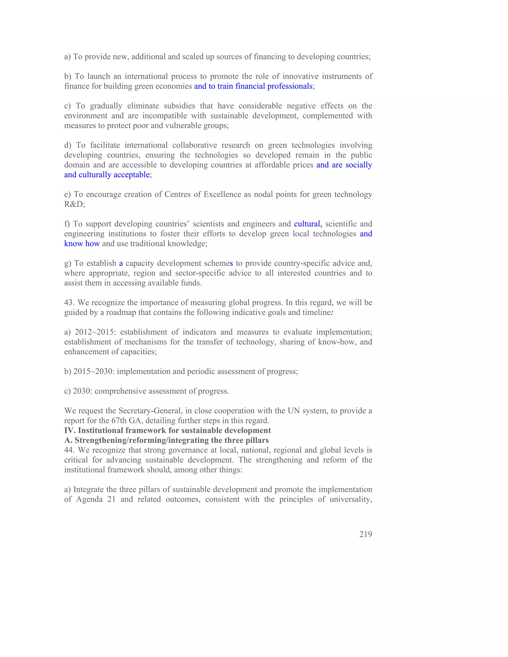 a) To provide new, additional and scaled up sources of financing to developing countries;

b) To launch an international process to promote the role of innovative instruments of
finance for building green economies and to train financial professionals;

c) To gradually eliminate subsidies that have considerable negative effects on the
environment and are incompatible with sustainable development, complemented with
measures to protect poor and vulnerable groups;

d) To facilitate international collaborative research on green technologies involving
developing countries, ensuring the technologies so developed remain in the public
domain and are accessible to developing countries at affordable prices and are socially
and culturally acceptable;

e) To encourage creation of Centres of Excellence as nodal points for green technology
R&D;

f) To support developing countries’ scientists and engineers and cultural, scientific and
engineering institutions to foster their efforts to develop green local technologies and
know how and use traditional knowledge;

g) To establish a capacity development schemes to provide country-specific advice and,
where appropriate, region and sector-specific advice to all interested countries and to
assist them in accessing available funds.

43. We recognize the importance of measuring global progress. In this regard, we will be
guided by a roadmap that contains the following indicative goals and timeline:

a) 2012~2015: establishment of indicators and measures to evaluate implementation;
establishment of mechanisms for the transfer of technology, sharing of know-how, and
enhancement of capacities;

b) 2015~2030: implementation and periodic assessment of progress;

c) 2030: comprehensive assessment of progress.

We request the Secretary-General, in close cooperation with the UN system, to provide a
report for the 67th GA, detailing further steps in this regard.
IV. Institutional framework for sustainable development
A. Strengthening/reforming/integrating the three pillars
44. We recognize that strong governance at local, national, regional and global levels is
critical for advancing sustainable development. The strengthening and reform of the
institutional framework should, among other things:

a) Integrate the three pillars of sustainable development and promote the implementation
of Agenda 21 and related outcomes, consistent with the principles of universality,



                                                                                     219
 