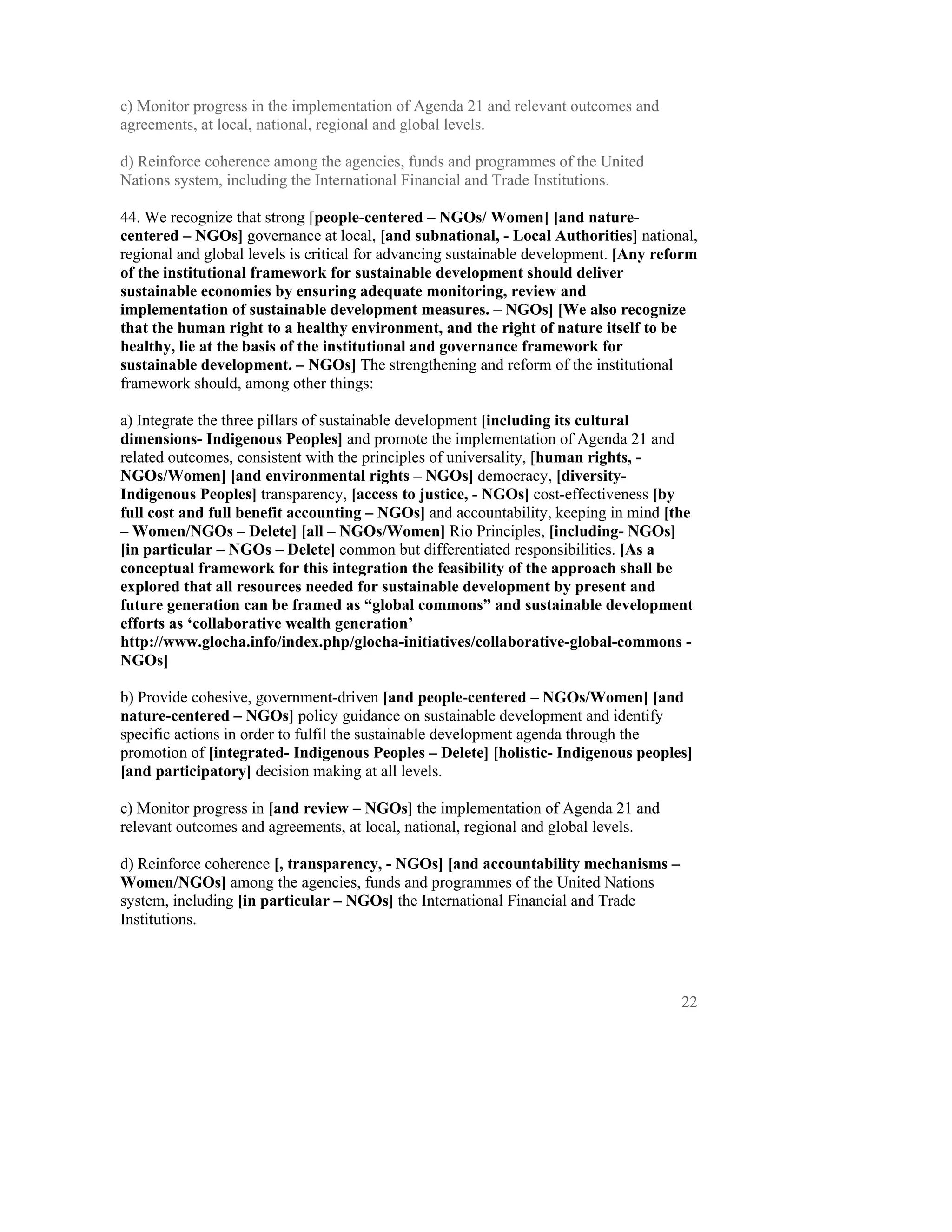 c) Monitor progress in the implementation of Agenda 21 and relevant outcomes and
agreements, at local, national, regional and global levels.

d) Reinforce coherence among the agencies, funds and programmes of the United
Nations system, including the International Financial and Trade Institutions.

44. We recognize that strong [people-centered – NGOs/ Women] [and nature-
centered – NGOs] governance at local, [and subnational, - Local Authorities] national,
regional and global levels is critical for advancing sustainable development. [Any reform
of the institutional framework for sustainable development should deliver
sustainable economies by ensuring adequate monitoring, review and
implementation of sustainable development measures. – NGOs] [We also recognize
that the human right to a healthy environment, and the right of nature itself to be
healthy, lie at the basis of the institutional and governance framework for
sustainable development. – NGOs] The strengthening and reform of the institutional
framework should, among other things:

a) Integrate the three pillars of sustainable development [including its cultural
dimensions- Indigenous Peoples] and promote the implementation of Agenda 21 and
related outcomes, consistent with the principles of universality, [human rights, -
NGOs/Women] [and environmental rights – NGOs] democracy, [diversity-
Indigenous Peoples] transparency, [access to justice, - NGOs] cost-effectiveness [by
full cost and full benefit accounting – NGOs] and accountability, keeping in mind [the
– Women/NGOs – Delete] [all – NGOs/Women] Rio Principles, [including- NGOs]
[in particular – NGOs – Delete] common but differentiated responsibilities. [As a
conceptual framework for this integration the feasibility of the approach shall be
explored that all resources needed for sustainable development by present and
future generation can be framed as “global commons” and sustainable development
efforts as ‘collaborative wealth generation’
http://www.glocha.info/index.php/glocha-initiatives/collaborative-global-commons -
NGOs]

b) Provide cohesive, government-driven [and people-centered – NGOs/Women] [and
nature-centered – NGOs] policy guidance on sustainable development and identify
specific actions in order to fulfil the sustainable development agenda through the
promotion of [integrated- Indigenous Peoples – Delete] [holistic- Indigenous peoples]
[and participatory] decision making at all levels.

c) Monitor progress in [and review – NGOs] the implementation of Agenda 21 and
relevant outcomes and agreements, at local, national, regional and global levels.

d) Reinforce coherence [, transparency, - NGOs] [and accountability mechanisms –
Women/NGOs] among the agencies, funds and programmes of the United Nations
system, including [in particular – NGOs] the International Financial and Trade
Institutions.




                                                                                      22
 