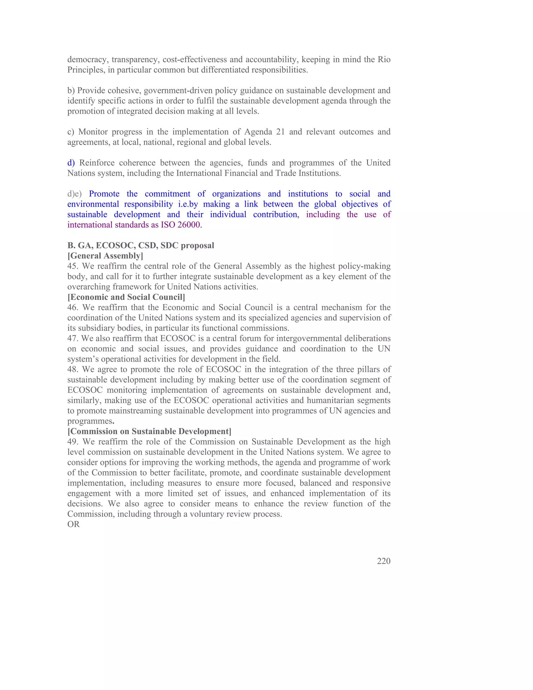 democracy, transparency, cost-effectiveness and accountability, keeping in mind the Rio
Principles, in particular common but differentiated responsibilities.

b) Provide cohesive, government-driven policy guidance on sustainable development and
identify specific actions in order to fulfil the sustainable development agenda through the
promotion of integrated decision making at all levels.

c) Monitor progress in the implementation of Agenda 21 and relevant outcomes and
agreements, at local, national, regional and global levels.

d) Reinforce coherence between the agencies, funds and programmes of the United
Nations system, including the International Financial and Trade Institutions.

d)e) Promote the commitment of organizations and institutions to social and
environmental responsibility i.e.by making a link between the global objectives of
sustainable development and their individual contribution, including the use of
international standards as ISO 26000.

B. GA, ECOSOC, CSD, SDC proposal
[General Assembly]
45. We reaffirm the central role of the General Assembly as the highest policy-making
body, and call for it to further integrate sustainable development as a key element of the
overarching framework for United Nations activities.
[Economic and Social Council]
46. We reaffirm that the Economic and Social Council is a central mechanism for the
coordination of the United Nations system and its specialized agencies and supervision of
its subsidiary bodies, in particular its functional commissions.
47. We also reaffirm that ECOSOC is a central forum for intergovernmental deliberations
on economic and social issues, and provides guidance and coordination to the UN
system’s operational activities for development in the field.
48. We agree to promote the role of ECOSOC in the integration of the three pillars of
sustainable development including by making better use of the coordination segment of
ECOSOC monitoring implementation of agreements on sustainable development and,
similarly, making use of the ECOSOC operational activities and humanitarian segments
to promote mainstreaming sustainable development into programmes of UN agencies and
programmes.
[Commission on Sustainable Development]
49. We reaffirm the role of the Commission on Sustainable Development as the high
level commission on sustainable development in the United Nations system. We agree to
consider options for improving the working methods, the agenda and programme of work
of the Commission to better facilitate, promote, and coordinate sustainable development
implementation, including measures to ensure more focused, balanced and responsive
engagement with a more limited set of issues, and enhanced implementation of its
decisions. We also agree to consider means to enhance the review function of the
Commission, including through a voluntary review process.
OR



                                                                                       220
 