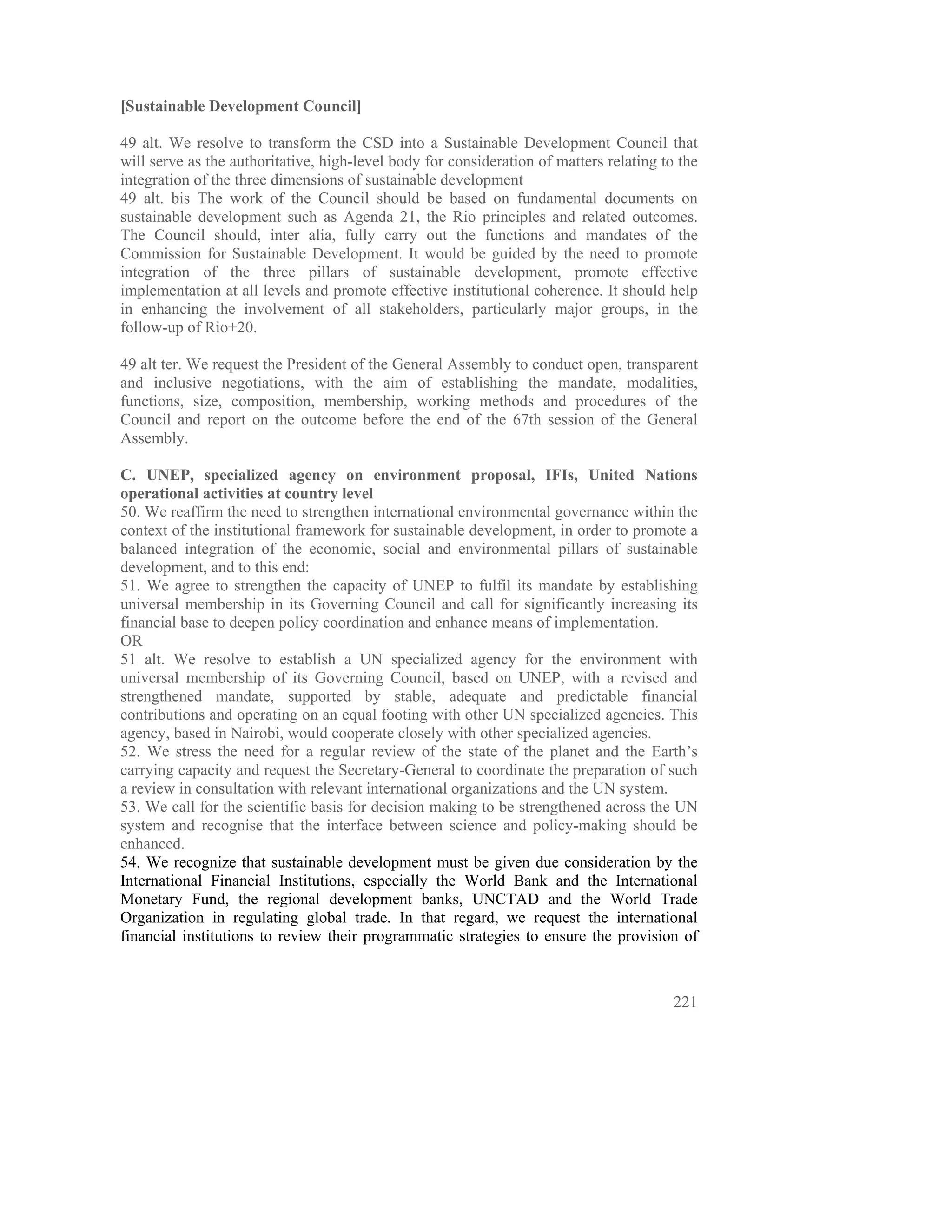 [Sustainable Development Council]

49 alt. We resolve to transform the CSD into a Sustainable Development Council that
will serve as the authoritative, high-level body for consideration of matters relating to the
integration of the three dimensions of sustainable development
49 alt. bis The work of the Council should be based on fundamental documents on
sustainable development such as Agenda 21, the Rio principles and related outcomes.
The Council should, inter alia, fully carry out the functions and mandates of the
Commission for Sustainable Development. It would be guided by the need to promote
integration of the three pillars of sustainable development, promote effective
implementation at all levels and promote effective institutional coherence. It should help
in enhancing the involvement of all stakeholders, particularly major groups, in the
follow-up of Rio+20.

49 alt ter. We request the President of the General Assembly to conduct open, transparent
and inclusive negotiations, with the aim of establishing the mandate, modalities,
functions, size, composition, membership, working methods and procedures of the
Council and report on the outcome before the end of the 67th session of the General
Assembly.

C. UNEP, specialized agency on environment proposal, IFIs, United Nations
operational activities at country level
50. We reaffirm the need to strengthen international environmental governance within the
context of the institutional framework for sustainable development, in order to promote a
balanced integration of the economic, social and environmental pillars of sustainable
development, and to this end:
51. We agree to strengthen the capacity of UNEP to fulfil its mandate by establishing
universal membership in its Governing Council and call for significantly increasing its
financial base to deepen policy coordination and enhance means of implementation.
OR
51 alt. We resolve to establish a UN specialized agency for the environment with
universal membership of its Governing Council, based on UNEP, with a revised and
strengthened mandate, supported by stable, adequate and predictable financial
contributions and operating on an equal footing with other UN specialized agencies. This
agency, based in Nairobi, would cooperate closely with other specialized agencies.
52. We stress the need for a regular review of the state of the planet and the Earth’s
carrying capacity and request the Secretary-General to coordinate the preparation of such
a review in consultation with relevant international organizations and the UN system.
53. We call for the scientific basis for decision making to be strengthened across the UN
system and recognise that the interface between science and policy-making should be
enhanced.
54. We recognize that sustainable development must be given due consideration by the
International Financial Institutions, especially the World Bank and the International
Monetary Fund, the regional development banks, UNCTAD and the World Trade
Organization in regulating global trade. In that regard, we request the international
financial institutions to review their programmatic strategies to ensure the provision of



                                                                                         221
 