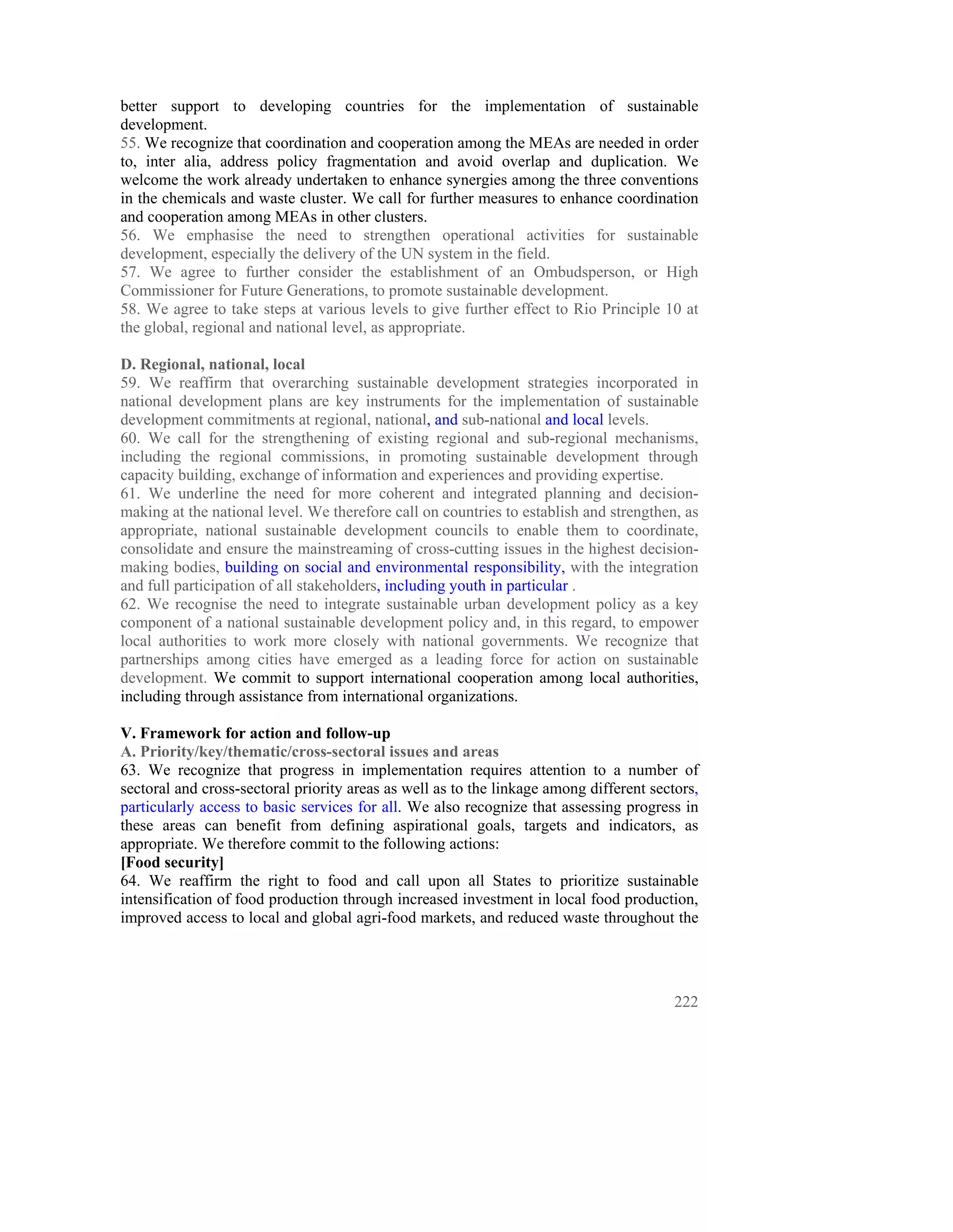 better support to developing countries for the implementation of sustainable
development.
55. We recognize that coordination and cooperation among the MEAs are needed in order
to, inter alia, address policy fragmentation and avoid overlap and duplication. We
welcome the work already undertaken to enhance synergies among the three conventions
in the chemicals and waste cluster. We call for further measures to enhance coordination
and cooperation among MEAs in other clusters.
56. We emphasise the need to strengthen operational activities for sustainable
development, especially the delivery of the UN system in the field.
57. We agree to further consider the establishment of an Ombudsperson, or High
Commissioner for Future Generations, to promote sustainable development.
58. We agree to take steps at various levels to give further effect to Rio Principle 10 at
the global, regional and national level, as appropriate.

D. Regional, national, local
59. We reaffirm that overarching sustainable development strategies incorporated in
national development plans are key instruments for the implementation of sustainable
development commitments at regional, national, and sub-national and local levels.
60. We call for the strengthening of existing regional and sub-regional mechanisms,
including the regional commissions, in promoting sustainable development through
capacity building, exchange of information and experiences and providing expertise.
61. We underline the need for more coherent and integrated planning and decision-
making at the national level. We therefore call on countries to establish and strengthen, as
appropriate, national sustainable development councils to enable them to coordinate,
consolidate and ensure the mainstreaming of cross-cutting issues in the highest decision-
making bodies, building on social and environmental responsibility, with the integration
and full participation of all stakeholders, including youth in particular .
62. We recognise the need to integrate sustainable urban development policy as a key
component of a national sustainable development policy and, in this regard, to empower
local authorities to work more closely with national governments. We recognize that
partnerships among cities have emerged as a leading force for action on sustainable
development. We commit to support international cooperation among local authorities,
including through assistance from international organizations.

V. Framework for action and follow-up
A. Priority/key/thematic/cross-sectoral issues and areas
63. We recognize that progress in implementation requires attention to a number of
sectoral and cross-sectoral priority areas as well as to the linkage among different sectors,
particularly access to basic services for all. We also recognize that assessing progress in
these areas can benefit from defining aspirational goals, targets and indicators, as
appropriate. We therefore commit to the following actions:
[Food security]
64. We reaffirm the right to food and call upon all States to prioritize sustainable
intensification of food production through increased investment in local food production,
improved access to local and global agri-food markets, and reduced waste throughout the




                                                                                         222
 