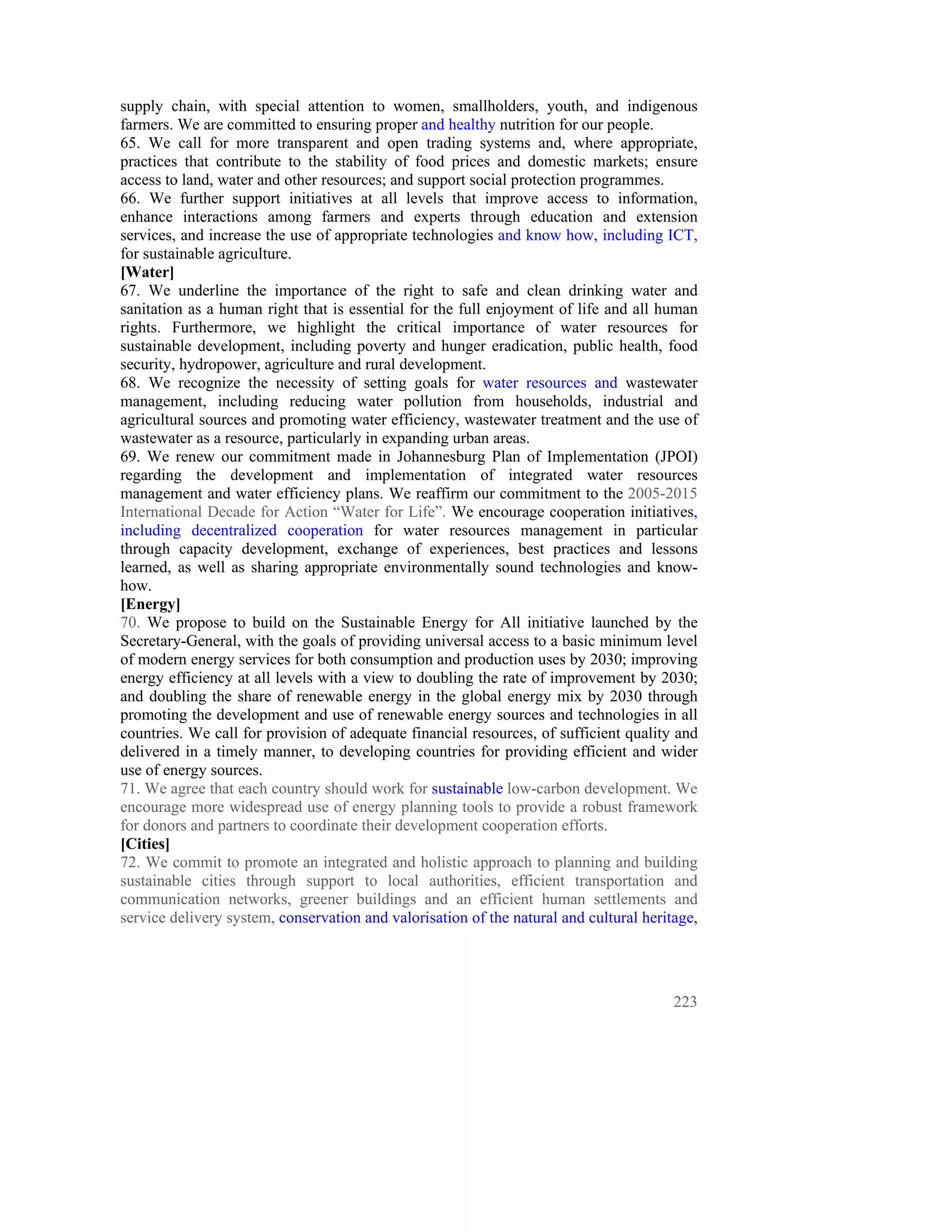 supply chain, with special attention to women, smallholders, youth, and indigenous
farmers. We are committed to ensuring proper and healthy nutrition for our people.
65. We call for more transparent and open trading systems and, where appropriate,
practices that contribute to the stability of food prices and domestic markets; ensure
access to land, water and other resources; and support social protection programmes.
66. We further support initiatives at all levels that improve access to information,
enhance interactions among farmers and experts through education and extension
services, and increase the use of appropriate technologies and know how, including ICT,
for sustainable agriculture.
[Water]
67. We underline the importance of the right to safe and clean drinking water and
sanitation as a human right that is essential for the full enjoyment of life and all human
rights. Furthermore, we highlight the critical importance of water resources for
sustainable development, including poverty and hunger eradication, public health, food
security, hydropower, agriculture and rural development.
68. We recognize the necessity of setting goals for water resources and wastewater
management, including reducing water pollution from households, industrial and
agricultural sources and promoting water efficiency, wastewater treatment and the use of
wastewater as a resource, particularly in expanding urban areas.
69. We renew our commitment made in Johannesburg Plan of Implementation (JPOI)
regarding the development and implementation of integrated water resources
management and water efficiency plans. We reaffirm our commitment to the 2005-2015
International Decade for Action “Water for Life”. We encourage cooperation initiatives,
including decentralized cooperation for water resources management in particular
through capacity development, exchange of experiences, best practices and lessons
learned, as well as sharing appropriate environmentally sound technologies and know-
how.
[Energy]
70. We propose to build on the Sustainable Energy for All initiative launched by the
Secretary-General, with the goals of providing universal access to a basic minimum level
of modern energy services for both consumption and production uses by 2030; improving
energy efficiency at all levels with a view to doubling the rate of improvement by 2030;
and doubling the share of renewable energy in the global energy mix by 2030 through
promoting the development and use of renewable energy sources and technologies in all
countries. We call for provision of adequate financial resources, of sufficient quality and
delivered in a timely manner, to developing countries for providing efficient and wider
use of energy sources.
71. We agree that each country should work for sustainable low-carbon development. We
encourage more widespread use of energy planning tools to provide a robust framework
for donors and partners to coordinate their development cooperation efforts.
[Cities]
72. We commit to promote an integrated and holistic approach to planning and building
sustainable cities through support to local authorities, efficient transportation and
communication networks, greener buildings and an efficient human settlements and
service delivery system, conservation and valorisation of the natural and cultural heritage,




                                                                                        223
 