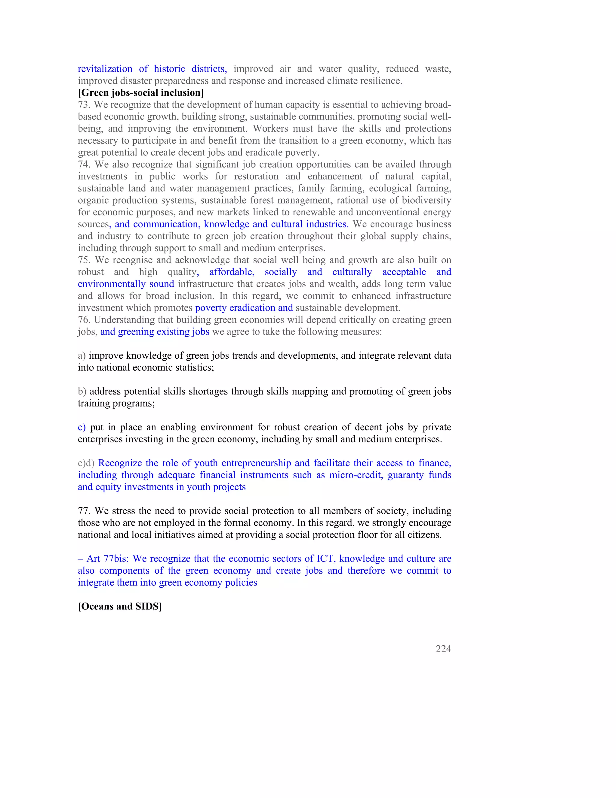 revitalization of historic districts, improved air and water quality, reduced waste,
improved disaster preparedness and response and increased climate resilience.
[Green jobs-social inclusion]
73. We recognize that the development of human capacity is essential to achieving broad-
based economic growth, building strong, sustainable communities, promoting social well-
being, and improving the environment. Workers must have the skills and protections
necessary to participate in and benefit from the transition to a green economy, which has
great potential to create decent jobs and eradicate poverty.
74. We also recognize that significant job creation opportunities can be availed through
investments in public works for restoration and enhancement of natural capital,
sustainable land and water management practices, family farming, ecological farming,
organic production systems, sustainable forest management, rational use of biodiversity
for economic purposes, and new markets linked to renewable and unconventional energy
sources, and communication, knowledge and cultural industries. We encourage business
and industry to contribute to green job creation throughout their global supply chains,
including through support to small and medium enterprises.
75. We recognise and acknowledge that social well being and growth are also built on
robust and high quality, affordable, socially and culturally acceptable and
environmentally sound infrastructure that creates jobs and wealth, adds long term value
and allows for broad inclusion. In this regard, we commit to enhanced infrastructure
investment which promotes poverty eradication and sustainable development.
76. Understanding that building green economies will depend critically on creating green
jobs, and greening existing jobs we agree to take the following measures:

a) improve knowledge of green jobs trends and developments, and integrate relevant data
into national economic statistics;

b) address potential skills shortages through skills mapping and promoting of green jobs
training programs;

c) put in place an enabling environment for robust creation of decent jobs by private
enterprises investing in the green economy, including by small and medium enterprises.

c)d) Recognize the role of youth entrepreneurship and facilitate their access to finance,
including through adequate financial instruments such as micro-credit, guaranty funds
and equity investments in youth projects

77. We stress the need to provide social protection to all members of society, including
those who are not employed in the formal economy. In this regard, we strongly encourage
national and local initiatives aimed at providing a social protection floor for all citizens.

– Art 77bis: We recognize that the economic sectors of ICT, knowledge and culture are
also components of the green economy and create jobs and therefore we commit to
integrate them into green economy policies

[Oceans and SIDS]



                                                                                         224
 