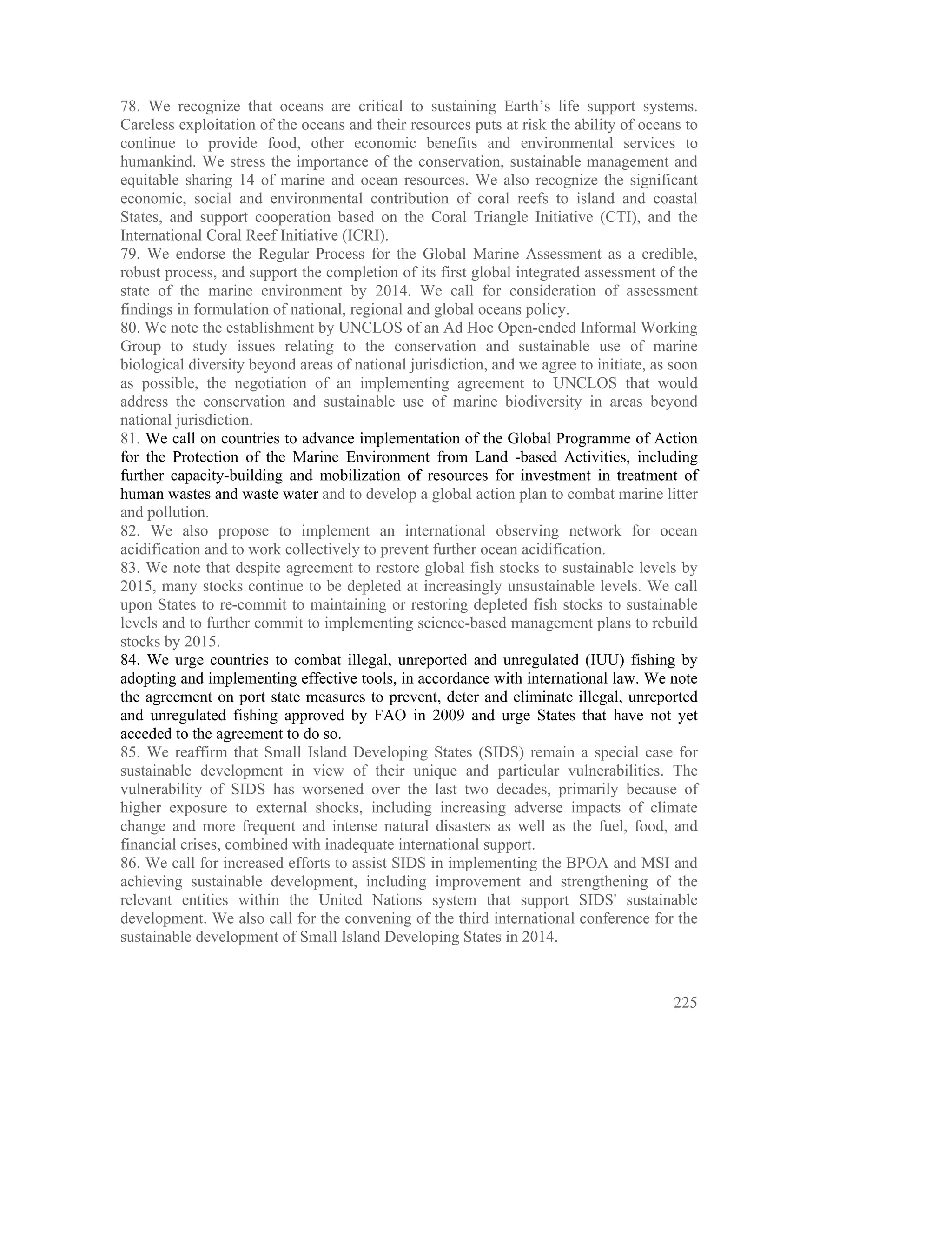 78. We recognize that oceans are critical to sustaining Earth’s life support systems.
Careless exploitation of the oceans and their resources puts at risk the ability of oceans to
continue to provide food, other economic benefits and environmental services to
humankind. We stress the importance of the conservation, sustainable management and
equitable sharing 14 of marine and ocean resources. We also recognize the significant
economic, social and environmental contribution of coral reefs to island and coastal
States, and support cooperation based on the Coral Triangle Initiative (CTI), and the
International Coral Reef Initiative (ICRI).
79. We endorse the Regular Process for the Global Marine Assessment as a credible,
robust process, and support the completion of its first global integrated assessment of the
state of the marine environment by 2014. We call for consideration of assessment
findings in formulation of national, regional and global oceans policy.
80. We note the establishment by UNCLOS of an Ad Hoc Open-ended Informal Working
Group to study issues relating to the conservation and sustainable use of marine
biological diversity beyond areas of national jurisdiction, and we agree to initiate, as soon
as possible, the negotiation of an implementing agreement to UNCLOS that would
address the conservation and sustainable use of marine biodiversity in areas beyond
national jurisdiction.
81. We call on countries to advance implementation of the Global Programme of Action
for the Protection of the Marine Environment from Land -based Activities, including
further capacity-building and mobilization of resources for investment in treatment of
human wastes and waste water and to develop a global action plan to combat marine litter
and pollution.
82. We also propose to implement an international observing network for ocean
acidification and to work collectively to prevent further ocean acidification.
83. We note that despite agreement to restore global fish stocks to sustainable levels by
2015, many stocks continue to be depleted at increasingly unsustainable levels. We call
upon States to re-commit to maintaining or restoring depleted fish stocks to sustainable
levels and to further commit to implementing science-based management plans to rebuild
stocks by 2015.
84. We urge countries to combat illegal, unreported and unregulated (IUU) fishing by
adopting and implementing effective tools, in accordance with international law. We note
the agreement on port state measures to prevent, deter and eliminate illegal, unreported
and unregulated fishing approved by FAO in 2009 and urge States that have not yet
acceded to the agreement to do so.
85. We reaffirm that Small Island Developing States (SIDS) remain a special case for
sustainable development in view of their unique and particular vulnerabilities. The
vulnerability of SIDS has worsened over the last two decades, primarily because of
higher exposure to external shocks, including increasing adverse impacts of climate
change and more frequent and intense natural disasters as well as the fuel, food, and
financial crises, combined with inadequate international support.
86. We call for increased efforts to assist SIDS in implementing the BPOA and MSI and
achieving sustainable development, including improvement and strengthening of the
relevant entities within the United Nations system that support SIDS' sustainable
development. We also call for the convening of the third international conference for the
sustainable development of Small Island Developing States in 2014.



                                                                                         225
 