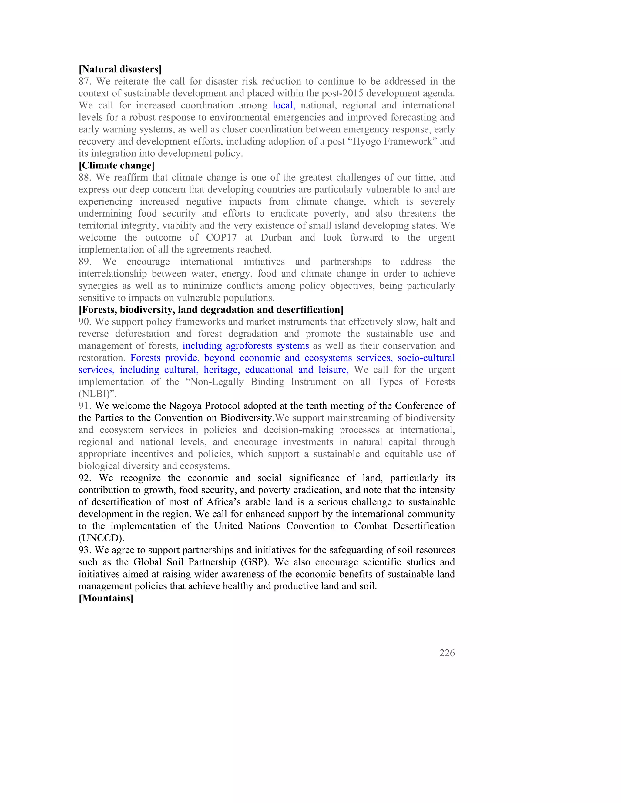 [Natural disasters]
87. We reiterate the call for disaster risk reduction to continue to be addressed in the
context of sustainable development and placed within the post-2015 development agenda.
We call for increased coordination among local, national, regional and international
levels for a robust response to environmental emergencies and improved forecasting and
early warning systems, as well as closer coordination between emergency response, early
recovery and development efforts, including adoption of a post “Hyogo Framework” and
its integration into development policy.
[Climate change]
88. We reaffirm that climate change is one of the greatest challenges of our time, and
express our deep concern that developing countries are particularly vulnerable to and are
experiencing increased negative impacts from climate change, which is severely
undermining food security and efforts to eradicate poverty, and also threatens the
territorial integrity, viability and the very existence of small island developing states. We
welcome the outcome of COP17 at Durban and look forward to the urgent
implementation of all the agreements reached.
89. We encourage international initiatives and partnerships to address the
interrelationship between water, energy, food and climate change in order to achieve
synergies as well as to minimize conflicts among policy objectives, being particularly
sensitive to impacts on vulnerable populations.
[Forests, biodiversity, land degradation and desertification]
90. We support policy frameworks and market instruments that effectively slow, halt and
reverse deforestation and forest degradation and promote the sustainable use and
management of forests, including agroforests systems as well as their conservation and
restoration. Forests provide, beyond economic and ecosystems services, socio-cultural
services, including cultural, heritage, educational and leisure, We call for the urgent
implementation of the “Non-Legally Binding Instrument on all Types of Forests
(NLBI)”.
91. We welcome the Nagoya Protocol adopted at the tenth meeting of the Conference of
the Parties to the Convention on Biodiversity.We support mainstreaming of biodiversity
and ecosystem services in policies and decision-making processes at international,
regional and national levels, and encourage investments in natural capital through
appropriate incentives and policies, which support a sustainable and equitable use of
biological diversity and ecosystems.
92. We recognize the economic and social significance of land, particularly its
contribution to growth, food security, and poverty eradication, and note that the intensity
of desertification of most of Africa’s arable land is a serious challenge to sustainable
development in the region. We call for enhanced support by the international community
to the implementation of the United Nations Convention to Combat Desertification
(UNCCD).
93. We agree to support partnerships and initiatives for the safeguarding of soil resources
such as the Global Soil Partnership (GSP). We also encourage scientific studies and
initiatives aimed at raising wider awareness of the economic benefits of sustainable land
management policies that achieve healthy and productive land and soil.
[Mountains]




                                                                                         226
 