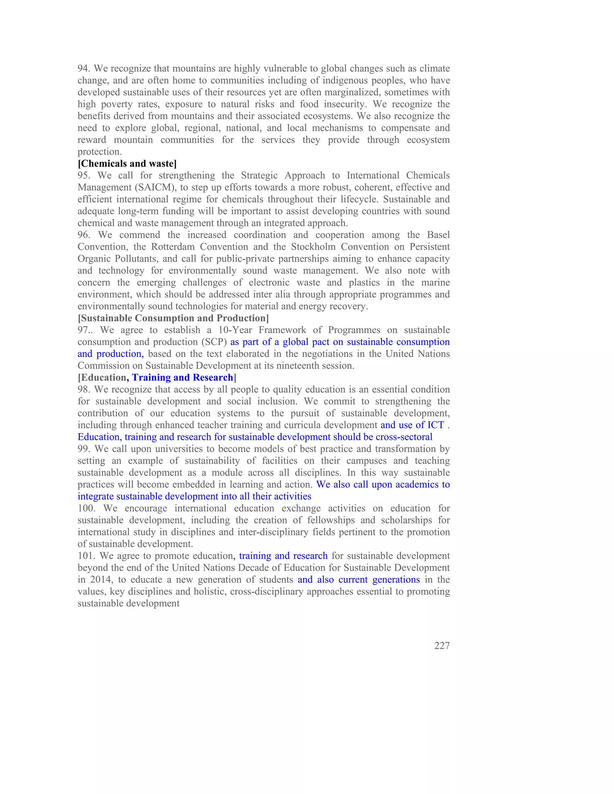 94. We recognize that mountains are highly vulnerable to global changes such as climate
change, and are often home to communities including of indigenous peoples, who have
developed sustainable uses of their resources yet are often marginalized, sometimes with
high poverty rates, exposure to natural risks and food insecurity. We recognize the
benefits derived from mountains and their associated ecosystems. We also recognize the
need to explore global, regional, national, and local mechanisms to compensate and
reward mountain communities for the services they provide through ecosystem
protection.
[Chemicals and waste]
95. We call for strengthening the Strategic Approach to International Chemicals
Management (SAICM), to step up efforts towards a more robust, coherent, effective and
efficient international regime for chemicals throughout their lifecycle. Sustainable and
adequate long-term funding will be important to assist developing countries with sound
chemical and waste management through an integrated approach.
96. We commend the increased coordination and cooperation among the Basel
Convention, the Rotterdam Convention and the Stockholm Convention on Persistent
Organic Pollutants, and call for public-private partnerships aiming to enhance capacity
and technology for environmentally sound waste management. We also note with
concern the emerging challenges of electronic waste and plastics in the marine
environment, which should be addressed inter alia through appropriate programmes and
environmentally sound technologies for material and energy recovery.
[Sustainable Consumption and Production]
97.. We agree to establish a 10-Year Framework of Programmes on sustainable
consumption and production (SCP) as part of a global pact on sustainable consumption
and production, based on the text elaborated in the negotiations in the United Nations
Commission on Sustainable Development at its nineteenth session.
[Education, Training and Research]
98. We recognize that access by all people to quality education is an essential condition
for sustainable development and social inclusion. We commit to strengthening the
contribution of our education systems to the pursuit of sustainable development,
including through enhanced teacher training and curricula development and use of ICT .
Education, training and research for sustainable development should be cross-sectoral
99. We call upon universities to become models of best practice and transformation by
setting an example of sustainability of facilities on their campuses and teaching
sustainable development as a module across all disciplines. In this way sustainable
practices will become embedded in learning and action. We also call upon academics to
integrate sustainable development into all their activities
100. We encourage international education exchange activities on education for
sustainable development, including the creation of fellowships and scholarships for
international study in disciplines and inter-disciplinary fields pertinent to the promotion
of sustainable development.
101. We agree to promote education, training and research for sustainable development
beyond the end of the United Nations Decade of Education for Sustainable Development
in 2014, to educate a new generation of students and also current generations in the
values, key disciplines and holistic, cross-disciplinary approaches essential to promoting
sustainable development



                                                                                       227
 