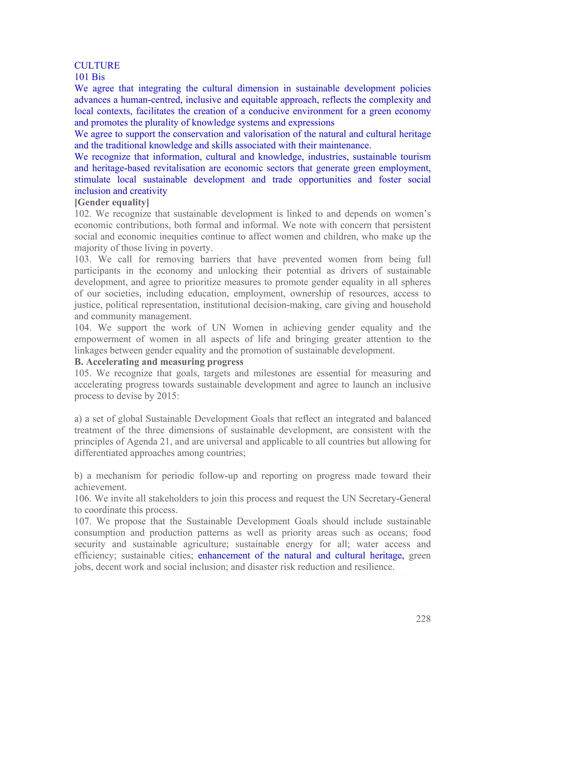 CULTURE
101 Bis
We agree that integrating the cultural dimension in sustainable development policies
advances a human-centred, inclusive and equitable approach, reflects the complexity and
local contexts, facilitates the creation of a conducive environment for a green economy
and promotes the plurality of knowledge systems and expressions
We agree to support the conservation and valorisation of the natural and cultural heritage
and the traditional knowledge and skills associated with their maintenance.
We recognize that information, cultural and knowledge, industries, sustainable tourism
and heritage-based revitalisation are economic sectors that generate green employment,
stimulate local sustainable development and trade opportunities and foster social
inclusion and creativity
[Gender equality]
102. We recognize that sustainable development is linked to and depends on women’s
economic contributions, both formal and informal. We note with concern that persistent
social and economic inequities continue to affect women and children, who make up the
majority of those living in poverty.
103. We call for removing barriers that have prevented women from being full
participants in the economy and unlocking their potential as drivers of sustainable
development, and agree to prioritize measures to promote gender equality in all spheres
of our societies, including education, employment, ownership of resources, access to
justice, political representation, institutional decision-making, care giving and household
and community management.
104. We support the work of UN Women in achieving gender equality and the
empowerment of women in all aspects of life and bringing greater attention to the
linkages between gender equality and the promotion of sustainable development.
B. Accelerating and measuring progress
105. We recognize that goals, targets and milestones are essential for measuring and
accelerating progress towards sustainable development and agree to launch an inclusive
process to devise by 2015:

a) a set of global Sustainable Development Goals that reflect an integrated and balanced
treatment of the three dimensions of sustainable development, are consistent with the
principles of Agenda 21, and are universal and applicable to all countries but allowing for
differentiated approaches among countries;

b) a mechanism for periodic follow-up and reporting on progress made toward their
achievement.
106. We invite all stakeholders to join this process and request the UN Secretary-General
to coordinate this process.
107. We propose that the Sustainable Development Goals should include sustainable
consumption and production patterns as well as priority areas such as oceans; food
security and sustainable agriculture; sustainable energy for all; water access and
efficiency; sustainable cities; enhancement of the natural and cultural heritage, green
jobs, decent work and social inclusion; and disaster risk reduction and resilience.




                                                                                       228
 