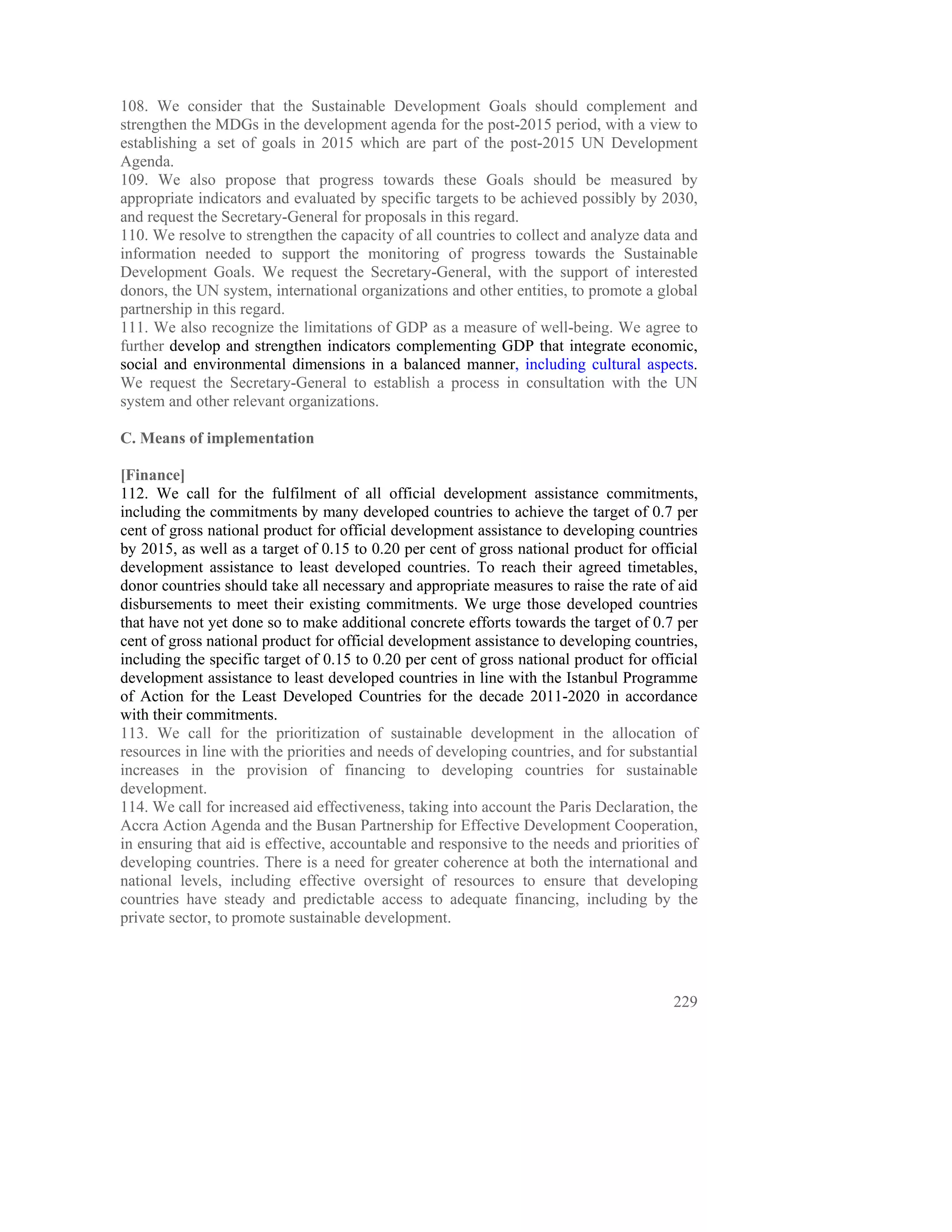 108. We consider that the Sustainable Development Goals should complement and
strengthen the MDGs in the development agenda for the post-2015 period, with a view to
establishing a set of goals in 2015 which are part of the post-2015 UN Development
Agenda.
109. We also propose that progress towards these Goals should be measured by
appropriate indicators and evaluated by specific targets to be achieved possibly by 2030,
and request the Secretary-General for proposals in this regard.
110. We resolve to strengthen the capacity of all countries to collect and analyze data and
information needed to support the monitoring of progress towards the Sustainable
Development Goals. We request the Secretary-General, with the support of interested
donors, the UN system, international organizations and other entities, to promote a global
partnership in this regard.
111. We also recognize the limitations of GDP as a measure of well-being. We agree to
further develop and strengthen indicators complementing GDP that integrate economic,
social and environmental dimensions in a balanced manner, including cultural aspects.
We request the Secretary-General to establish a process in consultation with the UN
system and other relevant organizations.

C. Means of implementation

[Finance]
112. We call for the fulfilment of all official development assistance commitments,
including the commitments by many developed countries to achieve the target of 0.7 per
cent of gross national product for official development assistance to developing countries
by 2015, as well as a target of 0.15 to 0.20 per cent of gross national product for official
development assistance to least developed countries. To reach their agreed timetables,
donor countries should take all necessary and appropriate measures to raise the rate of aid
disbursements to meet their existing commitments. We urge those developed countries
that have not yet done so to make additional concrete efforts towards the target of 0.7 per
cent of gross national product for official development assistance to developing countries,
including the specific target of 0.15 to 0.20 per cent of gross national product for official
development assistance to least developed countries in line with the Istanbul Programme
of Action for the Least Developed Countries for the decade 2011-2020 in accordance
with their commitments.
113. We call for the prioritization of sustainable development in the allocation of
resources in line with the priorities and needs of developing countries, and for substantial
increases in the provision of financing to developing countries for sustainable
development.
114. We call for increased aid effectiveness, taking into account the Paris Declaration, the
Accra Action Agenda and the Busan Partnership for Effective Development Cooperation,
in ensuring that aid is effective, accountable and responsive to the needs and priorities of
developing countries. There is a need for greater coherence at both the international and
national levels, including effective oversight of resources to ensure that developing
countries have steady and predictable access to adequate financing, including by the
private sector, to promote sustainable development.




                                                                                         229
 