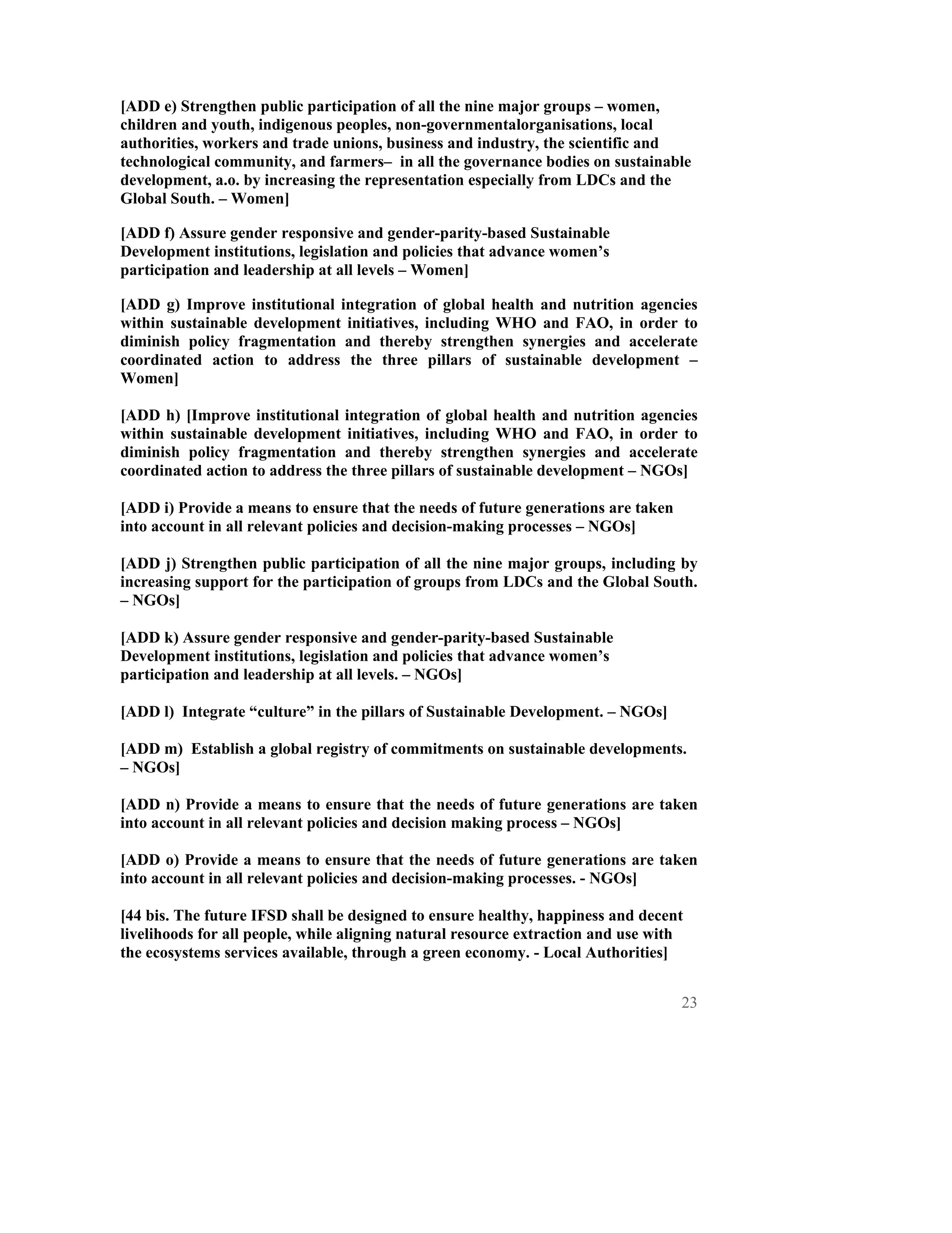 [ADD e) Strengthen public participation of all the nine major groups – women,
children and youth, indigenous peoples, non-governmentalorganisations, local
authorities, workers and trade unions, business and industry, the scientific and
technological community, and farmers– in all the governance bodies on sustainable
development, a.o. by increasing the representation especially from LDCs and the
Global South. – Women]

[ADD f) Assure gender responsive and gender-parity-based Sustainable
Development institutions, legislation and policies that advance women’s
participation and leadership at all levels – Women]

[ADD g) Improve institutional integration of global health and nutrition agencies
within sustainable development initiatives, including WHO and FAO, in order to
diminish policy fragmentation and thereby strengthen synergies and accelerate
coordinated action to address the three pillars of sustainable development –
Women]

[ADD h) [Improve institutional integration of global health and nutrition agencies
within sustainable development initiatives, including WHO and FAO, in order to
diminish policy fragmentation and thereby strengthen synergies and accelerate
coordinated action to address the three pillars of sustainable development – NGOs]

[ADD i) Provide a means to ensure that the needs of future generations are taken
into account in all relevant policies and decision-making processes – NGOs]

[ADD j) Strengthen public participation of all the nine major groups, including by
increasing support for the participation of groups from LDCs and the Global South.
– NGOs]

[ADD k) Assure gender responsive and gender-parity-based Sustainable
Development institutions, legislation and policies that advance women’s
participation and leadership at all levels. – NGOs]

[ADD l) Integrate “culture” in the pillars of Sustainable Development. – NGOs]

[ADD m) Establish a global registry of commitments on sustainable developments.
– NGOs]

[ADD n) Provide a means to ensure that the needs of future generations are taken
into account in all relevant policies and decision making process – NGOs]

[ADD o) Provide a means to ensure that the needs of future generations are taken
into account in all relevant policies and decision-making processes. - NGOs]

[44 bis. The future IFSD shall be designed to ensure healthy, happiness and decent
livelihoods for all people, while aligning natural resource extraction and use with
the ecosystems services available, through a green economy. - Local Authorities]


                                                                                   23
 