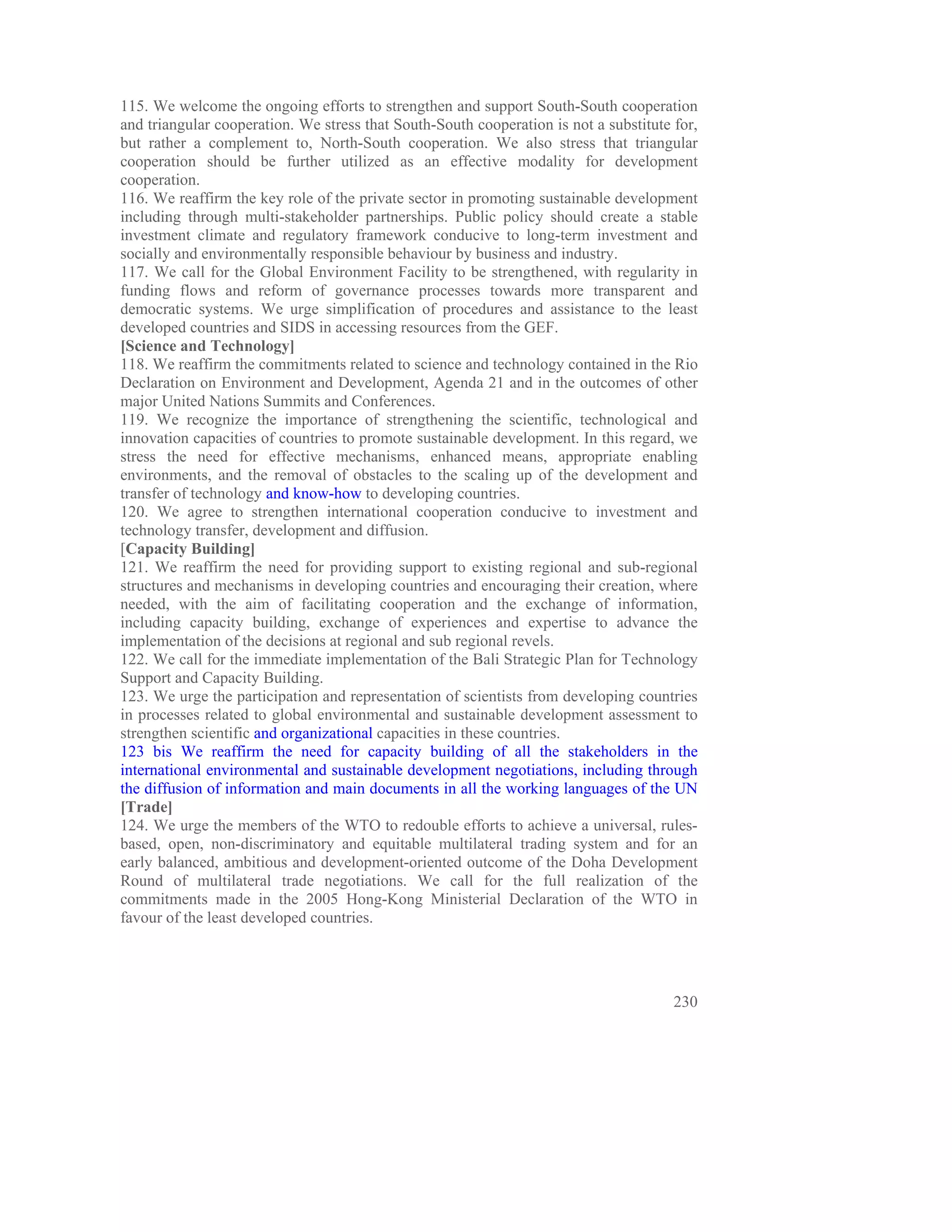 115. We welcome the ongoing efforts to strengthen and support South-South cooperation
and triangular cooperation. We stress that South-South cooperation is not a substitute for,
but rather a complement to, North-South cooperation. We also stress that triangular
cooperation should be further utilized as an effective modality for development
cooperation.
116. We reaffirm the key role of the private sector in promoting sustainable development
including through multi-stakeholder partnerships. Public policy should create a stable
investment climate and regulatory framework conducive to long-term investment and
socially and environmentally responsible behaviour by business and industry.
117. We call for the Global Environment Facility to be strengthened, with regularity in
funding flows and reform of governance processes towards more transparent and
democratic systems. We urge simplification of procedures and assistance to the least
developed countries and SIDS in accessing resources from the GEF.
[Science and Technology]
118. We reaffirm the commitments related to science and technology contained in the Rio
Declaration on Environment and Development, Agenda 21 and in the outcomes of other
major United Nations Summits and Conferences.
119. We recognize the importance of strengthening the scientific, technological and
innovation capacities of countries to promote sustainable development. In this regard, we
stress the need for effective mechanisms, enhanced means, appropriate enabling
environments, and the removal of obstacles to the scaling up of the development and
transfer of technology and know-how to developing countries.
120. We agree to strengthen international cooperation conducive to investment and
technology transfer, development and diffusion.
[Capacity Building]
121. We reaffirm the need for providing support to existing regional and sub-regional
structures and mechanisms in developing countries and encouraging their creation, where
needed, with the aim of facilitating cooperation and the exchange of information,
including capacity building, exchange of experiences and expertise to advance the
implementation of the decisions at regional and sub regional revels.
122. We call for the immediate implementation of the Bali Strategic Plan for Technology
Support and Capacity Building.
123. We urge the participation and representation of scientists from developing countries
in processes related to global environmental and sustainable development assessment to
strengthen scientific and organizational capacities in these countries.
123 bis We reaffirm the need for capacity building of all the stakeholders in the
international environmental and sustainable development negotiations, including through
the diffusion of information and main documents in all the working languages of the UN
[Trade]
124. We urge the members of the WTO to redouble efforts to achieve a universal, rules-
based, open, non-discriminatory and equitable multilateral trading system and for an
early balanced, ambitious and development-oriented outcome of the Doha Development
Round of multilateral trade negotiations. We call for the full realization of the
commitments made in the 2005 Hong-Kong Ministerial Declaration of the WTO in
favour of the least developed countries.




                                                                                       230
 