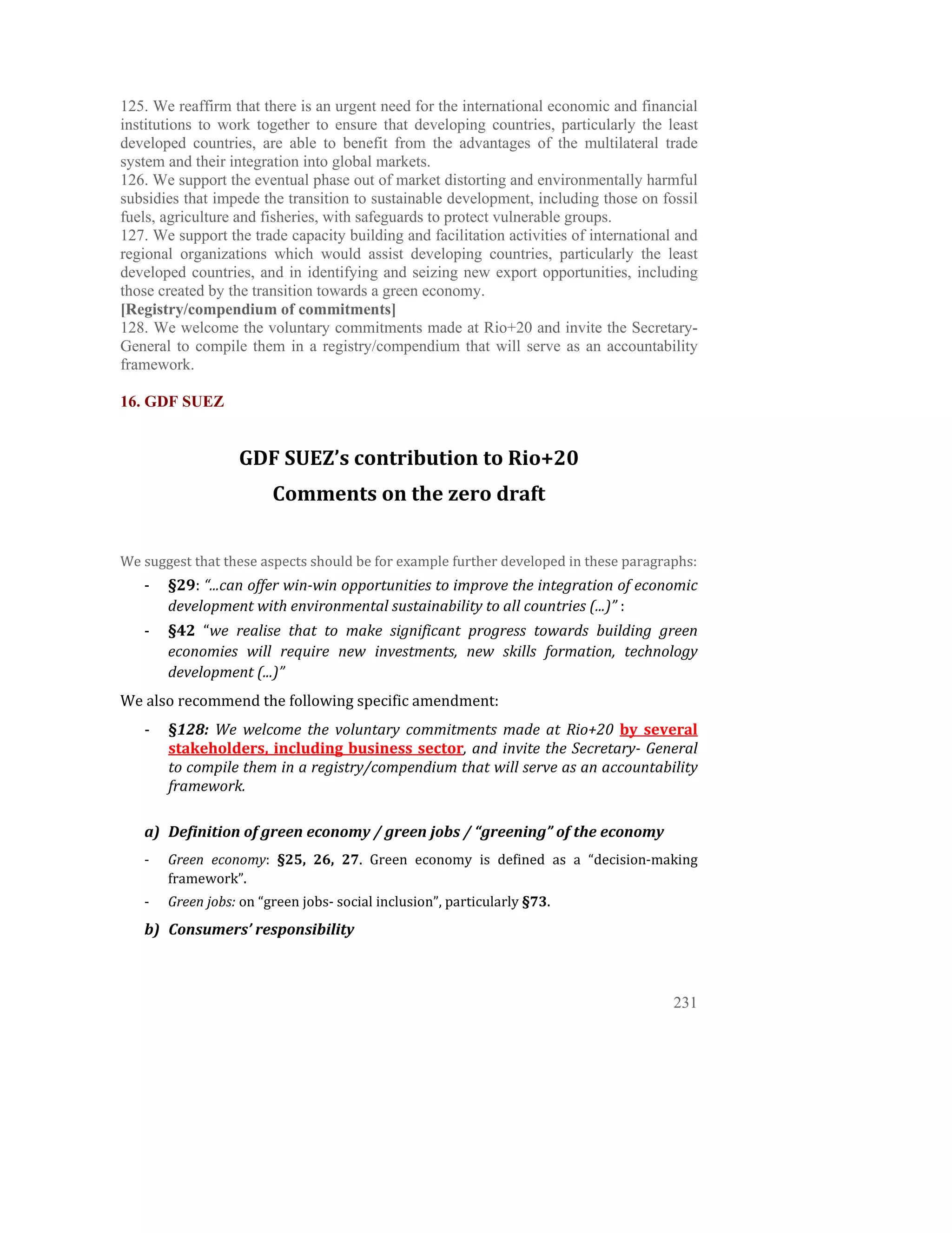125. We reaffirm that there is an urgent need for the international economic and financial
institutions to work together to ensure that developing countries, particularly the least
developed countries, are able to benefit from the advantages of the multilateral trade
system and their integration into global markets.
126. We support the eventual phase out of market distorting and environmentally harmful
subsidies that impede the transition to sustainable development, including those on fossil
fuels, agriculture and fisheries, with safeguards to protect vulnerable groups.
127. We support the trade capacity building and facilitation activities of international and
regional organizations which would assist developing countries, particularly the least
developed countries, and in identifying and seizing new export opportunities, including
those created by the transition towards a green economy.
[Registry/compendium of commitments]
128. We welcome the voluntary commitments made at Rio+20 and invite the Secretary-
General to compile them in a registry/compendium that will serve as an accountability
framework.

16. GDF SUEZ


                    GDF SUEZ’s contribution to Rio+20 
                         Comments on the zero draft 
 
 
We suggest that these aspects should be for example further developed in these paragraphs: 
    ‐   §29: “...can offer win­win opportunities to improve the integration of economic 
        development with environmental sustainability to all countries (...)” :  
    ‐   §42  “we  realise  that  to  make  significant  progress  towards  building  green 
        economies  will  require  new  investments,  new  skills  formation,  technology 
        development (...)” 
We also recommend the following specific amendment: 
    ‐   §128:  We  welcome  the  voluntary  commitments  made  at  Rio+20  by  several 
        stakeholders,  including  business  sector,  and  invite  the  Secretary­  General 
        to compile them in a registry/compendium that will serve as an accountability 
        framework. 
 
    a) Definition of green economy / green jobs / “greening” of the economy  
    ‐   Green  economy:  §25,  26,  27.  Green  economy  is  defined  as  a  “decision‐making 
        framework”.  
    ‐   Green jobs: on “green jobs‐ social inclusion”, particularly §73.  
    b) Consumers’ responsibility 



                                                                                         231
 