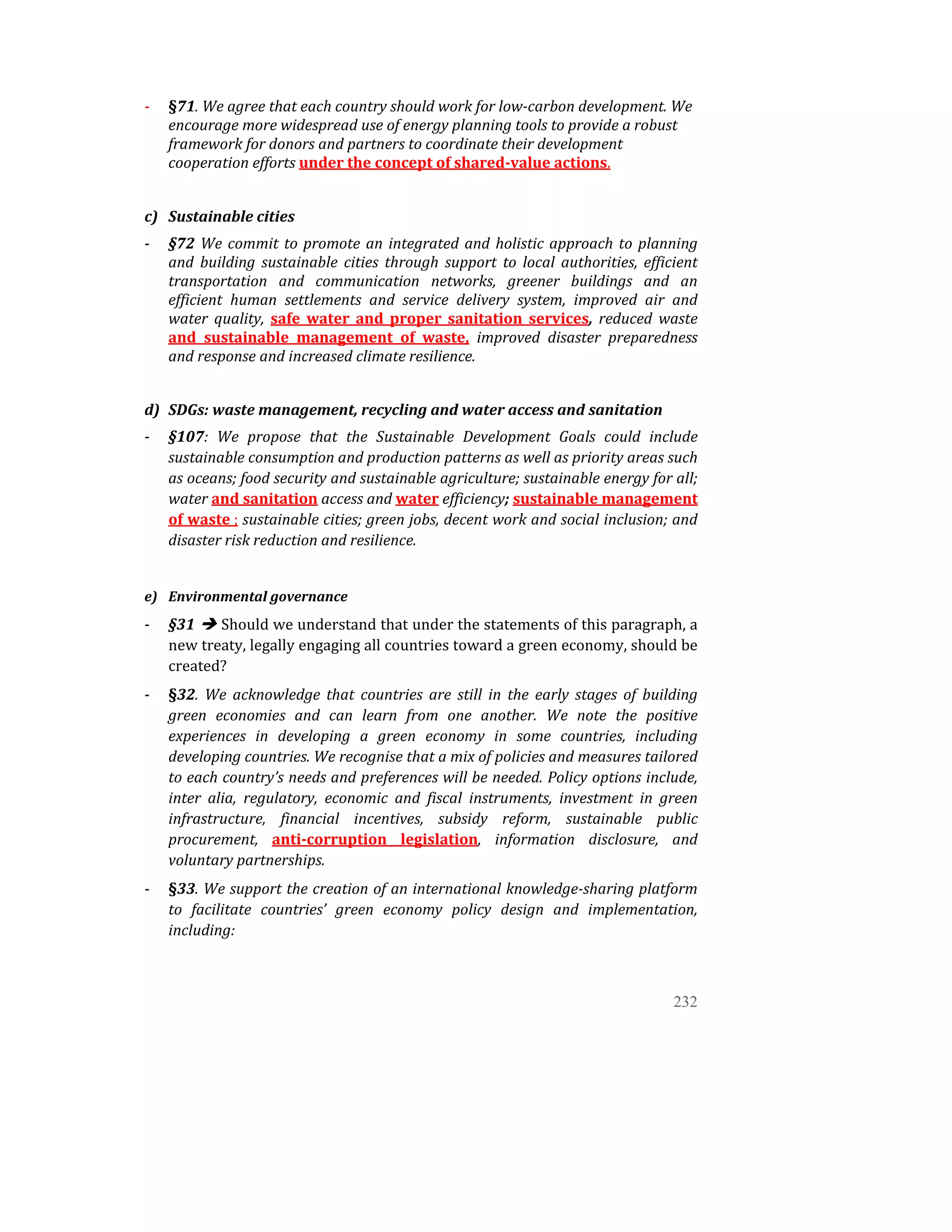 ‐   §71. We agree that each country should work for low­carbon development. We 
        encourage more widespread use of energy planning tools to provide a robust 
        framework for donors and partners to coordinate their development 
        cooperation efforts under the concept of shared­value actions.  
 
    c) Sustainable cities 
    ‐   §72  We  commit  to  promote  an  integrated  and  holistic  approach  to  planning 
        and  building  sustainable  cities  through  support  to  local  authorities,  efficient 
        transportation  and  communication  networks,  greener  buildings  and  an 
        efficient  human  settlements  and  service  delivery  system,  improved  air  and 
        water  quality,  safe  water  and  proper  sanitation  services,  reduced  waste 
        and  sustainable  management  of  waste,  improved  disaster  preparedness 
        and response and increased climate resilience. 
         
    d) SDGs: waste management, recycling and water access and sanitation 
    ‐   §107:  We  propose  that  the  Sustainable  Development  Goals  could  include 
        sustainable consumption and production patterns as well as priority areas such 
        as oceans; food security and sustainable agriculture; sustainable energy for all; 
        water and sanitation access and water efficiency; sustainable management 
        of waste ; sustainable cities; green jobs, decent work and social inclusion; and 
        disaster risk reduction and resilience. 
     
    e) Environmental governance 
    ‐   §31    Should we understand that under the statements of this paragraph, a 
        new treaty, legally engaging all countries toward a green economy, should be 
        created? 
    ‐   §32.  We  acknowledge  that  countries  are  still  in  the  early  stages  of  building 
        green  economies  and  can  learn  from  one  another.  We  note  the  positive 
        experiences  in  developing  a  green  economy  in  some  countries,  including 
        developing countries. We recognise that a mix of policies and measures tailored 
        to each country’s needs and preferences will be needed. Policy options include, 
        inter  alia,  regulatory,  economic  and  fiscal  instruments,  investment  in  green 
        infrastructure,  financial  incentives,  subsidy  reform,  sustainable  public 
        procurement,  anti­corruption  legislation,  information  disclosure,  and 
        voluntary partnerships.  
    ‐   §33. We support the creation of an international knowledge­sharing platform 
        to  facilitate  countries’  green  economy  policy  design  and  implementation, 
        including: 



                                                                                            232
 