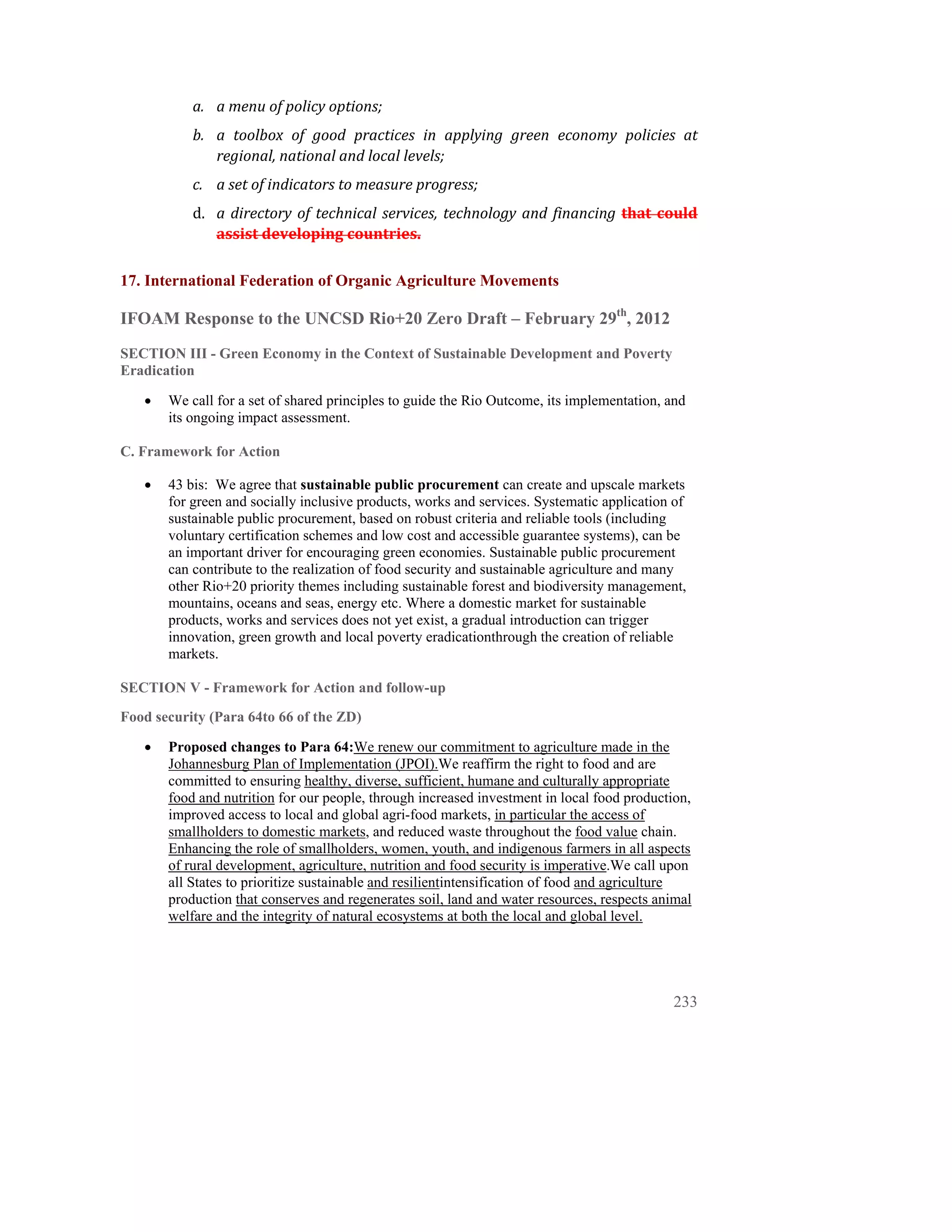 a. a menu of policy options; 
           b. a  toolbox  of  good  practices  in  applying  green  economy  policies  at 
              regional, national and local levels; 
           c. a set of indicators to measure progress; 
           d. a  directory  of  technical  services,  technology  and  financing  that  could 
              assist developing countries. 

17. International Federation of Organic Agriculture Movements

IFOAM Response to the UNCSD Rio+20 Zero Draft – February 29th, 2012
SECTION III - Green Economy in the Context of Sustainable Development and Poverty
Eradication

   •   We call for a set of shared principles to guide the Rio Outcome, its implementation, and
       its ongoing impact assessment.

C. Framework for Action

   •   43 bis: We agree that sustainable public procurement can create and upscale markets
       for green and socially inclusive products, works and services. Systematic application of
       sustainable public procurement, based on robust criteria and reliable tools (including
       voluntary certification schemes and low cost and accessible guarantee systems), can be
       an important driver for encouraging green economies. Sustainable public procurement
       can contribute to the realization of food security and sustainable agriculture and many
       other Rio+20 priority themes including sustainable forest and biodiversity management,
       mountains, oceans and seas, energy etc. Where a domestic market for sustainable
       products, works and services does not yet exist, a gradual introduction can trigger
       innovation, green growth and local poverty eradicationthrough the creation of reliable
       markets.

SECTION V - Framework for Action and follow-up
Food security (Para 64to 66 of the ZD)

   •   Proposed changes to Para 64:We renew our commitment to agriculture made in the
       Johannesburg Plan of Implementation (JPOI).We reaffirm the right to food and are
       committed to ensuring healthy, diverse, sufficient, humane and culturally appropriate
       food and nutrition for our people, through increased investment in local food production,
       improved access to local and global agri-food markets, in particular the access of
       smallholders to domestic markets, and reduced waste throughout the food value chain.
       Enhancing the role of smallholders, women, youth, and indigenous farmers in all aspects
       of rural development, agriculture, nutrition and food security is imperative.We call upon
       all States to prioritize sustainable and resilientintensification of food and agriculture
       production that conserves and regenerates soil, land and water resources, respects animal
       welfare and the integrity of natural ecosystems at both the local and global level.




                                                                                            233
 