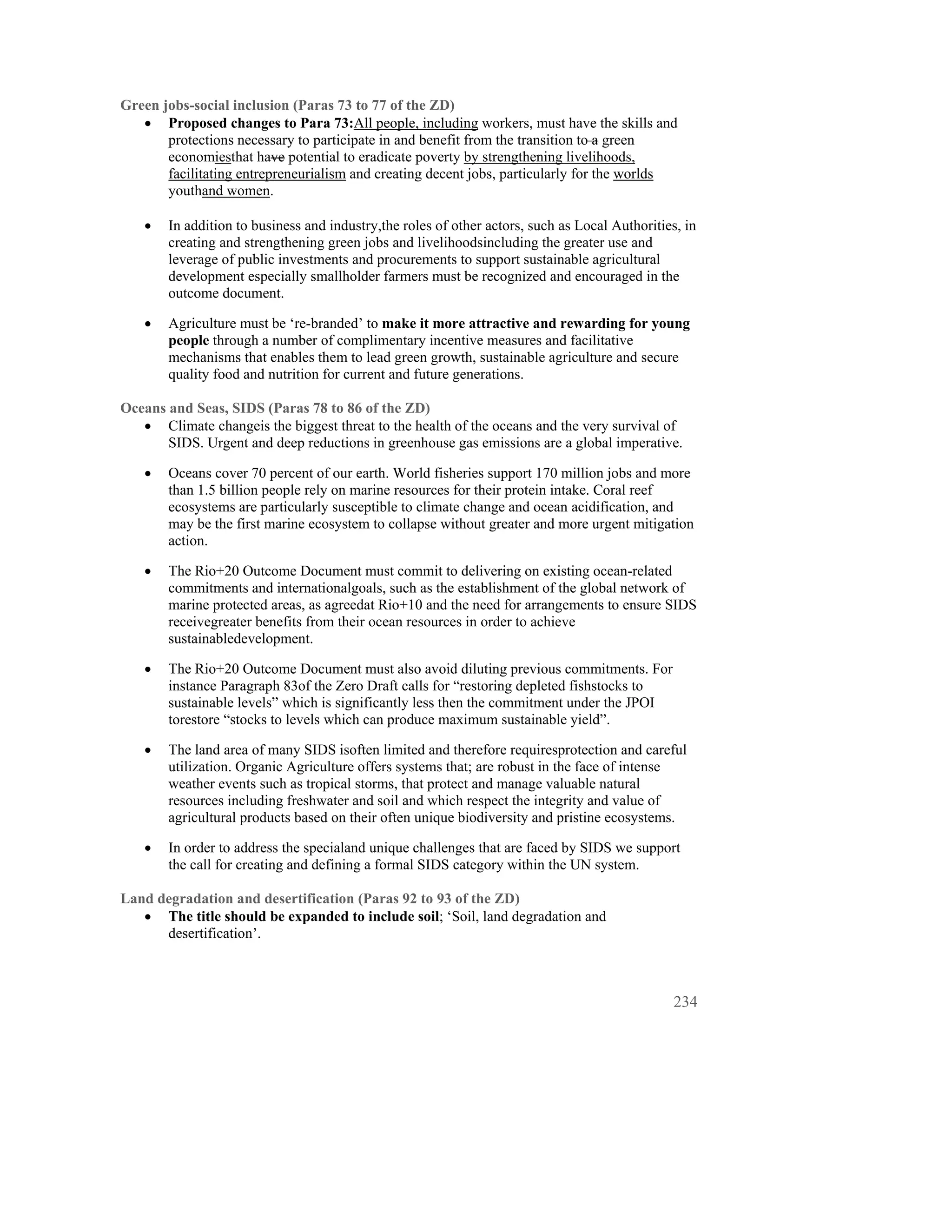 Green jobs-social inclusion (Paras 73 to 77 of the ZD)
   • Proposed changes to Para 73:All people, including workers, must have the skills and
       protections necessary to participate in and benefit from the transition to a green
       economiesthat have potential to eradicate poverty by strengthening livelihoods,
       facilitating entrepreneurialism and creating decent jobs, particularly for the worlds
       youthand women.

   •   In addition to business and industry,the roles of other actors, such as Local Authorities, in
       creating and strengthening green jobs and livelihoodsincluding the greater use and
       leverage of public investments and procurements to support sustainable agricultural
       development especially smallholder farmers must be recognized and encouraged in the
       outcome document.

   •   Agriculture must be ‘re-branded’ to make it more attractive and rewarding for young
       people through a number of complimentary incentive measures and facilitative
       mechanisms that enables them to lead green growth, sustainable agriculture and secure
       quality food and nutrition for current and future generations.

Oceans and Seas, SIDS (Paras 78 to 86 of the ZD)
   • Climate changeis the biggest threat to the health of the oceans and the very survival of
       SIDS. Urgent and deep reductions in greenhouse gas emissions are a global imperative.

   •   Oceans cover 70 percent of our earth. World fisheries support 170 million jobs and more
       than 1.5 billion people rely on marine resources for their protein intake. Coral reef
       ecosystems are particularly susceptible to climate change and ocean acidification, and
       may be the first marine ecosystem to collapse without greater and more urgent mitigation
       action.

   •   The Rio+20 Outcome Document must commit to delivering on existing ocean-related
       commitments and internationalgoals, such as the establishment of the global network of
       marine protected areas, as agreedat Rio+10 and the need for arrangements to ensure SIDS
       receivegreater benefits from their ocean resources in order to achieve
       sustainabledevelopment.

   •   The Rio+20 Outcome Document must also avoid diluting previous commitments. For
       instance Paragraph 83of the Zero Draft calls for “restoring depleted fishstocks to
       sustainable levels” which is significantly less then the commitment under the JPOI
       torestore “stocks to levels which can produce maximum sustainable yield”.

   •   The land area of many SIDS isoften limited and therefore requiresprotection and careful
       utilization. Organic Agriculture offers systems that; are robust in the face of intense
       weather events such as tropical storms, that protect and manage valuable natural
       resources including freshwater and soil and which respect the integrity and value of
       agricultural products based on their often unique biodiversity and pristine ecosystems.

   •   In order to address the specialand unique challenges that are faced by SIDS we support
       the call for creating and defining a formal SIDS category within the UN system.

Land degradation and desertification (Paras 92 to 93 of the ZD)
   • The title should be expanded to include soil; ‘Soil, land degradation and
      desertification’.



                                                                                                234
 
