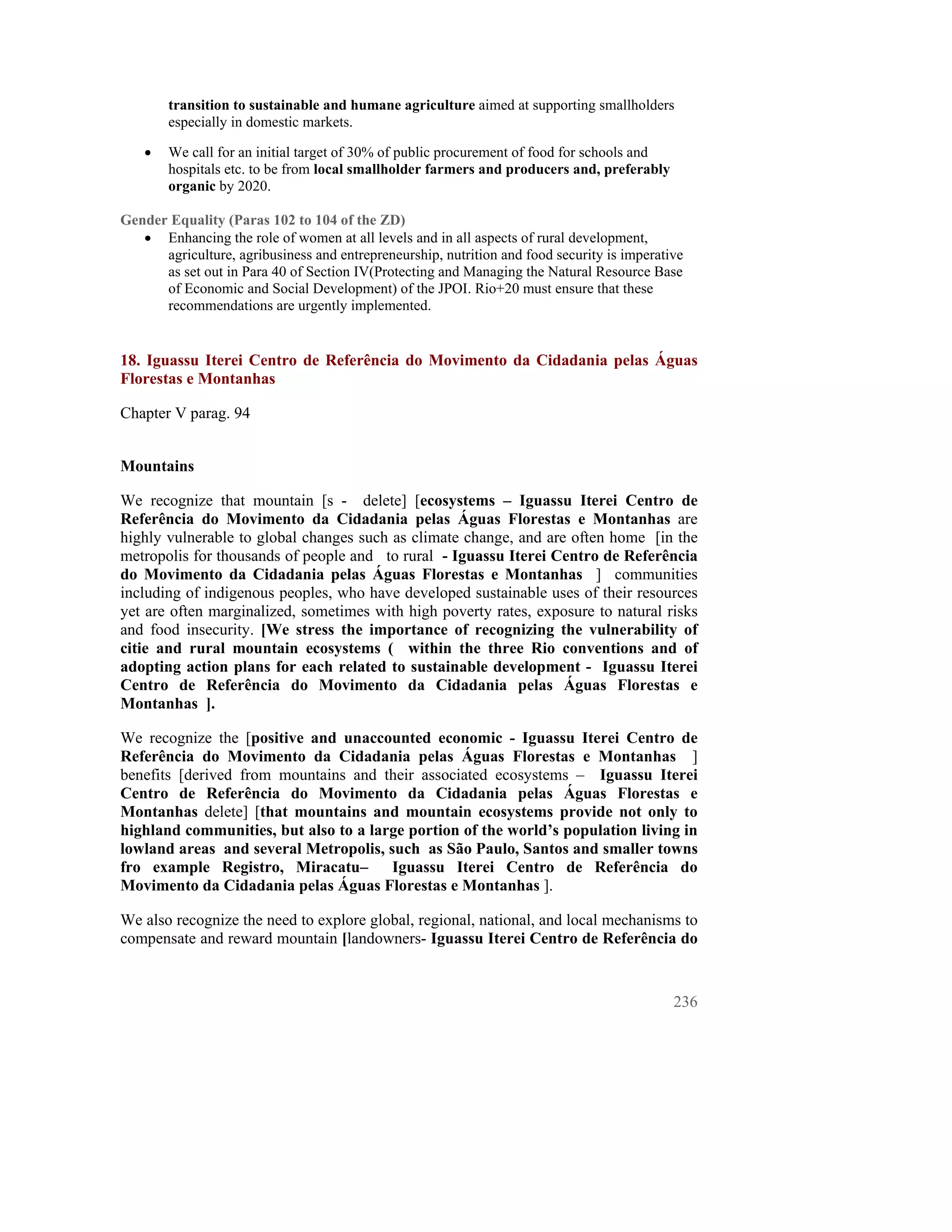 transition to sustainable and humane agriculture aimed at supporting smallholders
        especially in domestic markets.

    •   We call for an initial target of 30% of public procurement of food for schools and
        hospitals etc. to be from local smallholder farmers and producers and, preferably
        organic by 2020.

Gender Equality (Paras 102 to 104 of the ZD)
   • Enhancing the role of women at all levels and in all aspects of rural development,
      agriculture, agribusiness and entrepreneurship, nutrition and food security is imperative
      as set out in Para 40 of Section IV(Protecting and Managing the Natural Resource Base
      of Economic and Social Development) of the JPOI. Rio+20 must ensure that these
      recommendations are urgently implemented.


18. Iguassu Iterei Centro de Referência do Movimento da Cidadania pelas Águas
Florestas e Montanhas

Chapter V parag. 94


Mountains

We recognize that mountain [s - delete] [ecosystems – Iguassu Iterei Centro de
Referência do Movimento da Cidadania pelas Águas Florestas e Montanhas are
highly vulnerable to global changes such as climate change, and are often home [in the
metropolis for thousands of people and to rural - Iguassu Iterei Centro de Referência
do Movimento da Cidadania pelas Águas Florestas e Montanhas ] communities
including of indigenous peoples, who have developed sustainable uses of their resources
yet are often marginalized, sometimes with high poverty rates, exposure to natural risks
and food insecurity. [We stress the importance of recognizing the vulnerability of
citie and rural mountain ecosystems ( within the three Rio conventions and of
adopting action plans for each related to sustainable development - Iguassu Iterei
Centro de Referência do Movimento da Cidadania pelas Águas Florestas e
Montanhas ].

We recognize the [positive and unaccounted economic - Iguassu Iterei Centro de
Referência do Movimento da Cidadania pelas Águas Florestas e Montanhas ]
benefits [derived from mountains and their associated ecosystems – Iguassu Iterei
Centro de Referência do Movimento da Cidadania pelas Águas Florestas e
Montanhas delete] [that mountains and mountain ecosystems provide not only to
highland communities, but also to a large portion of the world’s population living in
lowland areas and several Metropolis, such as São Paulo, Santos and smaller towns
fro example Registro, Miracatu–        Iguassu Iterei Centro de Referência do
Movimento da Cidadania pelas Águas Florestas e Montanhas ].

We also recognize the need to explore global, regional, national, and local mechanisms to
compensate and reward mountain [landowners- Iguassu Iterei Centro de Referência do


                                                                                             236
 