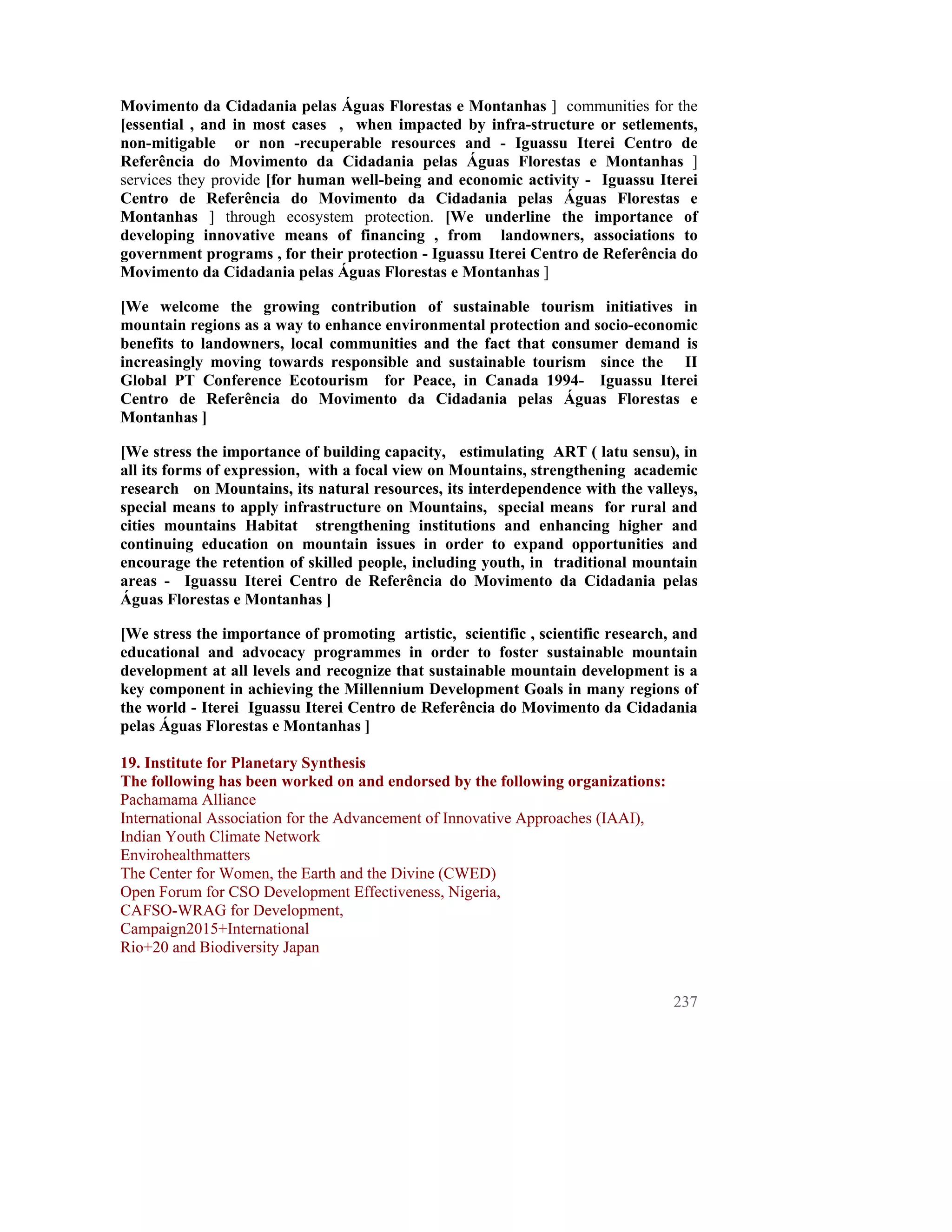 Movimento da Cidadania pelas Águas Florestas e Montanhas ] communities for the
[essential , and in most cases , when impacted by infra-structure or setlements,
non-mitigable or non -recuperable resources and - Iguassu Iterei Centro de
Referência do Movimento da Cidadania pelas Águas Florestas e Montanhas ]
services they provide [for human well-being and economic activity - Iguassu Iterei
Centro de Referência do Movimento da Cidadania pelas Águas Florestas e
Montanhas ] through ecosystem protection. [We underline the importance of
developing innovative means of financing , from landowners, associations to
government programs , for their protection - Iguassu Iterei Centro de Referência do
Movimento da Cidadania pelas Águas Florestas e Montanhas ]

[We welcome the growing contribution of sustainable tourism initiatives in
mountain regions as a way to enhance environmental protection and socio-economic
benefits to landowners, local communities and the fact that consumer demand is
increasingly moving towards responsible and sustainable tourism since the II
Global PT Conference Ecotourism for Peace, in Canada 1994- Iguassu Iterei
Centro de Referência do Movimento da Cidadania pelas Águas Florestas e
Montanhas ]

[We stress the importance of building capacity, estimulating ART ( latu sensu), in
all its forms of expression, with a focal view on Mountains, strengthening academic
research on Mountains, its natural resources, its interdependence with the valleys,
special means to apply infrastructure on Mountains, special means for rural and
cities mountains Habitat strengthening institutions and enhancing higher and
continuing education on mountain issues in order to expand opportunities and
encourage the retention of skilled people, including youth, in traditional mountain
areas - Iguassu Iterei Centro de Referência do Movimento da Cidadania pelas
Águas Florestas e Montanhas ]

[We stress the importance of promoting artistic, scientific , scientific research, and
educational and advocacy programmes in order to foster sustainable mountain
development at all levels and recognize that sustainable mountain development is a
key component in achieving the Millennium Development Goals in many regions of
the world - Iterei Iguassu Iterei Centro de Referência do Movimento da Cidadania
pelas Águas Florestas e Montanhas ]

19. Institute for Planetary Synthesis
The following has been worked on and endorsed by the following organizations:
Pachamama Alliance
International Association for the Advancement of Innovative Approaches (IAAI),
Indian Youth Climate Network
Envirohealthmatters
The Center for Women, the Earth and the Divine (CWED)
Open Forum for CSO Development Effectiveness, Nigeria,
CAFSO-WRAG for Development,
Campaign2015+International
Rio+20 and Biodiversity Japan


                                                                                  237
 