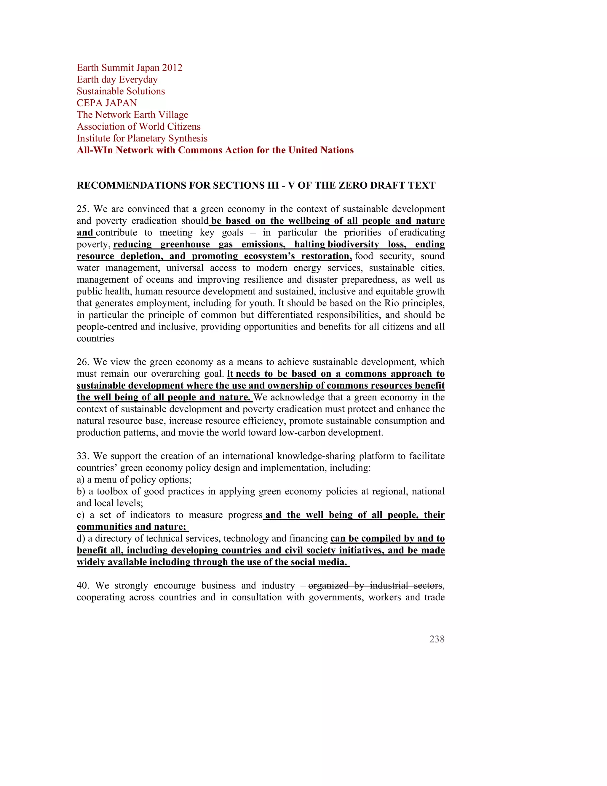 Earth Summit Japan 2012
Earth day Everyday
Sustainable Solutions
CEPA JAPAN
The Network Earth Village
Association of World Citizens
Institute for Planetary Synthesis
All-WIn Network with Commons Action for the United Nations


RECOMMENDATIONS FOR SECTIONS III - V OF THE ZERO DRAFT TEXT

25. We are convinced that a green economy in the context of sustainable development
and poverty eradication should be based on the wellbeing of all people and nature
and contribute to meeting key goals – in particular the priorities of eradicating
poverty, reducing greenhouse gas emissions, halting biodiversity loss, ending
resource depletion, and promoting ecosystem’s restoration, food security, sound
water management, universal access to modern energy services, sustainable cities,
management of oceans and improving resilience and disaster preparedness, as well as
public health, human resource development and sustained, inclusive and equitable growth
that generates employment, including for youth. It should be based on the Rio principles,
in particular the principle of common but differentiated responsibilities, and should be
people-centred and inclusive, providing opportunities and benefits for all citizens and all
countries

26. We view the green economy as a means to achieve sustainable development, which
must remain our overarching goal. It needs to be based on a commons approach to
sustainable development where the use and ownership of commons resources benefit
the well being of all people and nature. We acknowledge that a green economy in the
context of sustainable development and poverty eradication must protect and enhance the
natural resource base, increase resource efficiency, promote sustainable consumption and
production patterns, and movie the world toward low-carbon development.

33. We support the creation of an international knowledge-sharing platform to facilitate
countries’ green economy policy design and implementation, including:
a) a menu of policy options;
b) a toolbox of good practices in applying green economy policies at regional, national
and local levels;
c) a set of indicators to measure progress and the well being of all people, their
communities and nature;
d) a directory of technical services, technology and financing can be compiled by and to
benefit all, including developing countries and civil society initiatives, and be made
widely available including through the use of the social media.

40. We strongly encourage business and industry – organized by industrial sectors,
cooperating across countries and in consultation with governments, workers and trade



                                                                                       238
 