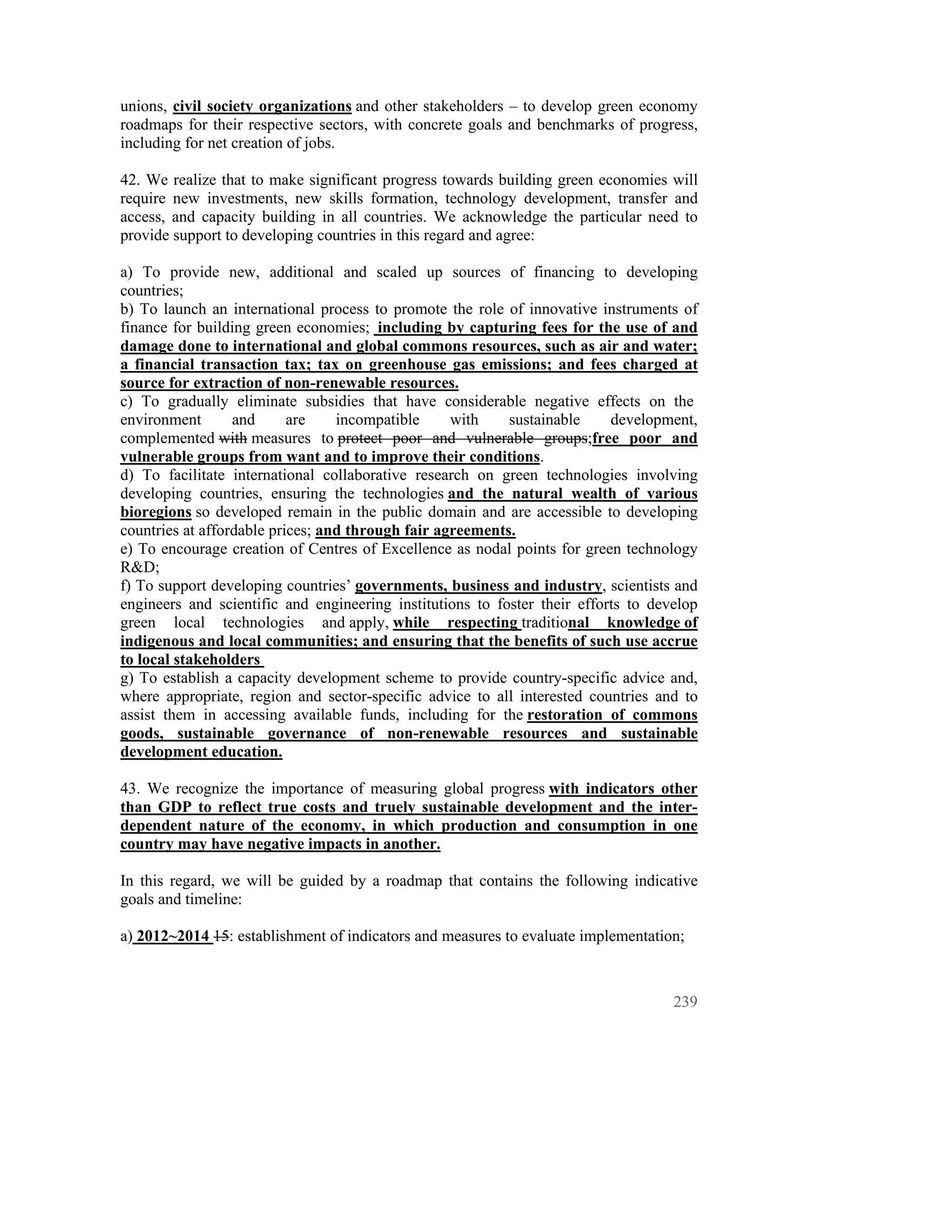 unions, civil society organizations and other stakeholders – to develop green economy
roadmaps for their respective sectors, with concrete goals and benchmarks of progress,
including for net creation of jobs.

42. We realize that to make significant progress towards building green economies will
require new investments, new skills formation, technology development, transfer and
access, and capacity building in all countries. We acknowledge the particular need to
provide support to developing countries in this regard and agree:

a) To provide new, additional and scaled up sources of financing to developing
countries;
b) To launch an international process to promote the role of innovative instruments of
finance for building green economies; including by capturing fees for the use of and
damage done to international and global commons resources, such as air and water;
a financial transaction tax; tax on greenhouse gas emissions; and fees charged at
source for extraction of non-renewable resources.
c) To gradually eliminate subsidies that have considerable negative effects on the
environment       and      are    incompatible     with    sustainable     development,
complemented with measures to protect poor and vulnerable groups;free poor and
vulnerable groups from want and to improve their conditions.
d) To facilitate international collaborative research on green technologies involving
developing countries, ensuring the technologies and the natural wealth of various
bioregions so developed remain in the public domain and are accessible to developing
countries at affordable prices; and through fair agreements.
e) To encourage creation of Centres of Excellence as nodal points for green technology
R&D;
f) To support developing countries’ governments, business and industry, scientists and
engineers and scientific and engineering institutions to foster their efforts to develop
green local technologies and apply, while respecting traditional knowledge of
indigenous and local communities; and ensuring that the benefits of such use accrue
to local stakeholders
g) To establish a capacity development scheme to provide country-specific advice and,
where appropriate, region and sector-specific advice to all interested countries and to
assist them in accessing available funds, including for the restoration of commons
goods, sustainable governance of non-renewable resources and sustainable
development education.

43. We recognize the importance of measuring global progress with indicators other
than GDP to reflect true costs and truely sustainable development and the inter-
dependent nature of the economy, in which production and consumption in one
country may have negative impacts in another.

In this regard, we will be guided by a roadmap that contains the following indicative
goals and timeline:

a) 2012~2014 15: establishment of indicators and measures to evaluate implementation;



                                                                                    239
 
