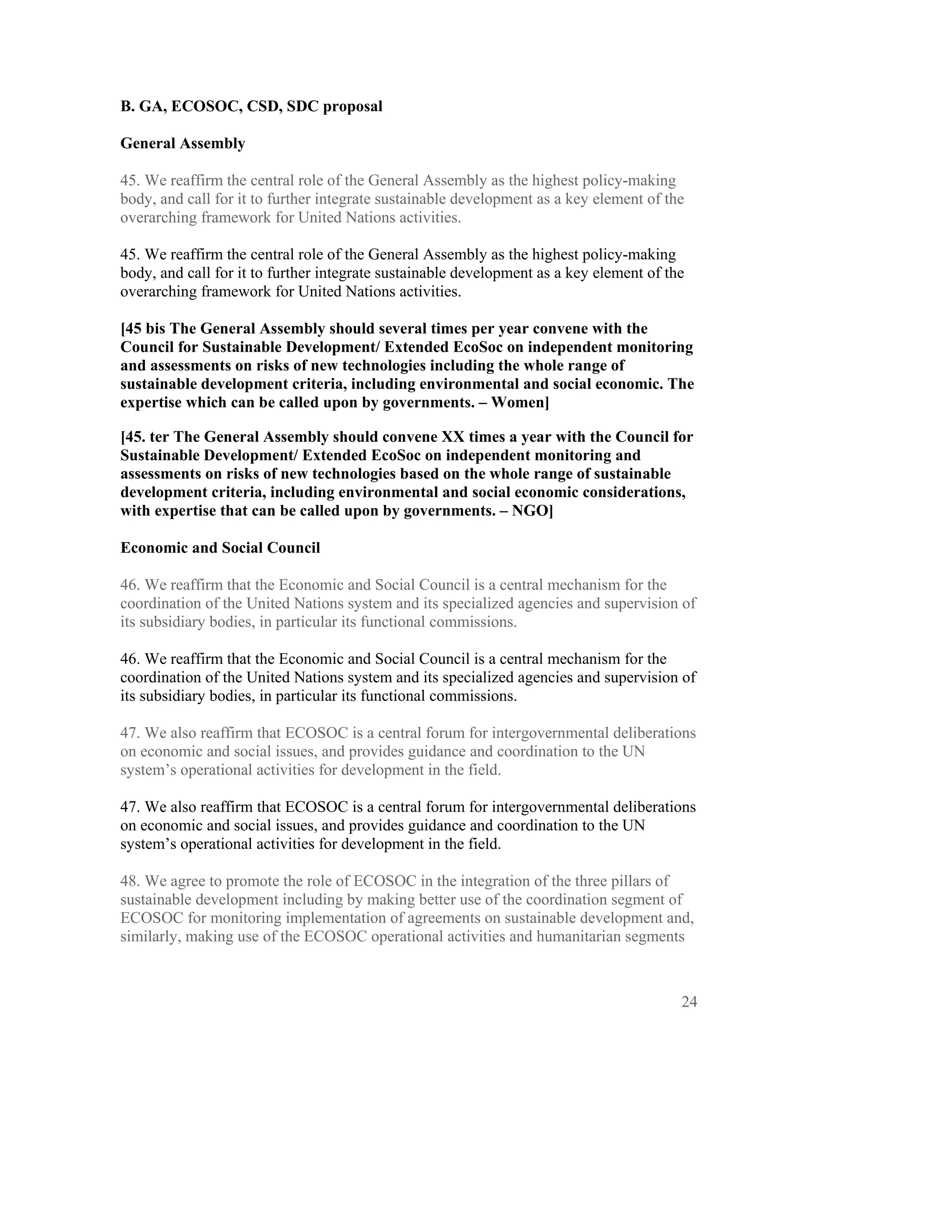 B. GA, ECOSOC, CSD, SDC proposal

General Assembly

45. We reaffirm the central role of the General Assembly as the highest policy-making
body, and call for it to further integrate sustainable development as a key element of the
overarching framework for United Nations activities.

45. We reaffirm the central role of the General Assembly as the highest policy-making
body, and call for it to further integrate sustainable development as a key element of the
overarching framework for United Nations activities.

[45 bis The General Assembly should several times per year convene with the
Council for Sustainable Development/ Extended EcoSoc on independent monitoring
and assessments on risks of new technologies including the whole range of
sustainable development criteria, including environmental and social economic. The
expertise which can be called upon by governments. – Women]

[45. ter The General Assembly should convene XX times a year with the Council for
Sustainable Development/ Extended EcoSoc on independent monitoring and
assessments on risks of new technologies based on the whole range of sustainable
development criteria, including environmental and social economic considerations,
with expertise that can be called upon by governments. – NGO]

Economic and Social Council

46. We reaffirm that the Economic and Social Council is a central mechanism for the
coordination of the United Nations system and its specialized agencies and supervision of
its subsidiary bodies, in particular its functional commissions.

46. We reaffirm that the Economic and Social Council is a central mechanism for the
coordination of the United Nations system and its specialized agencies and supervision of
its subsidiary bodies, in particular its functional commissions.

47. We also reaffirm that ECOSOC is a central forum for intergovernmental deliberations
on economic and social issues, and provides guidance and coordination to the UN
system’s operational activities for development in the field.

47. We also reaffirm that ECOSOC is a central forum for intergovernmental deliberations
on economic and social issues, and provides guidance and coordination to the UN
system’s operational activities for development in the field.

48. We agree to promote the role of ECOSOC in the integration of the three pillars of
sustainable development including by making better use of the coordination segment of
ECOSOC for monitoring implementation of agreements on sustainable development and,
similarly, making use of the ECOSOC operational activities and humanitarian segments



                                                                                         24
 
