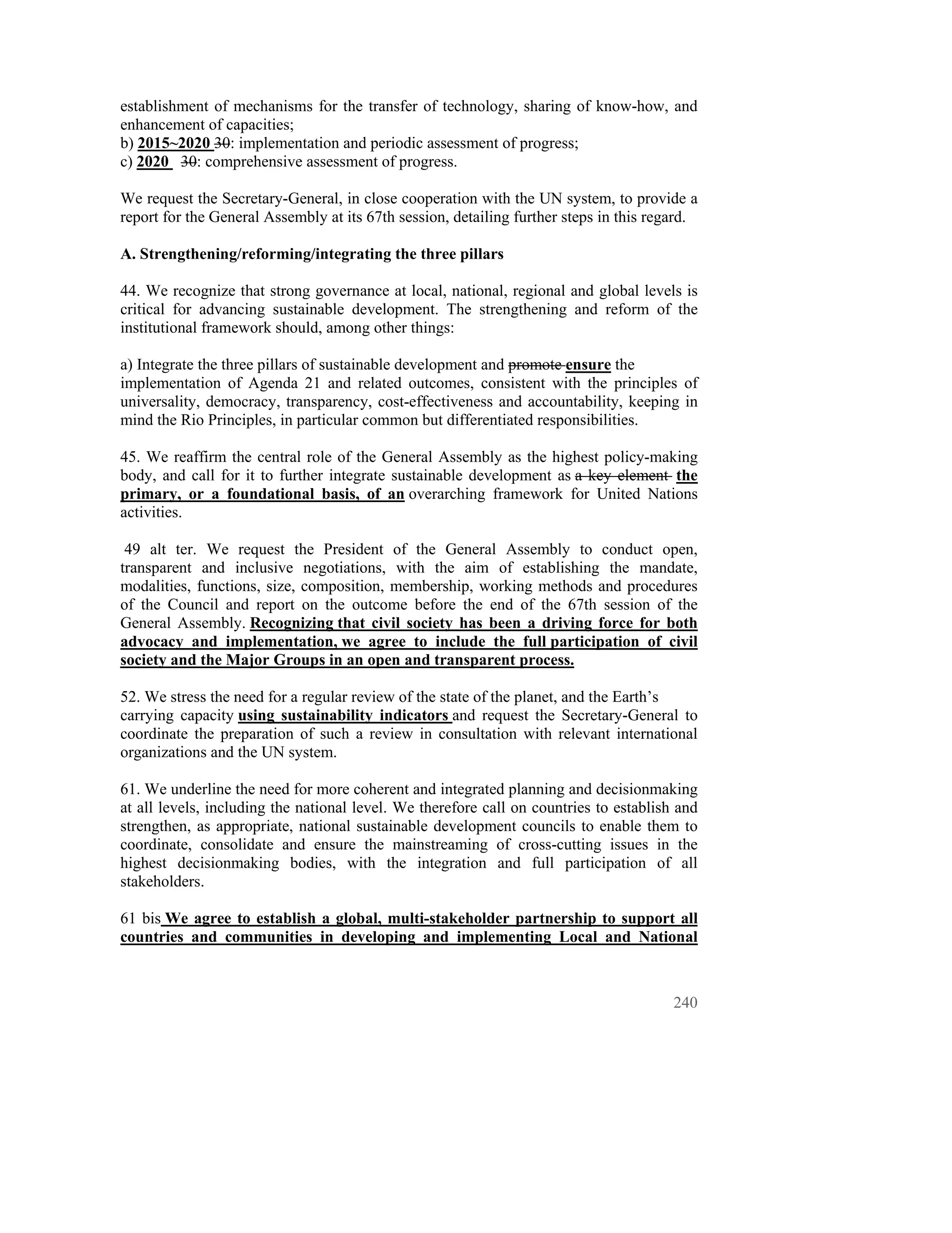 establishment of mechanisms for the transfer of technology, sharing of know-how, and
enhancement of capacities;
b) 2015~2020 30: implementation and periodic assessment of progress;
c) 2020 30: comprehensive assessment of progress.

We request the Secretary-General, in close cooperation with the UN system, to provide a
report for the General Assembly at its 67th session, detailing further steps in this regard.

A. Strengthening/reforming/integrating the three pillars

44. We recognize that strong governance at local, national, regional and global levels is
critical for advancing sustainable development. The strengthening and reform of the
institutional framework should, among other things:

a) Integrate the three pillars of sustainable development and promote ensure the
implementation of Agenda 21 and related outcomes, consistent with the principles of
universality, democracy, transparency, cost-effectiveness and accountability, keeping in
mind the Rio Principles, in particular common but differentiated responsibilities.

45. We reaffirm the central role of the General Assembly as the highest policy-making
body, and call for it to further integrate sustainable development as a key element the
primary, or a foundational basis, of an overarching framework for United Nations
activities.

 49 alt ter. We request the President of the General Assembly to conduct open,
transparent and inclusive negotiations, with the aim of establishing the mandate,
modalities, functions, size, composition, membership, working methods and procedures
of the Council and report on the outcome before the end of the 67th session of the
General Assembly. Recognizing that civil society has been a driving force for both
advocacy and implementation, we agree to include the full participation of civil
society and the Major Groups in an open and transparent process.

52. We stress the need for a regular review of the state of the planet, and the Earth’s
carrying capacity using sustainability indicators and request the Secretary-General to
coordinate the preparation of such a review in consultation with relevant international
organizations and the UN system.

61. We underline the need for more coherent and integrated planning and decisionmaking
at all levels, including the national level. We therefore call on countries to establish and
strengthen, as appropriate, national sustainable development councils to enable them to
coordinate, consolidate and ensure the mainstreaming of cross-cutting issues in the
highest decisionmaking bodies, with the integration and full participation of all
stakeholders.

61 bis We agree to establish a global, multi-stakeholder partnership to support all
countries and communities in developing and implementing Local and National



                                                                                        240
 