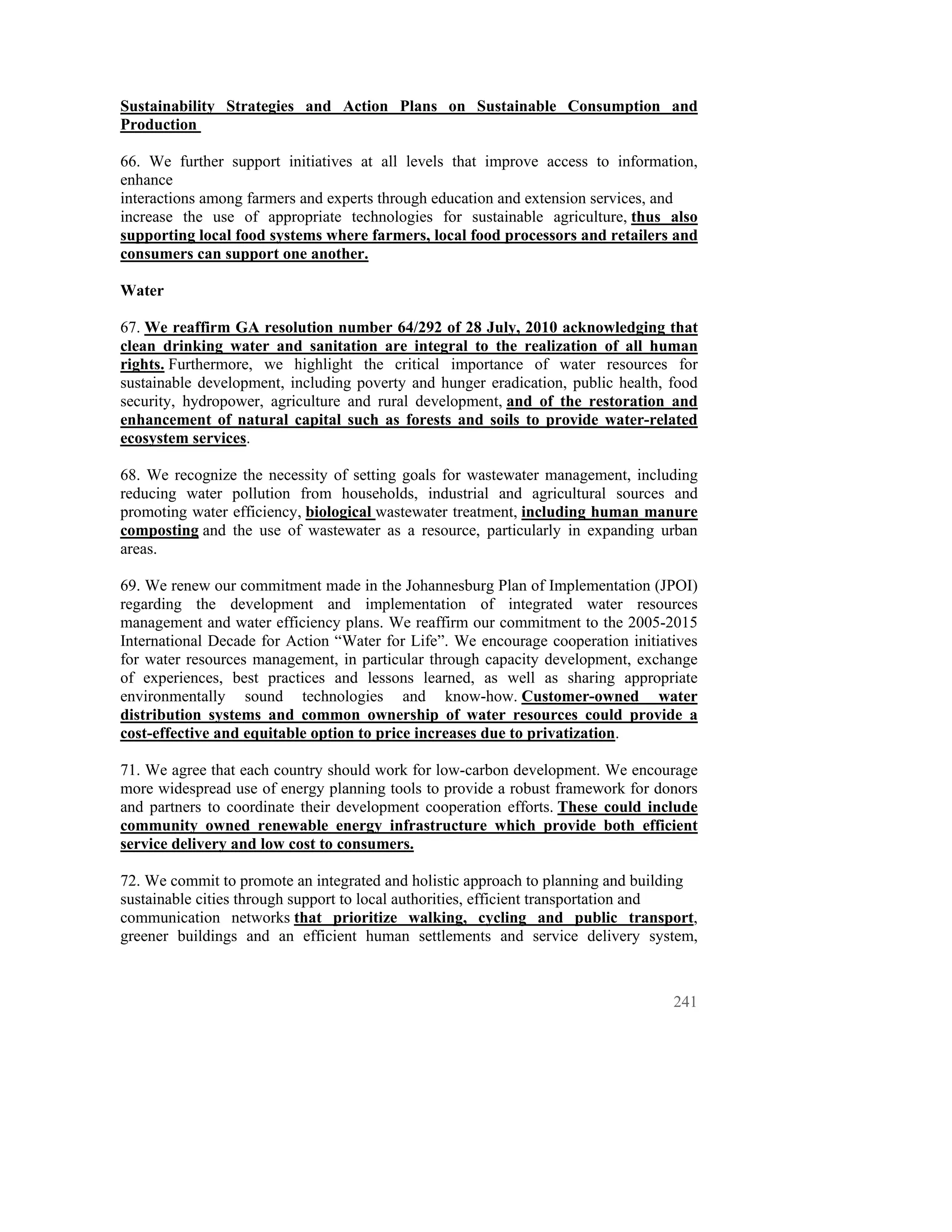 Sustainability Strategies and Action Plans on Sustainable Consumption and
Production

66. We further support initiatives at all levels that improve access to information,
enhance
interactions among farmers and experts through education and extension services, and
increase the use of appropriate technologies for sustainable agriculture, thus also
supporting local food systems where farmers, local food processors and retailers and
consumers can support one another.

Water

67. We reaffirm GA resolution number 64/292 of 28 July, 2010 acknowledging that
clean drinking water and sanitation are integral to the realization of all human
rights. Furthermore, we highlight the critical importance of water resources for
sustainable development, including poverty and hunger eradication, public health, food
security, hydropower, agriculture and rural development, and of the restoration and
enhancement of natural capital such as forests and soils to provide water-related
ecosystem services.

68. We recognize the necessity of setting goals for wastewater management, including
reducing water pollution from households, industrial and agricultural sources and
promoting water efficiency, biological wastewater treatment, including human manure
composting and the use of wastewater as a resource, particularly in expanding urban
areas.

69. We renew our commitment made in the Johannesburg Plan of Implementation (JPOI)
regarding the development and implementation of integrated water resources
management and water efficiency plans. We reaffirm our commitment to the 2005-2015
International Decade for Action “Water for Life”. We encourage cooperation initiatives
for water resources management, in particular through capacity development, exchange
of experiences, best practices and lessons learned, as well as sharing appropriate
environmentally sound technologies and know-how. Customer-owned water
distribution systems and common ownership of water resources could provide a
cost-effective and equitable option to price increases due to privatization.

71. We agree that each country should work for low-carbon development. We encourage
more widespread use of energy planning tools to provide a robust framework for donors
and partners to coordinate their development cooperation efforts. These could include
community owned renewable energy infrastructure which provide both efficient
service delivery and low cost to consumers.

72. We commit to promote an integrated and holistic approach to planning and building
sustainable cities through support to local authorities, efficient transportation and
communication networks that prioritize walking, cycling and public transport,
greener buildings and an efficient human settlements and service delivery system,



                                                                                  241
 