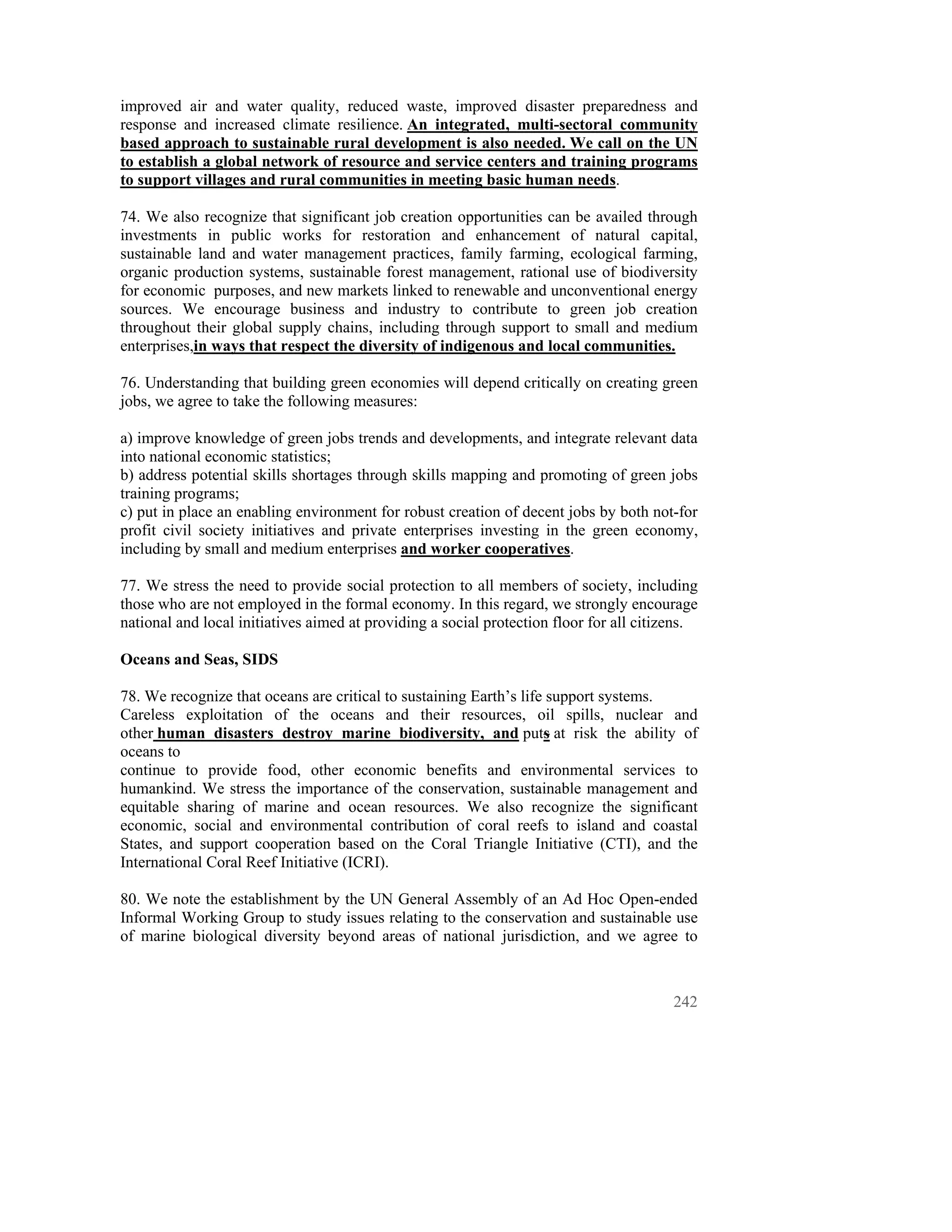 improved air and water quality, reduced waste, improved disaster preparedness and
response and increased climate resilience. An integrated, multi-sectoral community
based approach to sustainable rural development is also needed. We call on the UN
to establish a global network of resource and service centers and training programs
to support villages and rural communities in meeting basic human needs.

74. We also recognize that significant job creation opportunities can be availed through
investments in public works for restoration and enhancement of natural capital,
sustainable land and water management practices, family farming, ecological farming,
organic production systems, sustainable forest management, rational use of biodiversity
for economic purposes, and new markets linked to renewable and unconventional energy
sources. We encourage business and industry to contribute to green job creation
throughout their global supply chains, including through support to small and medium
enterprises,in ways that respect the diversity of indigenous and local communities.

76. Understanding that building green economies will depend critically on creating green
jobs, we agree to take the following measures:

a) improve knowledge of green jobs trends and developments, and integrate relevant data
into national economic statistics;
b) address potential skills shortages through skills mapping and promoting of green jobs
training programs;
c) put in place an enabling environment for robust creation of decent jobs by both not-for
profit civil society initiatives and private enterprises investing in the green economy,
including by small and medium enterprises and worker cooperatives.

77. We stress the need to provide social protection to all members of society, including
those who are not employed in the formal economy. In this regard, we strongly encourage
national and local initiatives aimed at providing a social protection floor for all citizens.

Oceans and Seas, SIDS

78. We recognize that oceans are critical to sustaining Earth’s life support systems.
Careless exploitation of the oceans and their resources, oil spills, nuclear and
other human disasters destroy marine biodiversity, and puts at risk the ability of
oceans to
continue to provide food, other economic benefits and environmental services to
humankind. We stress the importance of the conservation, sustainable management and
equitable sharing of marine and ocean resources. We also recognize the significant
economic, social and environmental contribution of coral reefs to island and coastal
States, and support cooperation based on the Coral Triangle Initiative (CTI), and the
International Coral Reef Initiative (ICRI).

80. We note the establishment by the UN General Assembly of an Ad Hoc Open-ended
Informal Working Group to study issues relating to the conservation and sustainable use
of marine biological diversity beyond areas of national jurisdiction, and we agree to



                                                                                         242
 