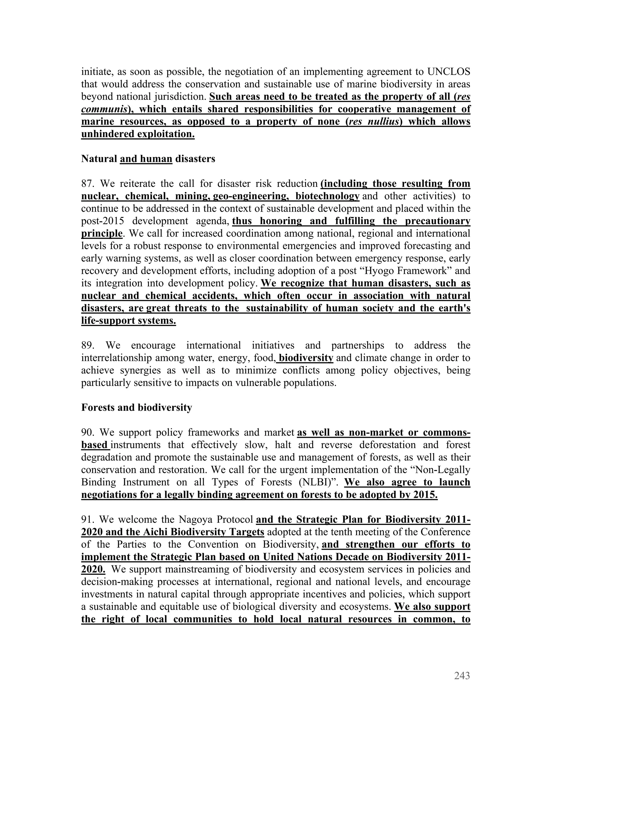 initiate, as soon as possible, the negotiation of an implementing agreement to UNCLOS
that would address the conservation and sustainable use of marine biodiversity in areas
beyond national jurisdiction. Such areas need to be treated as the property of all (res
communis), which entails shared responsibilities for cooperative management of
marine resources, as opposed to a property of none (res nullius) which allows
unhindered exploitation.

Natural and human disasters

87. We reiterate the call for disaster risk reduction (including those resulting from
nuclear, chemical, mining, geo-engineering, biotechnology and other activities) to
continue to be addressed in the context of sustainable development and placed within the
post-2015 development agenda, thus honoring and fulfilling the precautionary
principle. We call for increased coordination among national, regional and international
levels for a robust response to environmental emergencies and improved forecasting and
early warning systems, as well as closer coordination between emergency response, early
recovery and development efforts, including adoption of a post “Hyogo Framework” and
its integration into development policy. We recognize that human disasters, such as
nuclear and chemical accidents, which often occur in association with natural
disasters, are great threats to the sustainability of human society and the earth's
life-support systems.

89. We encourage international initiatives and partnerships to address the
interrelationship among water, energy, food, biodiversity and climate change in order to
achieve synergies as well as to minimize conflicts among policy objectives, being
particularly sensitive to impacts on vulnerable populations.

Forests and biodiversity

90. We support policy frameworks and market as well as non-market or commons-
based instruments that effectively slow, halt and reverse deforestation and forest
degradation and promote the sustainable use and management of forests, as well as their
conservation and restoration. We call for the urgent implementation of the “Non-Legally
Binding Instrument on all Types of Forests (NLBI)”. We also agree to launch
negotiations for a legally binding agreement on forests to be adopted by 2015.

91. We welcome the Nagoya Protocol and the Strategic Plan for Biodiversity 2011-
2020 and the Aichi Biodiversity Targets adopted at the tenth meeting of the Conference
of the Parties to the Convention on Biodiversity, and strengthen our efforts to
implement the Strategic Plan based on United Nations Decade on Biodiversity 2011-
2020. We support mainstreaming of biodiversity and ecosystem services in policies and
decision-making processes at international, regional and national levels, and encourage
investments in natural capital through appropriate incentives and policies, which support
a sustainable and equitable use of biological diversity and ecosystems. We also support
the right of local communities to hold local natural resources in common, to




                                                                                     243
 