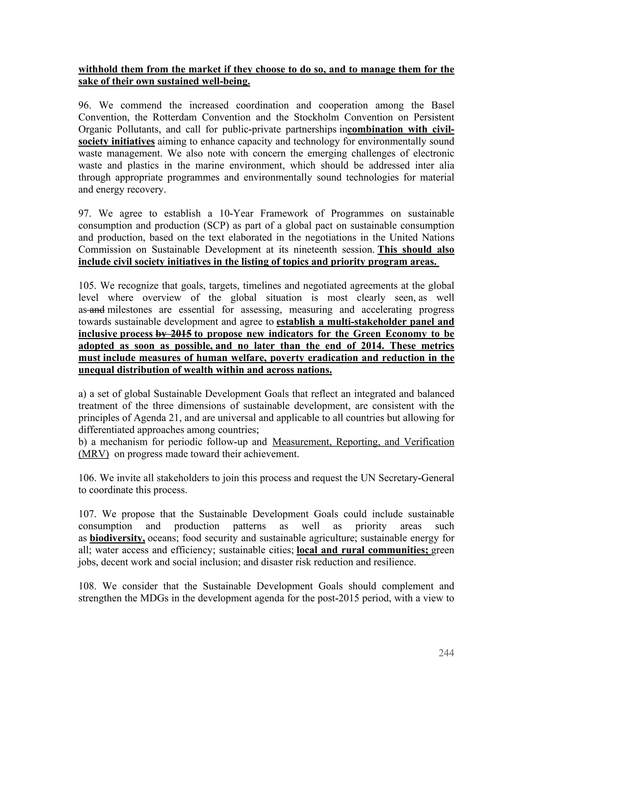withhold them from the market if they choose to do so, and to manage them for the
sake of their own sustained well-being.

96. We commend the increased coordination and cooperation among the Basel
Convention, the Rotterdam Convention and the Stockholm Convention on Persistent
Organic Pollutants, and call for public-private partnerships incombination with civil-
society initiatives aiming to enhance capacity and technology for environmentally sound
waste management. We also note with concern the emerging challenges of electronic
waste and plastics in the marine environment, which should be addressed inter alia
through appropriate programmes and environmentally sound technologies for material
and energy recovery.

97. We agree to establish a 10-Year Framework of Programmes on sustainable
consumption and production (SCP) as part of a global pact on sustainable consumption
and production, based on the text elaborated in the negotiations in the United Nations
Commission on Sustainable Development at its nineteenth session. This should also
include civil society initiatives in the listing of topics and priority program areas.

105. We recognize that goals, targets, timelines and negotiated agreements at the global
level where overview of the global situation is most clearly seen, as well
as and milestones are essential for assessing, measuring and accelerating progress
towards sustainable development and agree to establish a multi-stakeholder panel and
inclusive process by 2015 to propose new indicators for the Green Economy to be
adopted as soon as possible, and no later than the end of 2014. These metrics
must include measures of human welfare, poverty eradication and reduction in the
unequal distribution of wealth within and across nations.

a) a set of global Sustainable Development Goals that reflect an integrated and balanced
treatment of the three dimensions of sustainable development, are consistent with the
principles of Agenda 21, and are universal and applicable to all countries but allowing for
differentiated approaches among countries;
b) a mechanism for periodic follow-up and Measurement, Reporting, and Verification
(MRV) on progress made toward their achievement.

106. We invite all stakeholders to join this process and request the UN Secretary-General
to coordinate this process.

107. We propose that the Sustainable Development Goals could include sustainable
consumption and production patterns as well as priority areas such
as biodiversity, oceans; food security and sustainable agriculture; sustainable energy for
all; water access and efficiency; sustainable cities; local and rural communities; green
jobs, decent work and social inclusion; and disaster risk reduction and resilience.

108. We consider that the Sustainable Development Goals should complement and
strengthen the MDGs in the development agenda for the post-2015 period, with a view to




                                                                                       244
 