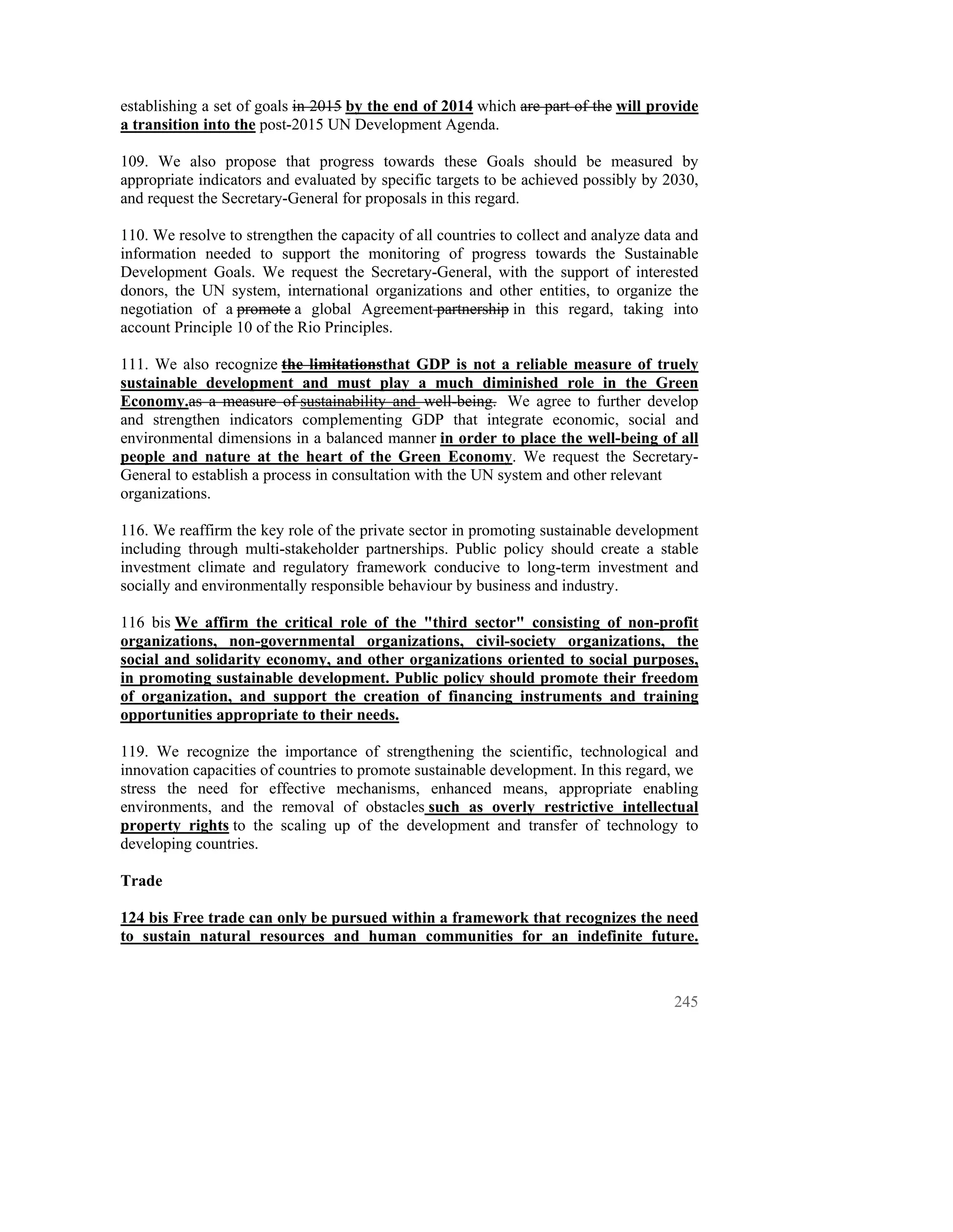 establishing a set of goals in 2015 by the end of 2014 which are part of the will provide
a transition into the post-2015 UN Development Agenda.

109. We also propose that progress towards these Goals should be measured by
appropriate indicators and evaluated by specific targets to be achieved possibly by 2030,
and request the Secretary-General for proposals in this regard.

110. We resolve to strengthen the capacity of all countries to collect and analyze data and
information needed to support the monitoring of progress towards the Sustainable
Development Goals. We request the Secretary-General, with the support of interested
donors, the UN system, international organizations and other entities, to organize the
negotiation of a promote a global Agreement partnership in this regard, taking into
account Principle 10 of the Rio Principles.

111. We also recognize the limitationsthat GDP is not a reliable measure of truely
sustainable development and must play a much diminished role in the Green
Economy.as a measure of sustainability and well-being. We agree to further develop
and strengthen indicators complementing GDP that integrate economic, social and
environmental dimensions in a balanced manner in order to place the well-being of all
people and nature at the heart of the Green Economy. We request the Secretary-
General to establish a process in consultation with the UN system and other relevant
organizations.

116. We reaffirm the key role of the private sector in promoting sustainable development
including through multi-stakeholder partnerships. Public policy should create a stable
investment climate and regulatory framework conducive to long-term investment and
socially and environmentally responsible behaviour by business and industry.

116 bis We affirm the critical role of the "third sector" consisting of non-profit
organizations, non-governmental organizations, civil-society organizations, the
social and solidarity economy, and other organizations oriented to social purposes,
in promoting sustainable development. Public policy should promote their freedom
of organization, and support the creation of financing instruments and training
opportunities appropriate to their needs.

119. We recognize the importance of strengthening the scientific, technological and
innovation capacities of countries to promote sustainable development. In this regard, we
stress the need for effective mechanisms, enhanced means, appropriate enabling
environments, and the removal of obstacles such as overly restrictive intellectual
property rights to the scaling up of the development and transfer of technology to
developing countries.

Trade

124 bis Free trade can only be pursued within a framework that recognizes the need
to sustain natural resources and human communities for an indefinite future.



                                                                                       245
 