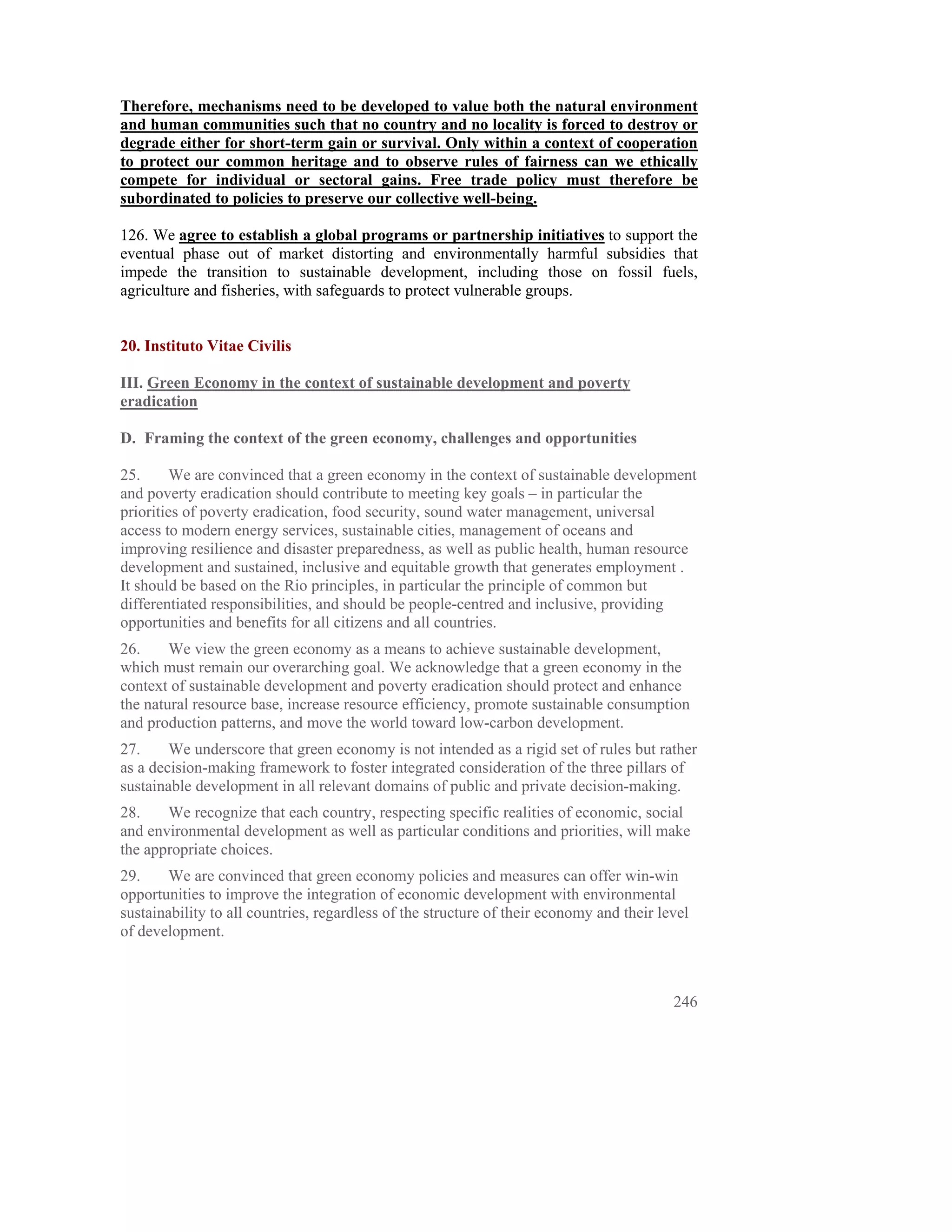 Therefore, mechanisms need to be developed to value both the natural environment
and human communities such that no country and no locality is forced to destroy or
degrade either for short-term gain or survival. Only within a context of cooperation
to protect our common heritage and to observe rules of fairness can we ethically
compete for individual or sectoral gains. Free trade policy must therefore be
subordinated to policies to preserve our collective well-being.

126. We agree to establish a global programs or partnership initiatives to support the
eventual phase out of market distorting and environmentally harmful subsidies that
impede the transition to sustainable development, including those on fossil fuels,
agriculture and fisheries, with safeguards to protect vulnerable groups.


20. Instituto Vitae Civilis

III. Green Economy in the context of sustainable development and poverty
eradication

D. Framing the context of the green economy, challenges and opportunities

25.      We are convinced that a green economy in the context of sustainable development
and poverty eradication should contribute to meeting key goals – in particular the
priorities of poverty eradication, food security, sound water management, universal
access to modern energy services, sustainable cities, management of oceans and
improving resilience and disaster preparedness, as well as public health, human resource
development and sustained, inclusive and equitable growth that generates employment .
It should be based on the Rio principles, in particular the principle of common but
differentiated responsibilities, and should be people-centred and inclusive, providing
opportunities and benefits for all citizens and all countries.
26.     We view the green economy as a means to achieve sustainable development,
which must remain our overarching goal. We acknowledge that a green economy in the
context of sustainable development and poverty eradication should protect and enhance
the natural resource base, increase resource efficiency, promote sustainable consumption
and production patterns, and move the world toward low-carbon development.
27.     We underscore that green economy is not intended as a rigid set of rules but rather
as a decision-making framework to foster integrated consideration of the three pillars of
sustainable development in all relevant domains of public and private decision-making.
28.    We recognize that each country, respecting specific realities of economic, social
and environmental development as well as particular conditions and priorities, will make
the appropriate choices.
29.     We are convinced that green economy policies and measures can offer win-win
opportunities to improve the integration of economic development with environmental
sustainability to all countries, regardless of the structure of their economy and their level
of development.



                                                                                          246
 