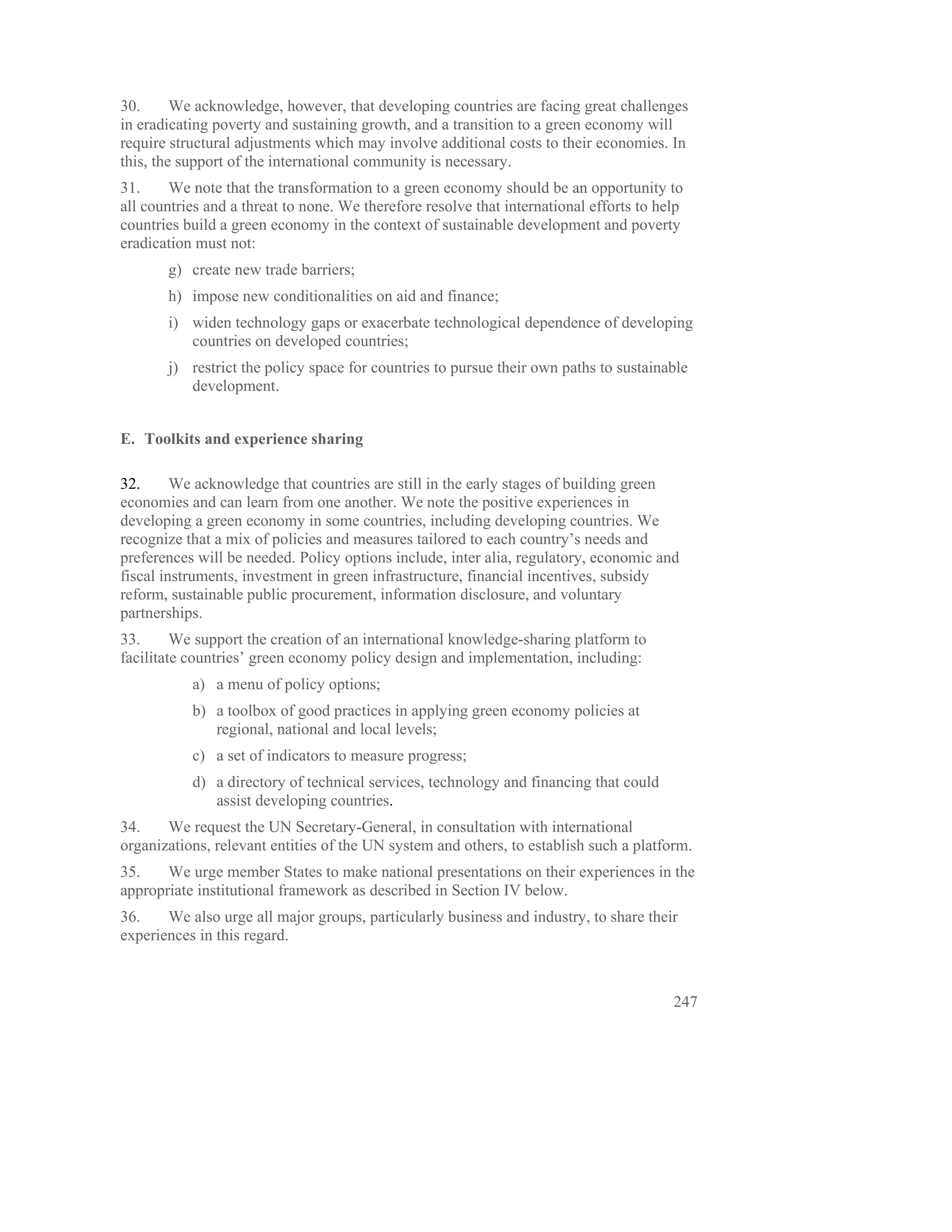 30.      We acknowledge, however, that developing countries are facing great challenges
in eradicating poverty and sustaining growth, and a transition to a green economy will
require structural adjustments which may involve additional costs to their economies. In
this, the support of the international community is necessary.
31.     We note that the transformation to a green economy should be an opportunity to
all countries and a threat to none. We therefore resolve that international efforts to help
countries build a green economy in the context of sustainable development and poverty
eradication must not:
       g) create new trade barriers;
       h) impose new conditionalities on aid and finance;
       i) widen technology gaps or exacerbate technological dependence of developing
          countries on developed countries;
       j) restrict the policy space for countries to pursue their own paths to sustainable
          development.


E. Toolkits and experience sharing

32.      We acknowledge that countries are still in the early stages of building green
economies and can learn from one another. We note the positive experiences in
developing a green economy in some countries, including developing countries. We
recognize that a mix of policies and measures tailored to each country’s needs and
preferences will be needed. Policy options include, inter alia, regulatory, economic and
fiscal instruments, investment in green infrastructure, financial incentives, subsidy
reform, sustainable public procurement, information disclosure, and voluntary
partnerships.
33.      We support the creation of an international knowledge-sharing platform to
facilitate countries’ green economy policy design and implementation, including:
           a) a menu of policy options;
           b) a toolbox of good practices in applying green economy policies at
              regional, national and local levels;
           c) a set of indicators to measure progress;
           d) a directory of technical services, technology and financing that could
              assist developing countries.
34.    We request the UN Secretary-General, in consultation with international
organizations, relevant entities of the UN system and others, to establish such a platform.
35.    We urge member States to make national presentations on their experiences in the
appropriate institutional framework as described in Section IV below.
36.    We also urge all major groups, particularly business and industry, to share their
experiences in this regard.



                                                                                         247
 