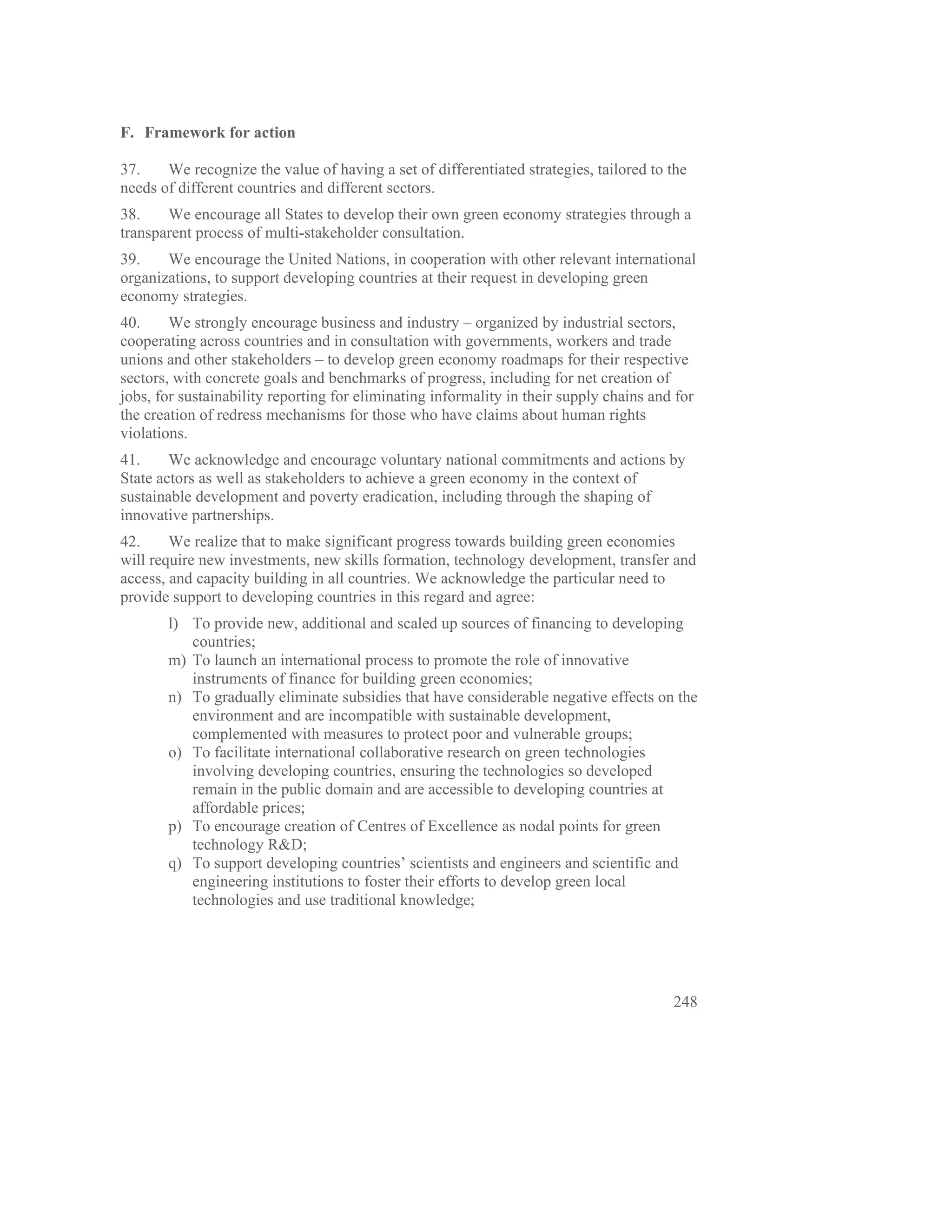 F. Framework for action

37.    We recognize the value of having a set of differentiated strategies, tailored to the
needs of different countries and different sectors.
38.    We encourage all States to develop their own green economy strategies through a
transparent process of multi-stakeholder consultation.
39.    We encourage the United Nations, in cooperation with other relevant international
organizations, to support developing countries at their request in developing green
economy strategies.
40.     We strongly encourage business and industry – organized by industrial sectors,
cooperating across countries and in consultation with governments, workers and trade
unions and other stakeholders – to develop green economy roadmaps for their respective
sectors, with concrete goals and benchmarks of progress, including for net creation of
jobs, for sustainability reporting for eliminating informality in their supply chains and for
the creation of redress mechanisms for those who have claims about human rights
violations.
41.     We acknowledge and encourage voluntary national commitments and actions by
State actors as well as stakeholders to achieve a green economy in the context of
sustainable development and poverty eradication, including through the shaping of
innovative partnerships.
42.     We realize that to make significant progress towards building green economies
will require new investments, new skills formation, technology development, transfer and
access, and capacity building in all countries. We acknowledge the particular need to
provide support to developing countries in this regard and agree:
       l) To provide new, additional and scaled up sources of financing to developing
          countries;
       m) To launch an international process to promote the role of innovative
          instruments of finance for building green economies;
       n) To gradually eliminate subsidies that have considerable negative effects on the
          environment and are incompatible with sustainable development,
          complemented with measures to protect poor and vulnerable groups;
       o) To facilitate international collaborative research on green technologies
          involving developing countries, ensuring the technologies so developed
          remain in the public domain and are accessible to developing countries at
          affordable prices;
       p) To encourage creation of Centres of Excellence as nodal points for green
          technology R&D;
       q) To support developing countries’ scientists and engineers and scientific and
          engineering institutions to foster their efforts to develop green local
          technologies and use traditional knowledge;




                                                                                         248
 