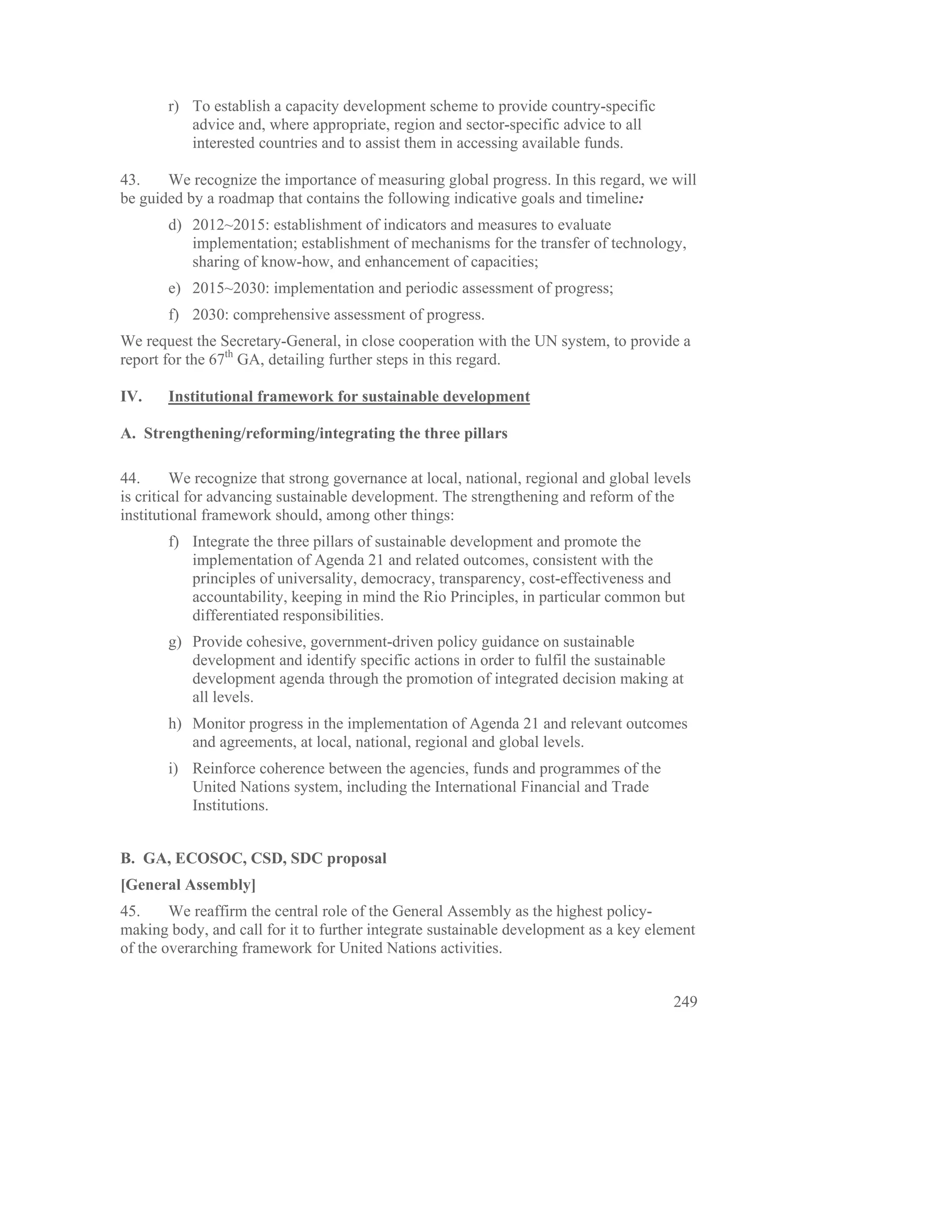 r) To establish a capacity development scheme to provide country-specific
          advice and, where appropriate, region and sector-specific advice to all
          interested countries and to assist them in accessing available funds.

43.    We recognize the importance of measuring global progress. In this regard, we will
be guided by a roadmap that contains the following indicative goals and timeline:
       d) 2012~2015: establishment of indicators and measures to evaluate
          implementation; establishment of mechanisms for the transfer of technology,
          sharing of know-how, and enhancement of capacities;
       e) 2015~2030: implementation and periodic assessment of progress;
       f) 2030: comprehensive assessment of progress.
We request the Secretary-General, in close cooperation with the UN system, to provide a
report for the 67th GA, detailing further steps in this regard.

IV.    Institutional framework for sustainable development

A. Strengthening/reforming/integrating the three pillars

44.      We recognize that strong governance at local, national, regional and global levels
is critical for advancing sustainable development. The strengthening and reform of the
institutional framework should, among other things:
       f) Integrate the three pillars of sustainable development and promote the
          implementation of Agenda 21 and related outcomes, consistent with the
          principles of universality, democracy, transparency, cost-effectiveness and
          accountability, keeping in mind the Rio Principles, in particular common but
          differentiated responsibilities.
       g) Provide cohesive, government-driven policy guidance on sustainable
          development and identify specific actions in order to fulfil the sustainable
          development agenda through the promotion of integrated decision making at
          all levels.
       h) Monitor progress in the implementation of Agenda 21 and relevant outcomes
          and agreements, at local, national, regional and global levels.
       i) Reinforce coherence between the agencies, funds and programmes of the
          United Nations system, including the International Financial and Trade
          Institutions.


B. GA, ECOSOC, CSD, SDC proposal
[General Assembly]
45.     We reaffirm the central role of the General Assembly as the highest policy-
making body, and call for it to further integrate sustainable development as a key element
of the overarching framework for United Nations activities.


                                                                                        249
 