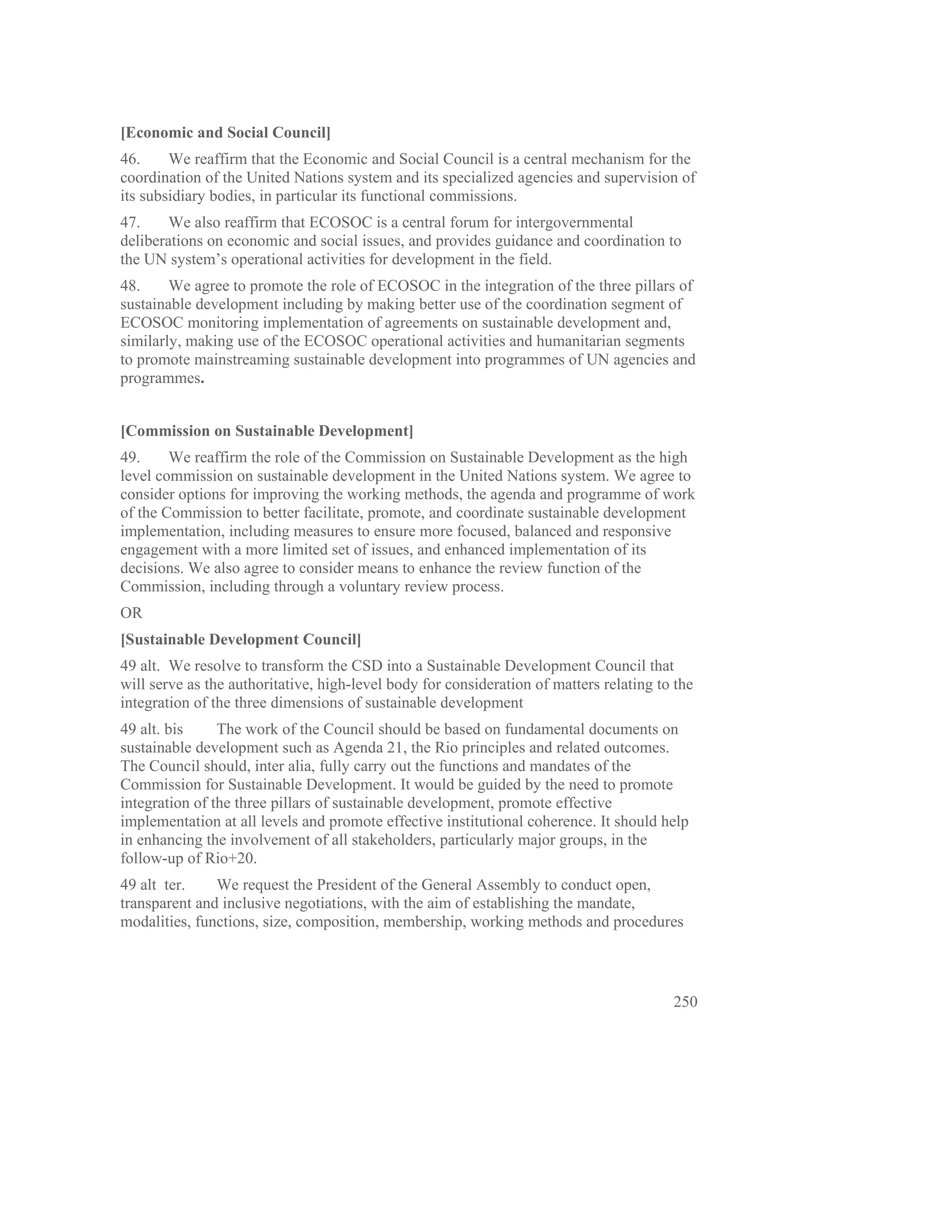 [Economic and Social Council]
46.     We reaffirm that the Economic and Social Council is a central mechanism for the
coordination of the United Nations system and its specialized agencies and supervision of
its subsidiary bodies, in particular its functional commissions.
47.     We also reaffirm that ECOSOC is a central forum for intergovernmental
deliberations on economic and social issues, and provides guidance and coordination to
the UN system’s operational activities for development in the field.
48.     We agree to promote the role of ECOSOC in the integration of the three pillars of
sustainable development including by making better use of the coordination segment of
ECOSOC monitoring implementation of agreements on sustainable development and,
similarly, making use of the ECOSOC operational activities and humanitarian segments
to promote mainstreaming sustainable development into programmes of UN agencies and
programmes.


[Commission on Sustainable Development]
49.     We reaffirm the role of the Commission on Sustainable Development as the high
level commission on sustainable development in the United Nations system. We agree to
consider options for improving the working methods, the agenda and programme of work
of the Commission to better facilitate, promote, and coordinate sustainable development
implementation, including measures to ensure more focused, balanced and responsive
engagement with a more limited set of issues, and enhanced implementation of its
decisions. We also agree to consider means to enhance the review function of the
Commission, including through a voluntary review process.
OR
[Sustainable Development Council]
49 alt. We resolve to transform the CSD into a Sustainable Development Council that
will serve as the authoritative, high-level body for consideration of matters relating to the
integration of the three dimensions of sustainable development
49 alt. bis     The work of the Council should be based on fundamental documents on
sustainable development such as Agenda 21, the Rio principles and related outcomes.
The Council should, inter alia, fully carry out the functions and mandates of the
Commission for Sustainable Development. It would be guided by the need to promote
integration of the three pillars of sustainable development, promote effective
implementation at all levels and promote effective institutional coherence. It should help
in enhancing the involvement of all stakeholders, particularly major groups, in the
follow-up of Rio+20.
49 alt ter.    We request the President of the General Assembly to conduct open,
transparent and inclusive negotiations, with the aim of establishing the mandate,
modalities, functions, size, composition, membership, working methods and procedures




                                                                                         250
 