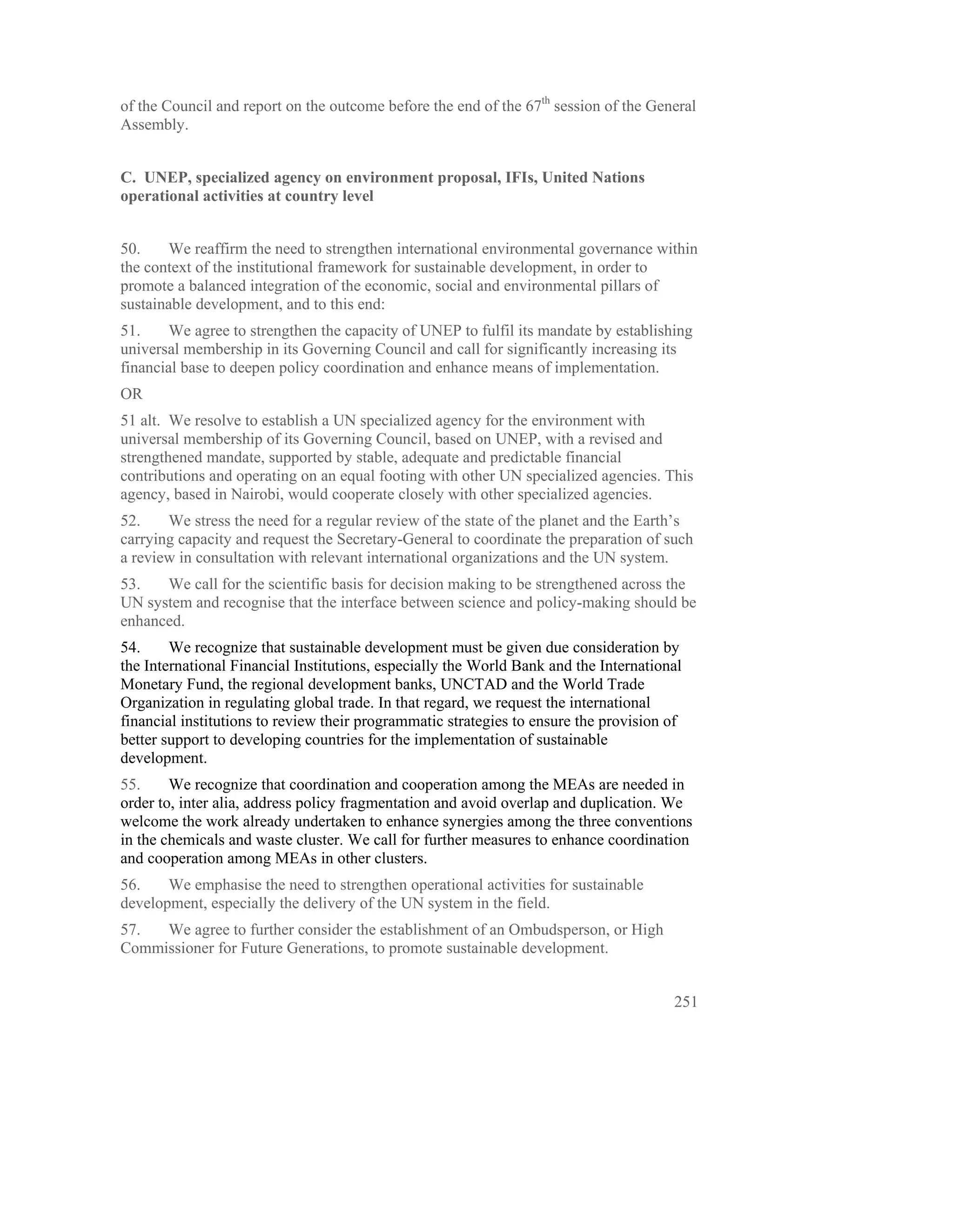 of the Council and report on the outcome before the end of the 67th session of the General
Assembly.


C. UNEP, specialized agency on environment proposal, IFIs, United Nations
operational activities at country level


50.    We reaffirm the need to strengthen international environmental governance within
the context of the institutional framework for sustainable development, in order to
promote a balanced integration of the economic, social and environmental pillars of
sustainable development, and to this end:
51.     We agree to strengthen the capacity of UNEP to fulfil its mandate by establishing
universal membership in its Governing Council and call for significantly increasing its
financial base to deepen policy coordination and enhance means of implementation.
OR
51 alt. We resolve to establish a UN specialized agency for the environment with
universal membership of its Governing Council, based on UNEP, with a revised and
strengthened mandate, supported by stable, adequate and predictable financial
contributions and operating on an equal footing with other UN specialized agencies. This
agency, based in Nairobi, would cooperate closely with other specialized agencies.
52.    We stress the need for a regular review of the state of the planet and the Earth’s
carrying capacity and request the Secretary-General to coordinate the preparation of such
a review in consultation with relevant international organizations and the UN system.
53.   We call for the scientific basis for decision making to be strengthened across the
UN system and recognise that the interface between science and policy-making should be
enhanced.
54.     We recognize that sustainable development must be given due consideration by
the International Financial Institutions, especially the World Bank and the International
Monetary Fund, the regional development banks, UNCTAD and the World Trade
Organization in regulating global trade. In that regard, we request the international
financial institutions to review their programmatic strategies to ensure the provision of
better support to developing countries for the implementation of sustainable
development.
55.     We recognize that coordination and cooperation among the MEAs are needed in
order to, inter alia, address policy fragmentation and avoid overlap and duplication. We
welcome the work already undertaken to enhance synergies among the three conventions
in the chemicals and waste cluster. We call for further measures to enhance coordination
and cooperation among MEAs in other clusters.
56.    We emphasise the need to strengthen operational activities for sustainable
development, especially the delivery of the UN system in the field.
57.  We agree to further consider the establishment of an Ombudsperson, or High
Commissioner for Future Generations, to promote sustainable development.


                                                                                       251
 