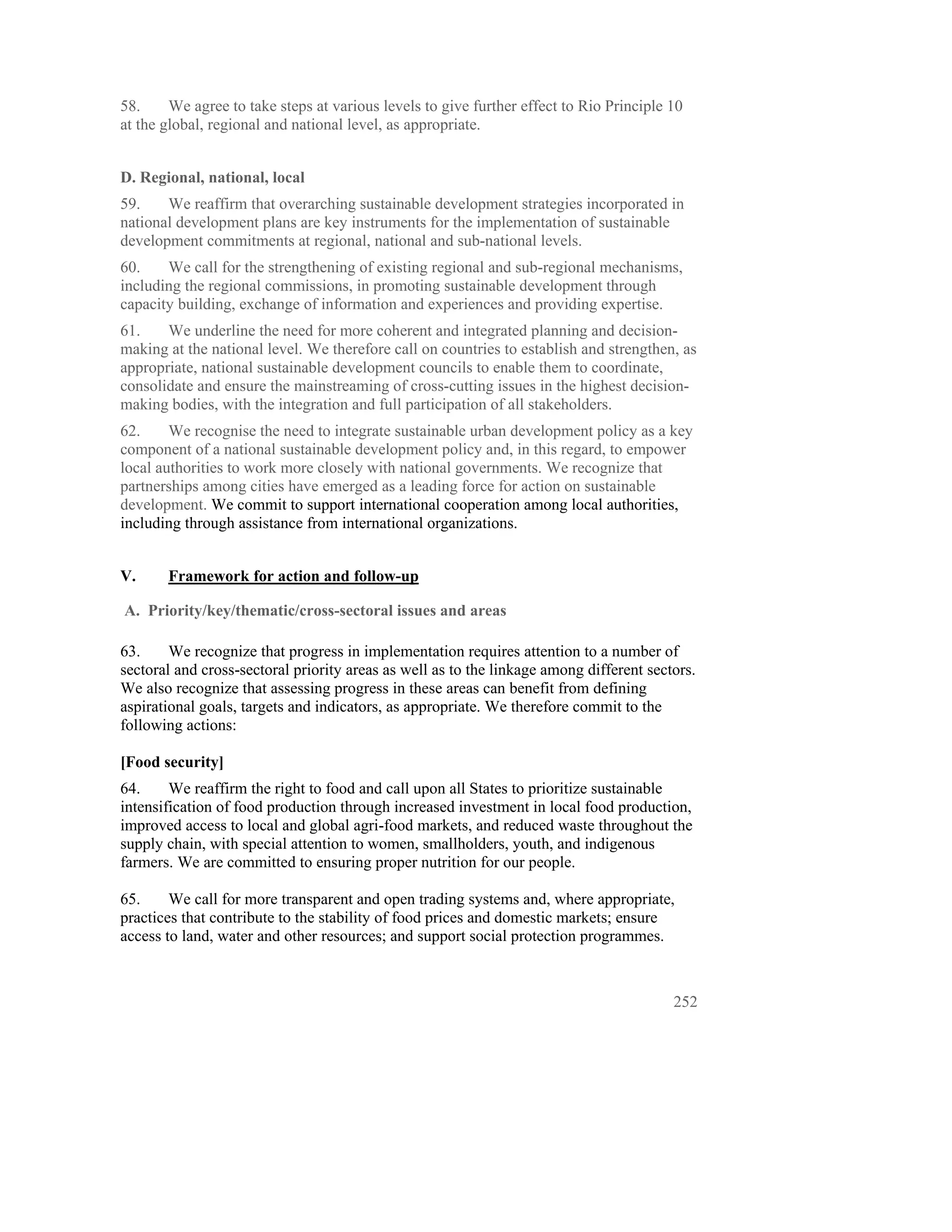 58.     We agree to take steps at various levels to give further effect to Rio Principle 10
at the global, regional and national level, as appropriate.


D. Regional, national, local
59.    We reaffirm that overarching sustainable development strategies incorporated in
national development plans are key instruments for the implementation of sustainable
development commitments at regional, national and sub-national levels.
60.    We call for the strengthening of existing regional and sub-regional mechanisms,
including the regional commissions, in promoting sustainable development through
capacity building, exchange of information and experiences and providing expertise.
61.    We underline the need for more coherent and integrated planning and decision-
making at the national level. We therefore call on countries to establish and strengthen, as
appropriate, national sustainable development councils to enable them to coordinate,
consolidate and ensure the mainstreaming of cross-cutting issues in the highest decision-
making bodies, with the integration and full participation of all stakeholders.
62.     We recognise the need to integrate sustainable urban development policy as a key
component of a national sustainable development policy and, in this regard, to empower
local authorities to work more closely with national governments. We recognize that
partnerships among cities have emerged as a leading force for action on sustainable
development. We commit to support international cooperation among local authorities,
including through assistance from international organizations.


V.     Framework for action and follow-up

A. Priority/key/thematic/cross-sectoral issues and areas

63.     We recognize that progress in implementation requires attention to a number of
sectoral and cross-sectoral priority areas as well as to the linkage among different sectors.
We also recognize that assessing progress in these areas can benefit from defining
aspirational goals, targets and indicators, as appropriate. We therefore commit to the
following actions:

[Food security]
64.     We reaffirm the right to food and call upon all States to prioritize sustainable
intensification of food production through increased investment in local food production,
improved access to local and global agri-food markets, and reduced waste throughout the
supply chain, with special attention to women, smallholders, youth, and indigenous
farmers. We are committed to ensuring proper nutrition for our people.

65.     We call for more transparent and open trading systems and, where appropriate,
practices that contribute to the stability of food prices and domestic markets; ensure
access to land, water and other resources; and support social protection programmes.



                                                                                         252
 