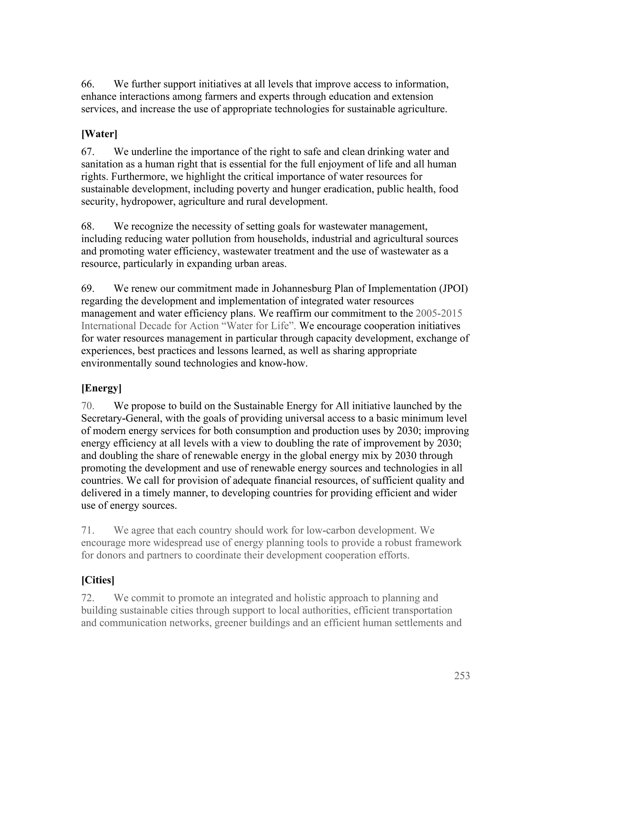 66.    We further support initiatives at all levels that improve access to information,
enhance interactions among farmers and experts through education and extension
services, and increase the use of appropriate technologies for sustainable agriculture.

[Water]
67.     We underline the importance of the right to safe and clean drinking water and
sanitation as a human right that is essential for the full enjoyment of life and all human
rights. Furthermore, we highlight the critical importance of water resources for
sustainable development, including poverty and hunger eradication, public health, food
security, hydropower, agriculture and rural development.

68.    We recognize the necessity of setting goals for wastewater management,
including reducing water pollution from households, industrial and agricultural sources
and promoting water efficiency, wastewater treatment and the use of wastewater as a
resource, particularly in expanding urban areas.

69.     We renew our commitment made in Johannesburg Plan of Implementation (JPOI)
regarding the development and implementation of integrated water resources
management and water efficiency plans. We reaffirm our commitment to the 2005-2015
International Decade for Action “Water for Life”. We encourage cooperation initiatives
for water resources management in particular through capacity development, exchange of
experiences, best practices and lessons learned, as well as sharing appropriate
environmentally sound technologies and know-how.

[Energy]
70.     We propose to build on the Sustainable Energy for All initiative launched by the
Secretary-General, with the goals of providing universal access to a basic minimum level
of modern energy services for both consumption and production uses by 2030; improving
energy efficiency at all levels with a view to doubling the rate of improvement by 2030;
and doubling the share of renewable energy in the global energy mix by 2030 through
promoting the development and use of renewable energy sources and technologies in all
countries. We call for provision of adequate financial resources, of sufficient quality and
delivered in a timely manner, to developing countries for providing efficient and wider
use of energy sources.

71.    We agree that each country should work for low-carbon development. We
encourage more widespread use of energy planning tools to provide a robust framework
for donors and partners to coordinate their development cooperation efforts.

[Cities]
72.    We commit to promote an integrated and holistic approach to planning and
building sustainable cities through support to local authorities, efficient transportation
and communication networks, greener buildings and an efficient human settlements and



                                                                                          253
 