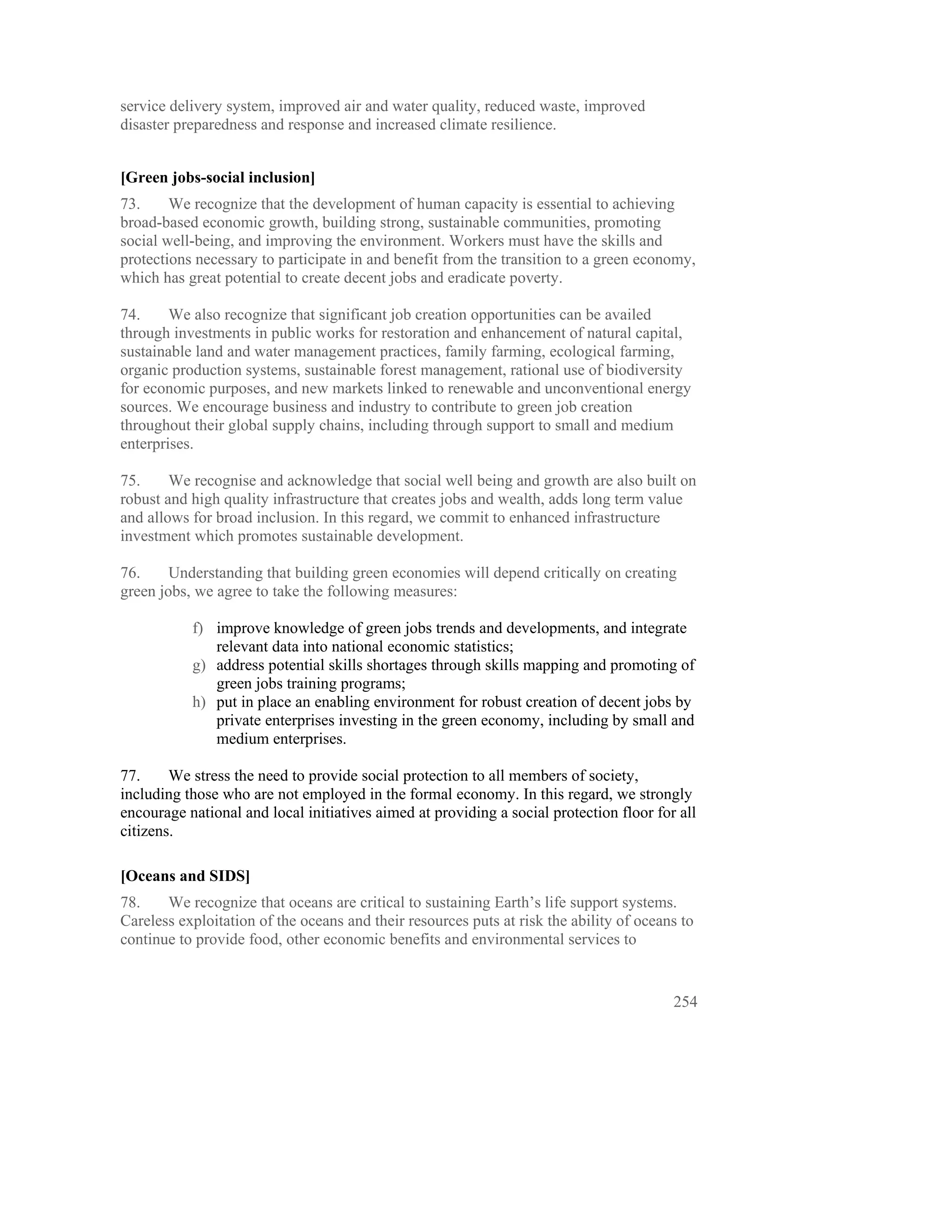 service delivery system, improved air and water quality, reduced waste, improved
disaster preparedness and response and increased climate resilience.


[Green jobs-social inclusion]
73.     We recognize that the development of human capacity is essential to achieving
broad-based economic growth, building strong, sustainable communities, promoting
social well-being, and improving the environment. Workers must have the skills and
protections necessary to participate in and benefit from the transition to a green economy,
which has great potential to create decent jobs and eradicate poverty.

74.     We also recognize that significant job creation opportunities can be availed
through investments in public works for restoration and enhancement of natural capital,
sustainable land and water management practices, family farming, ecological farming,
organic production systems, sustainable forest management, rational use of biodiversity
for economic purposes, and new markets linked to renewable and unconventional energy
sources. We encourage business and industry to contribute to green job creation
throughout their global supply chains, including through support to small and medium
enterprises.

75.     We recognise and acknowledge that social well being and growth are also built on
robust and high quality infrastructure that creates jobs and wealth, adds long term value
and allows for broad inclusion. In this regard, we commit to enhanced infrastructure
investment which promotes sustainable development.

76.     Understanding that building green economies will depend critically on creating
green jobs, we agree to take the following measures:

           f) improve knowledge of green jobs trends and developments, and integrate
              relevant data into national economic statistics;
           g) address potential skills shortages through skills mapping and promoting of
              green jobs training programs;
           h) put in place an enabling environment for robust creation of decent jobs by
              private enterprises investing in the green economy, including by small and
              medium enterprises.

77.     We stress the need to provide social protection to all members of society,
including those who are not employed in the formal economy. In this regard, we strongly
encourage national and local initiatives aimed at providing a social protection floor for all
citizens.  

[Oceans and SIDS]
78.    We recognize that oceans are critical to sustaining Earth’s life support systems.
Careless exploitation of the oceans and their resources puts at risk the ability of oceans to
continue to provide food, other economic benefits and environmental services to


                                                                                         254
 