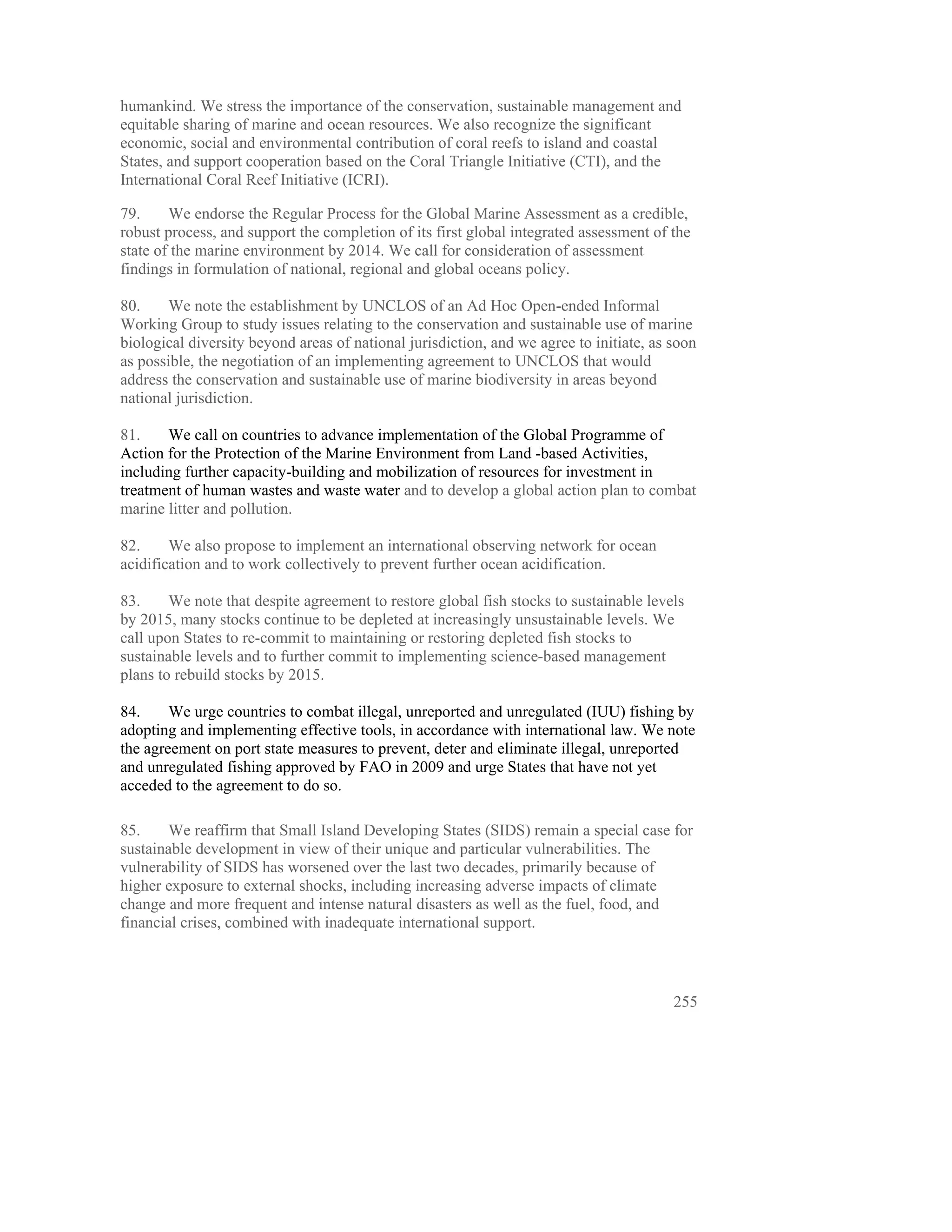 humankind. We stress the importance of the conservation, sustainable management and
equitable sharing of marine and ocean resources. We also recognize the significant
economic, social and environmental contribution of coral reefs to island and coastal
States, and support cooperation based on the Coral Triangle Initiative (CTI), and the
International Coral Reef Initiative (ICRI).

79.     We endorse the Regular Process for the Global Marine Assessment as a credible,
robust process, and support the completion of its first global integrated assessment of the
state of the marine environment by 2014. We call for consideration of assessment
findings in formulation of national, regional and global oceans policy.

80.     We note the establishment by UNCLOS of an Ad Hoc Open-ended Informal
Working Group to study issues relating to the conservation and sustainable use of marine
biological diversity beyond areas of national jurisdiction, and we agree to initiate, as soon
as possible, the negotiation of an implementing agreement to UNCLOS that would
address the conservation and sustainable use of marine biodiversity in areas beyond
national jurisdiction.

81.    We call on countries to advance implementation of the Global Programme of
Action for the Protection of the Marine Environment from Land -based Activities,
including further capacity-building and mobilization of resources for investment in
treatment of human wastes and waste water and to develop a global action plan to combat
marine litter and pollution.

82.     We also propose to implement an international observing network for ocean
acidification and to work collectively to prevent further ocean acidification.

83.     We note that despite agreement to restore global fish stocks to sustainable levels
by 2015, many stocks continue to be depleted at increasingly unsustainable levels. We
call upon States to re-commit to maintaining or restoring depleted fish stocks to
sustainable levels and to further commit to implementing science-based management
plans to rebuild stocks by 2015.

84.     We urge countries to combat illegal, unreported and unregulated (IUU) fishing by
adopting and implementing effective tools, in accordance with international law. We note
the agreement on port state measures to prevent, deter and eliminate illegal, unreported
and unregulated fishing approved by FAO in 2009 and urge States that have not yet
acceded to the agreement to do so.

85.     We reaffirm that Small Island Developing States (SIDS) remain a special case for
sustainable development in view of their unique and particular vulnerabilities. The
vulnerability of SIDS has worsened over the last two decades, primarily because of
higher exposure to external shocks, including increasing adverse impacts of climate
change and more frequent and intense natural disasters as well as the fuel, food, and
financial crises, combined with inadequate international support.



                                                                                         255
 