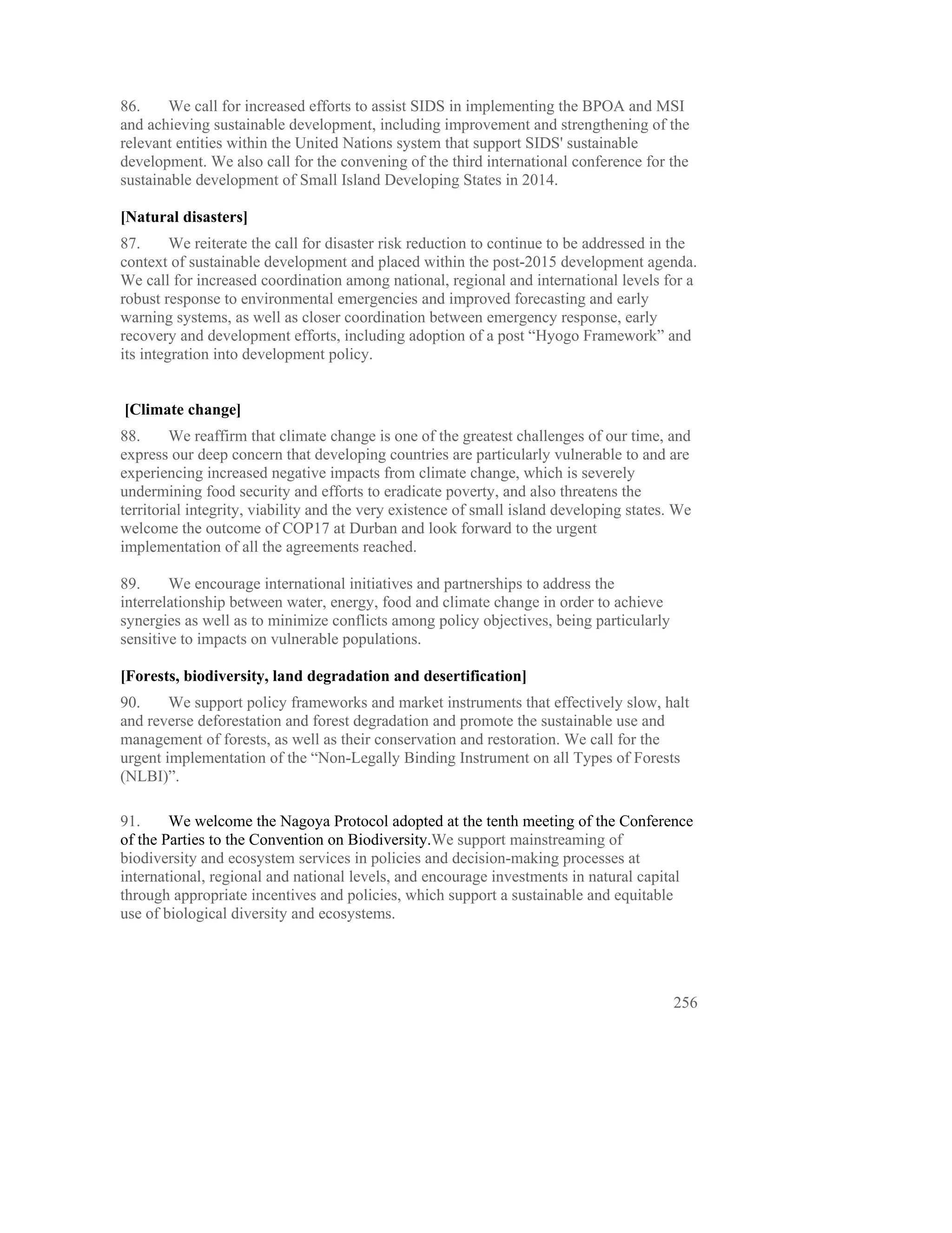 86.     We call for increased efforts to assist SIDS in implementing the BPOA and MSI
and achieving sustainable development, including improvement and strengthening of the
relevant entities within the United Nations system that support SIDS' sustainable
development. We also call for the convening of the third international conference for the
sustainable development of Small Island Developing States in 2014.

[Natural disasters]
87.      We reiterate the call for disaster risk reduction to continue to be addressed in the
context of sustainable development and placed within the post-2015 development agenda.
We call for increased coordination among national, regional and international levels for a
robust response to environmental emergencies and improved forecasting and early
warning systems, as well as closer coordination between emergency response, early
recovery and development efforts, including adoption of a post “Hyogo Framework” and
its integration into development policy.


[Climate change]
88.      We reaffirm that climate change is one of the greatest challenges of our time, and
express our deep concern that developing countries are particularly vulnerable to and are
experiencing increased negative impacts from climate change, which is severely
undermining food security and efforts to eradicate poverty, and also threatens the
territorial integrity, viability and the very existence of small island developing states. We
welcome the outcome of COP17 at Durban and look forward to the urgent
implementation of all the agreements reached.

89.     We encourage international initiatives and partnerships to address the
interrelationship between water, energy, food and climate change in order to achieve
synergies as well as to minimize conflicts among policy objectives, being particularly
sensitive to impacts on vulnerable populations.

[Forests, biodiversity, land degradation and desertification]
90.     We support policy frameworks and market instruments that effectively slow, halt
and reverse deforestation and forest degradation and promote the sustainable use and
management of forests, as well as their conservation and restoration. We call for the
urgent implementation of the “Non-Legally Binding Instrument on all Types of Forests
(NLBI)”.

91.     We welcome the Nagoya Protocol adopted at the tenth meeting of the Conference
of the Parties to the Convention on Biodiversity.We support mainstreaming of
biodiversity and ecosystem services in policies and decision-making processes at
international, regional and national levels, and encourage investments in natural capital
through appropriate incentives and policies, which support a sustainable and equitable
use of biological diversity and ecosystems.




                                                                                          256
 