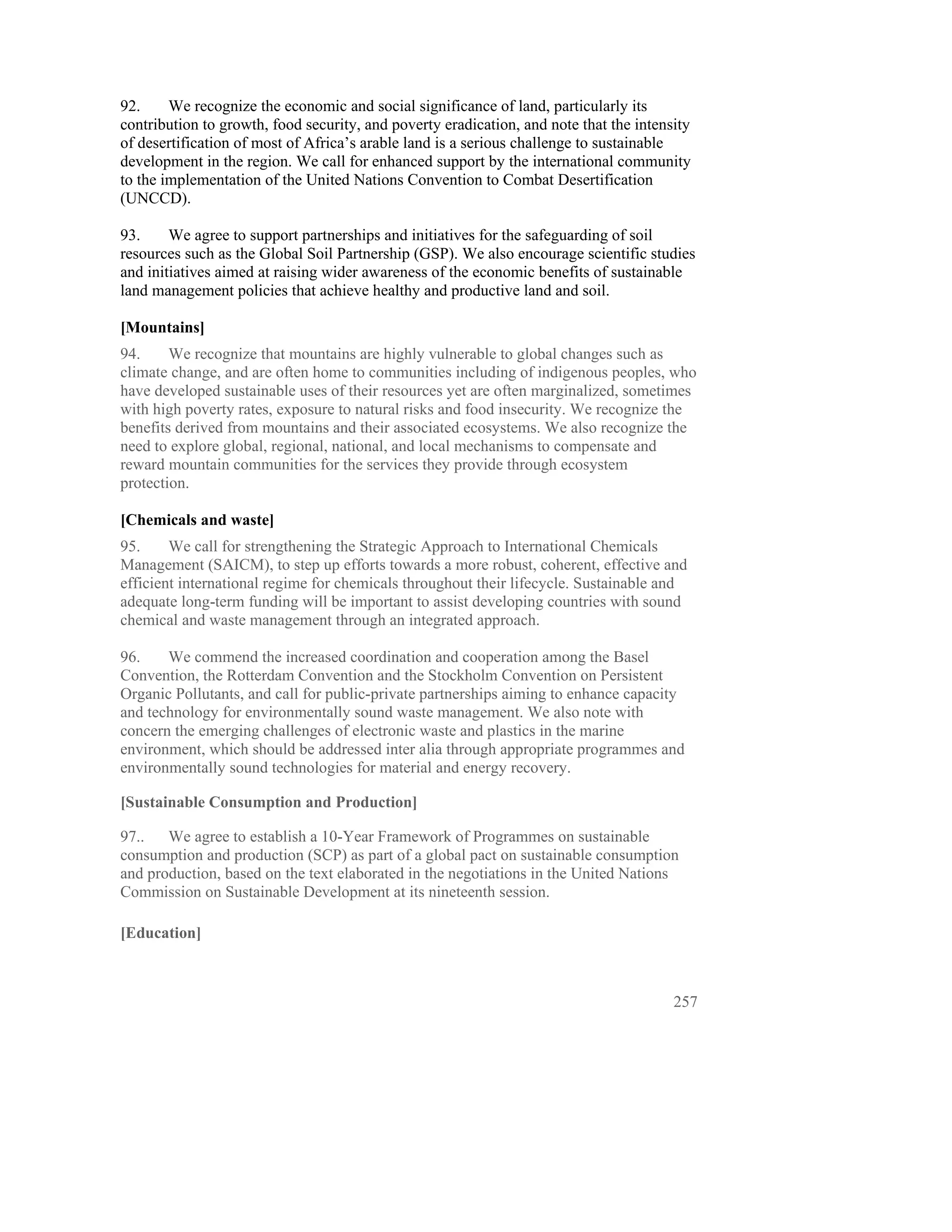 92.     We recognize the economic and social significance of land, particularly its
contribution to growth, food security, and poverty eradication, and note that the intensity
of desertification of most of Africa’s arable land is a serious challenge to sustainable
development in the region. We call for enhanced support by the international community
to the implementation of the United Nations Convention to Combat Desertification
(UNCCD).

93.     We agree to support partnerships and initiatives for the safeguarding of soil
resources such as the Global Soil Partnership (GSP). We also encourage scientific studies
and initiatives aimed at raising wider awareness of the economic benefits of sustainable
land management policies that achieve healthy and productive land and soil.

[Mountains]
94.     We recognize that mountains are highly vulnerable to global changes such as
climate change, and are often home to communities including of indigenous peoples, who
have developed sustainable uses of their resources yet are often marginalized, sometimes
with high poverty rates, exposure to natural risks and food insecurity. We recognize the
benefits derived from mountains and their associated ecosystems. We also recognize the
need to explore global, regional, national, and local mechanisms to compensate and
reward mountain communities for the services they provide through ecosystem
protection.

[Chemicals and waste]
95.     We call for strengthening the Strategic Approach to International Chemicals
Management (SAICM), to step up efforts towards a more robust, coherent, effective and
efficient international regime for chemicals throughout their lifecycle. Sustainable and
adequate long-term funding will be important to assist developing countries with sound
chemical and waste management through an integrated approach.

96.    We commend the increased coordination and cooperation among the Basel
Convention, the Rotterdam Convention and the Stockholm Convention on Persistent
Organic Pollutants, and call for public-private partnerships aiming to enhance capacity
and technology for environmentally sound waste management. We also note with
concern the emerging challenges of electronic waste and plastics in the marine
environment, which should be addressed inter alia through appropriate programmes and
environmentally sound technologies for material and energy recovery.

[Sustainable Consumption and Production]

97.. We agree to establish a 10-Year Framework of Programmes on sustainable
consumption and production (SCP) as part of a global pact on sustainable consumption
and production, based on the text elaborated in the negotiations in the United Nations
Commission on Sustainable Development at its nineteenth session.

[Education]



                                                                                        257
 