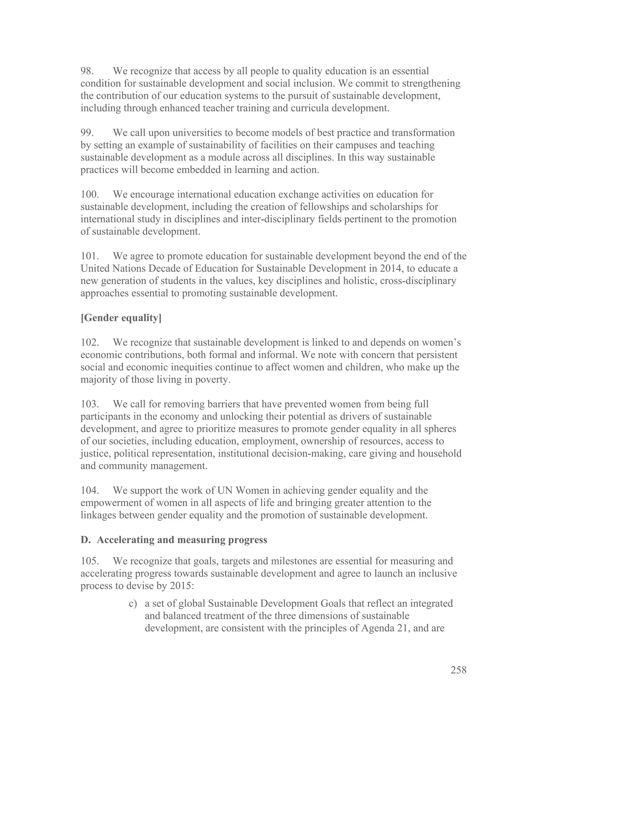 98.    We recognize that access by all people to quality education is an essential
condition for sustainable development and social inclusion. We commit to strengthening
the contribution of our education systems to the pursuit of sustainable development,
including through enhanced teacher training and curricula development.

99.     We call upon universities to become models of best practice and transformation
by setting an example of sustainability of facilities on their campuses and teaching
sustainable development as a module across all disciplines. In this way sustainable
practices will become embedded in learning and action.

100. We encourage international education exchange activities on education for
sustainable development, including the creation of fellowships and scholarships for
international study in disciplines and inter-disciplinary fields pertinent to the promotion
of sustainable development.

101. We agree to promote education for sustainable development beyond the end of the
United Nations Decade of Education for Sustainable Development in 2014, to educate a
new generation of students in the values, key disciplines and holistic, cross-disciplinary
approaches essential to promoting sustainable development.

[Gender equality]

102. We recognize that sustainable development is linked to and depends on women’s
economic contributions, both formal and informal. We note with concern that persistent
social and economic inequities continue to affect women and children, who make up the
majority of those living in poverty.

103. We call for removing barriers that have prevented women from being full
participants in the economy and unlocking their potential as drivers of sustainable
development, and agree to prioritize measures to promote gender equality in all spheres
of our societies, including education, employment, ownership of resources, access to
justice, political representation, institutional decision-making, care giving and household
and community management.

104. We support the work of UN Women in achieving gender equality and the
empowerment of women in all aspects of life and bringing greater attention to the
linkages between gender equality and the promotion of sustainable development.

D. Accelerating and measuring progress
105. We recognize that goals, targets and milestones are essential for measuring and
accelerating progress towards sustainable development and agree to launch an inclusive
process to devise by 2015:
           c) a set of global Sustainable Development Goals that reflect an integrated
              and balanced treatment of the three dimensions of sustainable
              development, are consistent with the principles of Agenda 21, and are


                                                                                         258
 
